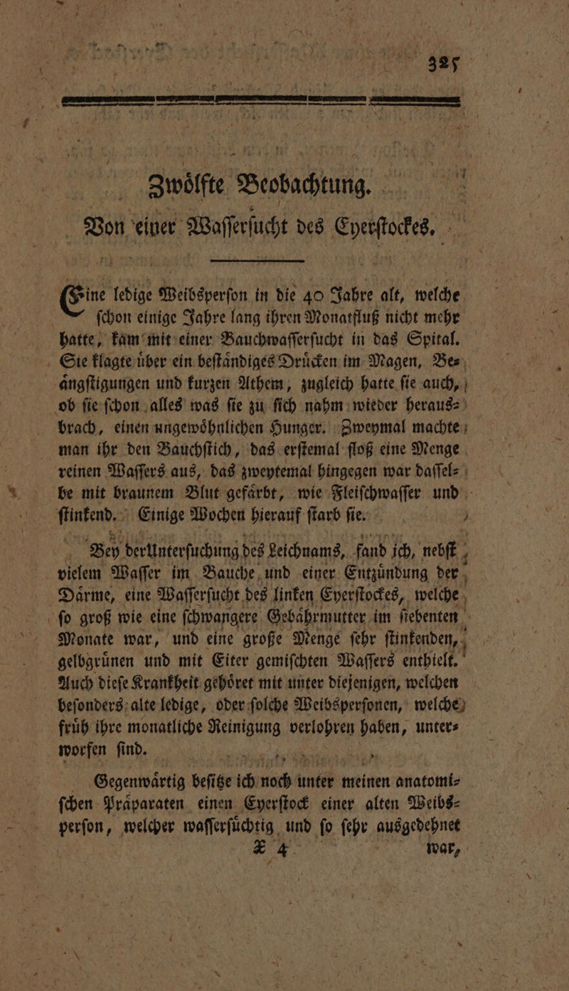 wölſte Webac Von einer Baer des Corte, | ſchon einige Jahre lang ihren Monatfluß nicht mehr hatte, kam mit einer Bauchwaſſerſucht in das Spital. brach, einen ungewoͤhnlichen Hunger. Zweymal machte reinen Waſſers aus, das zweytemal hingegen war daſſel⸗ be mit braunem Blut gefaͤrbt, wie Fleiſchwaſſer und Bey derUnterſuchung des Leichnams, fand ich, eh 4 vielem Waſſer im Bauche und einer Entzuͤndung der Daͤrme, eine Waſſerſucht des linken Eyerſtockes, welche ſo groß wie eine ſchwangere Gebaͤhrmutter im ſtebenten Monate war, und eine große Menge ſehr ſuntenden, gelbgruͤnen und mit Eiter gemiſchten Waſſers enthielt. Auch dieſe Krankheit gehoͤret mit unter diejenigen, welchen beſonders alte ledige, oder ſolche Weibsperſonen, welche fruͤh ihre monatliche Reinigung verlohren haben, unter⸗ worfen ſi ſind. n Gegenwaͤrtig beſitze ich nach l unter meinen anatomi⸗ ſchen Praͤparaten einen Eyerſtock einer alten Weibs⸗ perſon, welcher waſſerſuͤchtig und ſo ſehr ausgedehnet