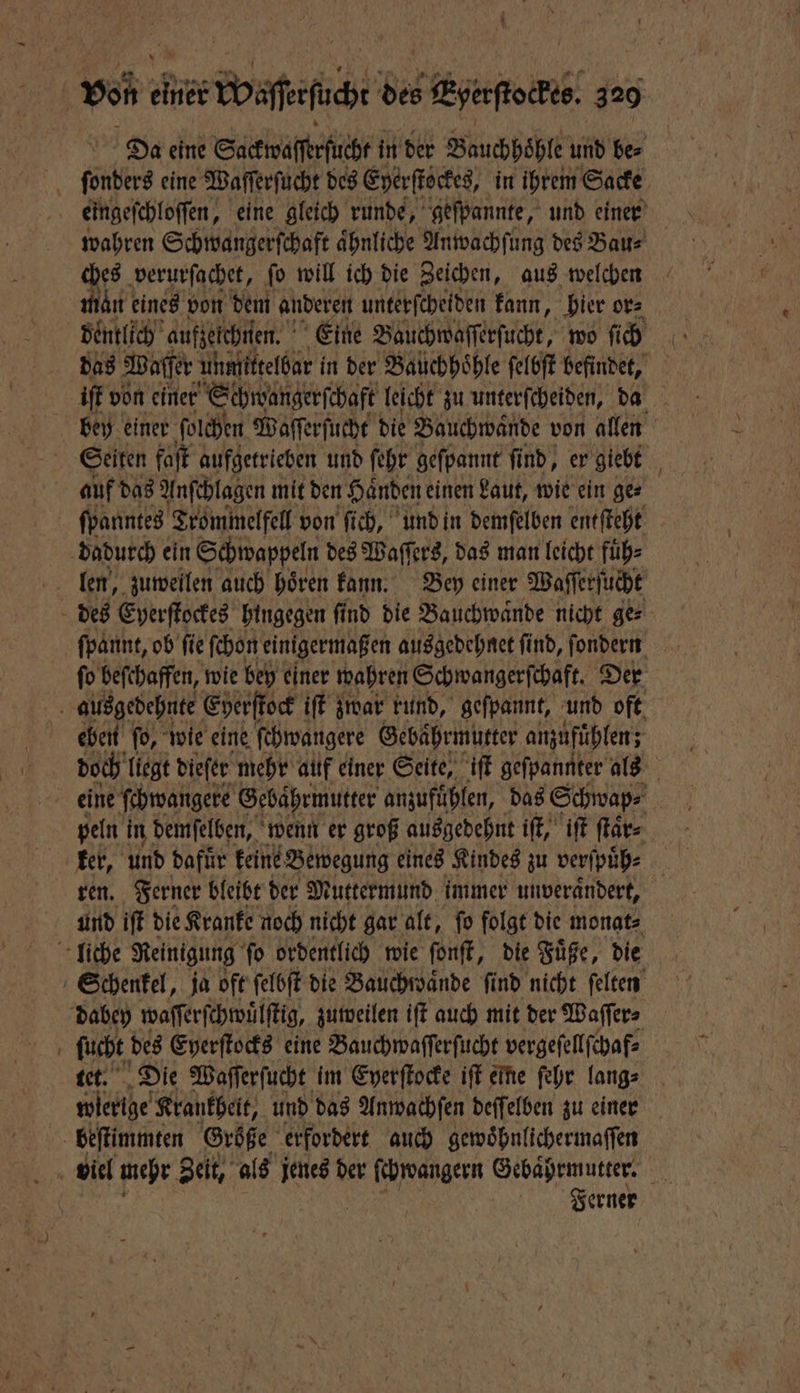 Da eine Sackwaſſerſücht in der Bauchhoͤhle und bes ſonders eine Waſſerſucht des Eyerſtockes, in ihrem Sacke eingeſchloſſen, eine gleich runde, geſpannte, und einer wahren Schwangerſchaft aͤhnliche Anwachſung des Bau⸗ ches verurſachet, ſo will ich die Zeichen, aus welchen man eines von dem anderen unterſcheiden kann, hier or⸗ dentlich aufzelchnen. Eine Bauchwaſſerſucht, wo ſich das Waſſer unmittelbar in der Bauchhöhle ſelbſt befindet, 5 iſt von einer Schwangerſchaft leicht zu unterſcheiden, da bey einer ſolchen Waſſerſucht die Bauchwaͤnde von allen Seiten faſt aufgetrieben und ſehr geſpannt ſind, er giebt auf das Anſchlagen mit den Händen einen Laut, wie ein ger ſpanntes Trommelfell von ſich, und in demſelben entſteht dadurch ein Schwappeln des Waſſers, das man leicht fuͤh⸗ des Eyerſtockes hingegen ſind die Bauchwaͤnde nicht ge⸗ ſpannt, ob fie ſchon einigermaßen ausgedehnet ſind, ſondern ſo beſchaffen, wie bey einer wahren Schwangerſchaft. Der ausgedehnte Eherſtock iſt zwar rund, geſpannt, und oft eben ſo, wie eine ſchwangere Gebahrmutter anzufuͤhlen; doch liegt dieſer mehr auf einer Seite, iſt geſpannter als eine ſchwangere Gebaͤhrmutter anzufuͤhlen, das Schwap⸗ peln in demſelben, wenn er groß ausgedehnt iſt, iſt ſtaͤr⸗ ker, und dafuͤr keine Bewegung eines Kindes zu verſpuͤh⸗ ren. Ferner bleibt der Muttermund immer unverauͤndert, und iſt die Kranke noch nicht gar alt, ſo folgt die monat⸗ liche Reinigung ſo ordentlich wie ſonſt, die Fuͤße, die Schenkel, ja oft ſelbſt die Bauchwaͤnde ſind nicht ſelten dabey waſſerſchwuͤlſtig, zuweilen iſt auch mit der Waſſer⸗ ſucht des Eyerſtocks eine Bauchwaſſerſucht vergeſellſchaf⸗ tet. Die Waſſerſucht im Eyerſtocke iſt eine ſehr lang⸗ wlerlge Krankheit, und das Anwachſen deſſelben zu einen beſtimmten Größe erfordert auch gewoͤhnlichermaſſen Biel mehr Zeit, als Se der ſchwangern Gebaͤhrmutter. | Ferner