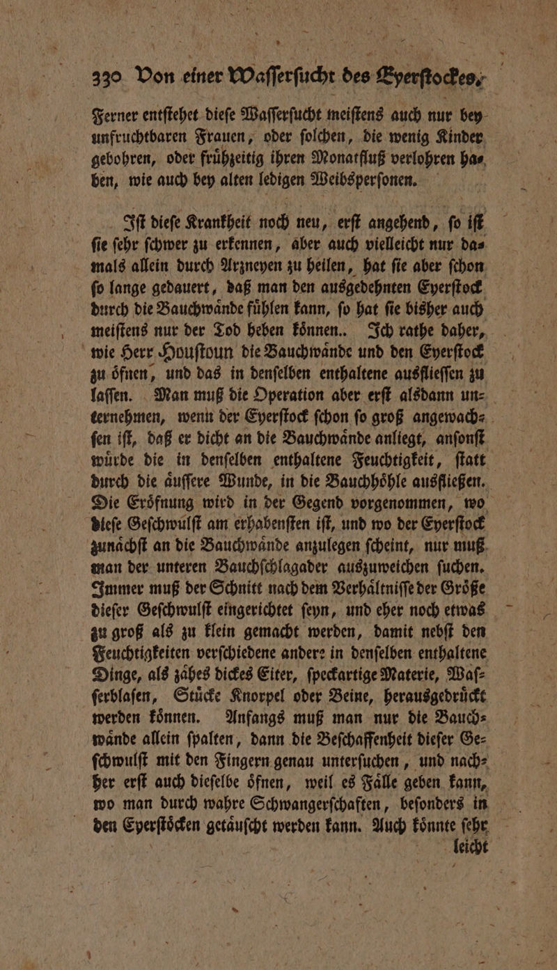 — 330 von einer waſfeſoch s des Eoefioden, ; | Ferner entſtehet dieſe Waſſerſucht meiſtens auch nur bey unfruchtbaren Frauen, oder ſolchen, die wenig Kinder gebohren, oder frühzeitig ihren Monatfluß verlohren has, ben, wie auch bey alten ledigen eee 5 Iſt dieſe Krankheit noch neu, erſt eh A iſt ſie ſehr ſchwer zu erkennen, aber auch vielleicht nur da⸗ mals allein durch Arzneyen zu heilen, hat ſie aber ſchon ſo lange gedauert, daß man den ausgedehnten Eyerſtock durch die Bauchwaͤnde fuͤhlen kann, ſo hat ſie bisher auch meiſtens nur der Tod heben koͤnnen. Ich rathe daher, wie Herr Houſtoun die Bauchwaͤnde und den Eperſtock zu oͤfnen, und das in denſelben enthaltene ausflieffen zu ternehmen, wenn der Eyerſtock ſchon fo groß angewach⸗ fen iſt, daß er dicht an die Bauchwaͤnde anliegt, anſonſt wuͤrde die in denſelben enthaltene Feuchtigkeit, ſtatt durch die aͤuſſere Wunde, in die Bauchhoͤhle ausfließen. dieſe Geſchwulſt am erhabenſten iſt, und wo der Eyerſtock zunaͤchſt an die Bauchwaͤnde anzulegen ſcheint, nur muß man der unteren Bauchſchlagader auszuweichen ſuchen. Immer muß der Schnitt nach dem Verhaͤltniſſe der Größe dieſer Geſchwulſt eingerichtet ſeyn, und eher noch etwas zu groß als zu klein gemacht werden, damit nebſt den Feuchtigkeiten verſchiedene andere in denſelben enthaltene Dinge, als zaͤhes dickes Eiter, ſpeckartige Materie, Waſ⸗ ſerblaſen, Stuͤcke Knorpel oder Beine, herausgedruͤckt werden koͤnnen. Anfangs muß man nur die Bauch⸗ waͤnde allein ſpalten, dann die Beſchaffenheit dieſer Ge⸗ ſchwulſt mit den Fingern genau unterſuchen, und nach⸗ her erſt auch dieſelbe oͤfnen, weil es Faͤlle geben kann, wo man durch wahre Schwangerſchaften, beſonders in den RN getaͤuſcht werden kann. Auch koͤnnte ſehr 97