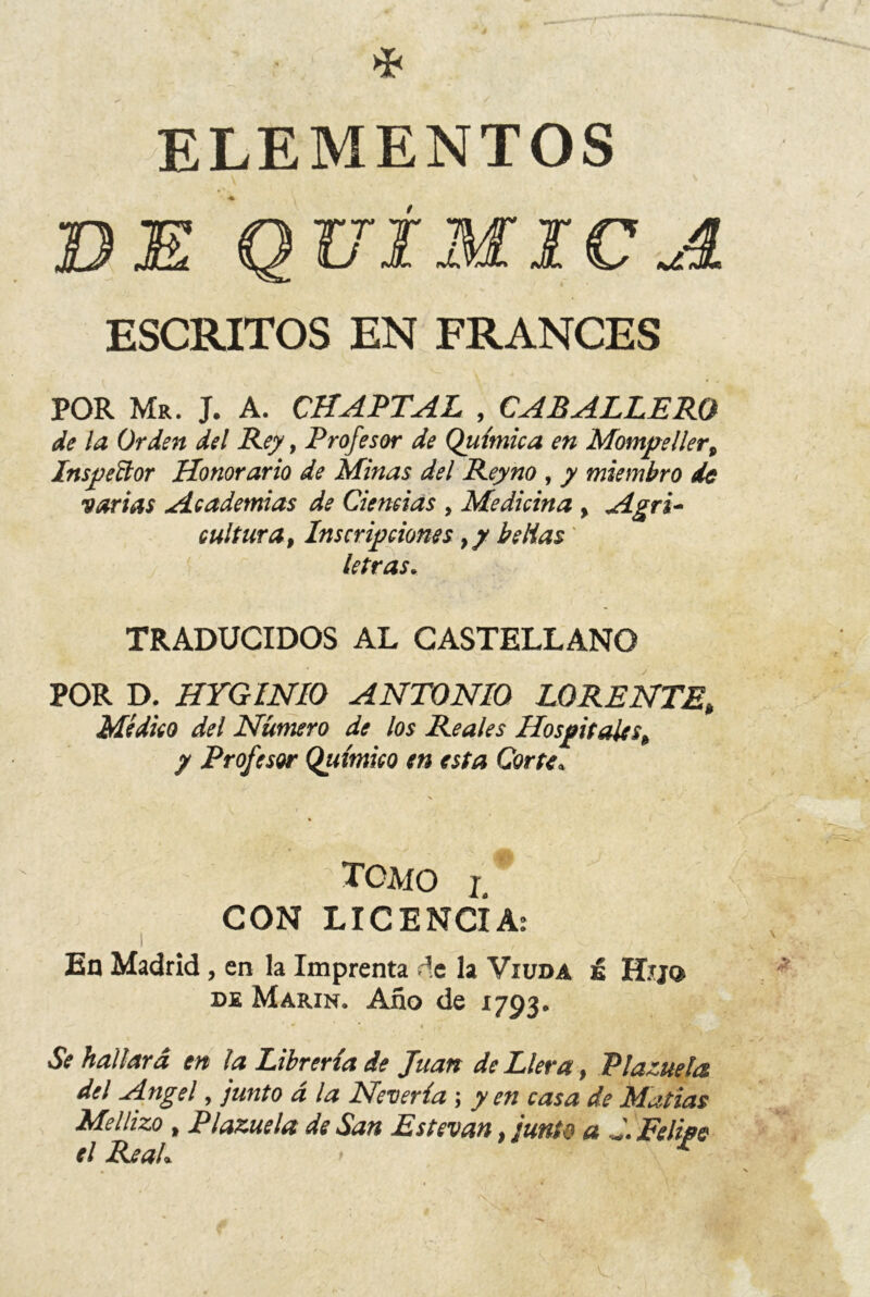 ELEMENTOS BE QUÍMICA ESCRITOS EN FRANCES POR Mr. J. A. CHAPTAL , CABALLERO de la Orden del Rey, Profesor de Química en Mompeller, Inspector Honorario de Minas del Reyno , y miembro de varias Academias de Ciencias , Medicina , Agri- cultura, Inscripciones 9y be Has' letras. TRADUCIDOS AL CASTELLANO POR D. HYGINIO ANTONIO LORENTE, Médico del Numero de los Reales Hospitalesh y Profesor Químico en esta Corte* TOMO i. CON LICENCIA: ! En Madrid, en la Imprenta de la Viuda ú Hij© de Marín. Año de 1793. Se hallará en la Librería de Juan de Llera, Plazuela del Angel, junto á la Nevería; yen casa de Matías Mellizo , Plazuela de San Estevan, junte a J. Felipe el ReaL *