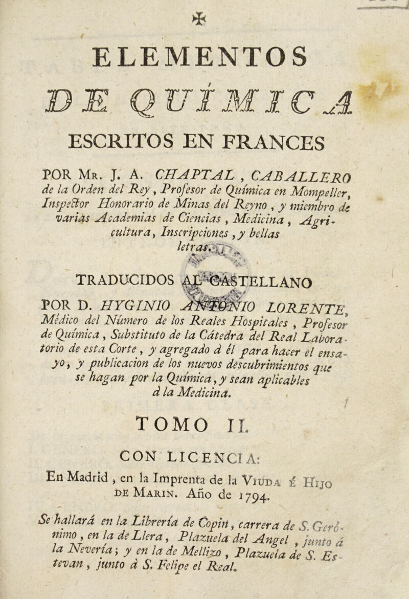 ELEMENTOS III MIC A ESCRITOS EN FRANCES POR Mr. J. A. CHAPTAL , CABALLERO de la Orden del Rey , Profesor de Química en Montpelier, Inspeñor Honorario de Minas del Rcyno , y miembro de varias Academias de Ciencias , Medicina , Agri- cultura , Inscripciones ,y bellas letras, re TRADUCIDOS ^'%ÁSTELLANO POR D. HYGINIO ANTONIO LO RENTE, Médico del Número de los Reales Hospitales , Profeso} de Química , Substituto de la Cátedra del Real Labora - torio de esta Corte, y agregado d él para hacer el ensa- yo, y publicación de los nuevos descubrimientos que se hagan por la Química, y sean aplicables d la Medicina. , TOMO IL CON LICENCIA: En Madrid , en la Imprenta de la Viuda i lino M Marín. Año de 1794. Se hallará en la Librería de Copin, carrera de S. Gere mmo en la de Llera, Plazuela del Angel , ¡unto á la Nevería \ y en la de Mellizo , Plazuela de S £<■ tevan , junto á S. Felipe el Real.