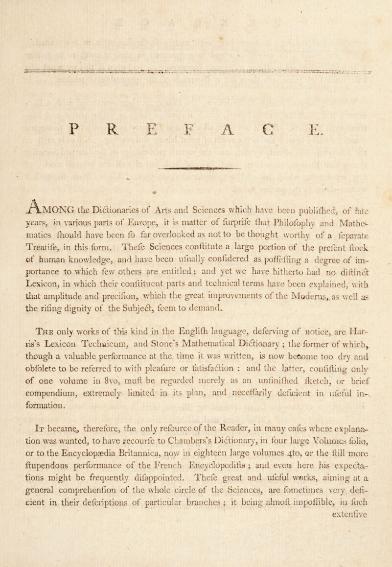J^MQNG the Diclianaries of Arts and Sciences which have been pabllfhed^ of late ycars^ in various parts of Europe, it is matter of furprife that Philofophy and Mathe- matics fnould have been fo far overlooked as not to be thoiight worthy of a feparate Treatife, in this form. Thefe Sciences conftitute a large portion of tlie prefent flock of human knowledge, and have been iilually confidered as pofiefling a degree of im- portance to which few others are entitled; and yet wc havT hitlierto had no diftincl Lexicon, in which their conllitucnt parts and technical terms Ixavc been explained, with that amplitude and prccifion, wLich the great improvciuents of the Ivlgdern;S,. as well as the riling dignity of the Subjcdl:, feem to demand. The only \vorks of this kind in the Englifli language, deferving of notice, are Har- ris’s Lexicon Teclmicum, and Stone’s Mathematical Didlionary ; the former of which,, though a valuable performance at the time it was written, is now betiome too dry and obfolete to be referred to with pleafure or fatisfadlion : and the latter, confiiding only of one volume in 8vo, mult be regarded merely as an untinifhed Iketch, or brief Gompendium, extremely liimtcd' in its plan, and necellarily deficient in ufcful in-, formation. It became^ therefore, the only refourcc of the Reader, in many cafes where explana- tion was wanted, to have recourfe to Chambers’s Dictionary, in four large Volumes folio, or to the Encyclopaedia Britannica, now in eighteen large volumes 4to, or the ftill more Itupendous performance of the I'Vench Encyclopcdifls ; and even, here bis cxpedla- tions might be frequently difappointed. Thefe great and ufcful works, aiming at a general comprehenlion of the wdiolc circle of the Sciences, arc fometimes very defi- cient in their deferiptions of particular branches ; it being almoE iinpollible, in fuch extciifivc