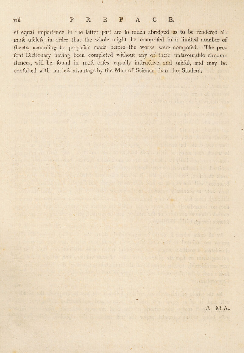 / vin P R E P A , C E. cf equal importance in the latter part are fo' much abridged as to be rendered al- moft ufelefs, in order that the whole might be comprifed in a limited number of flieets, according to propofals made^ before the works were compofed. The pre- fent Did ionary having been completed without any of thefe unfavourable circiim- flances, will be found in mold cafes equally intdrudive and ufefub and may be confulted with no lets advantage by the Man of Science than the Student. \ A hi A- /