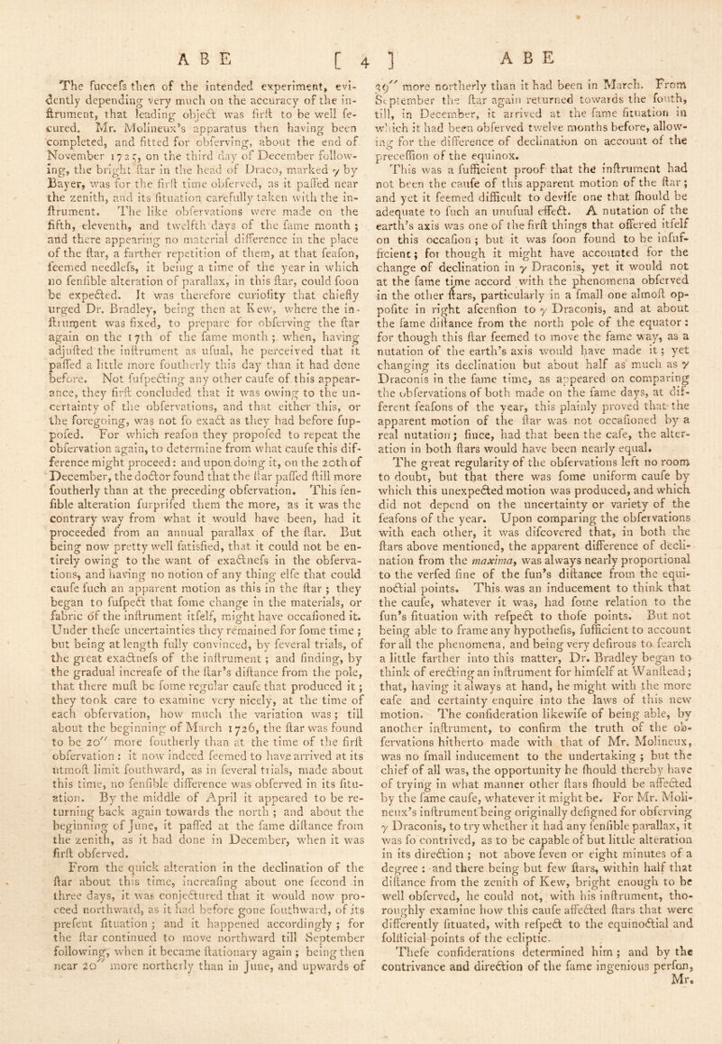 The furcefs then of the intended experiment, evi- dently depending very much on the accuracy of the in- ftrument, that leading obiedl was firit to be well fe- cured. Mr. Molineux’s apparatus then having been completed, and fitted for obfcrving, about the end of November 172 5, on the third day of December follow- ing, the bright ftar in the head of Draco, marked y by Bayer, was for the firfl time obferved, as it paiTed near the zenith, and its fituation carefully taken with the in- ftrument. The like obfervations were made on the fifth, eleventh, and twelfth days of the fame month ; and there appearing no material difference in the place of the ftar, a farther repetition of them, at that feafon, feemed needlefs, it being a time of the year In which no fenfible alteration of parallax. In this ftar, could foon be expedled. It was therefore curiofity that chiefly urged Dr. Bradley, being then at Kew, where the in- ftrument was fixed, to prepare for obferving the ftar again on the 17th of the fame month ; w'hen, having adjlifted the inftrument as ufual, he perceived that it paflTed a little more foutherly this day than It had done before. Not fufpedting any other caufe of this appear- ance, they firft concluded that it was owing to the un- certainty of the obfervations, and that either this, or the foregoing, was not fo exadl as they had before fup- poied. For which reafon they propofed to repeat the obfervation again, to determine from what caufe this dif- ference might proceed: and upon doing it, on the 20th of December, the dodlor found that the ftar paffed ftill more foutherly than at the preceding obfervation. This fen- fible alteration furprifed them the more, as It was the contrary way from what it would have been, had it proceeded from an annual parallax of the ftar. But being now pretty well fatisfied, that it could not be en- tirely owing to the want of exaffnefs In the obferva- tions, and having no notion of any thing elfe that could caufe fuch an apparent motion as this In the ftar ; they began to fufpedb that fomc change in the materials, or fabric of the inftrument itfelf, might have occafioned it. Under thefe uncertainties they remained for fome time ; but being at length fully convinced, by feveral trials, of the great exa6lnefs of the inftrument ; and finding, by the gradual increafe of the ftar’s diftance from the pole, that there muft be fome regular caufe that produced it; they took care to examine very nicely, at the time of each obfervation, how much the variation was; till about the beginning of March 1726, the ftar was found to be 20 more foutherly than at the time of the firft obfervation : it now indeed feemed to liave arrived at its utmoft limit fouthward, as in feveral trials, made about this time, no fenfible difference was obferved in Its fitu- atiou. By the middle of April it appeared to be re- turning back again towards the north ; and about the beginning of June, it pafied at the fame diftance from the zenith, as it had done In December, when it was firft obferved. From the quick alteration in the declination of the ftar about this time, increafing about one fecond in three days, it was conjeftured that it would now pro- ceed northward, as It had before gone fouthward, of its prefent fituation \ and it happened accordingly ; for the ftar continued to move northward till September following, when It became ftatlonary again ; being then near 20 more northerly than In June, and upwards of more northerly than it had been in March. From 'Sc ptember the ftar again returned towards the fonth, till, in December, it arrived at the fame fituation in w! ich it had been obferved tv/elve months before, allow- for the difference of declination on account of the o preceffion of the equinox. This was a fufficient proof that the inftrument had not been the caufe of this apparent motion of the ftar; and yet it feemed difficult to devife one that ffiould be adequate to fuch an unufual effedf. A nutation of the earth’s axis was one of the firft things that offered itfelf on this occafion ; but It was foon found to be infuf- freient; for though it might have accounted for the change of declination in y Draconis, yet it would not at the fame ti,me accord with the phenomena obferved in the other ftars, particularly in a fmall one almoft op- pofite in right afeenfion to y Draconis, and at about the fame diftance from the north pole of the equator: for though this ftar feemed to move the fame way, as a nutation of the earth’s axis would l^ave made It; yet changing its declination but about half as much as y Draconis In the fame time, as appeared on comparing the obfervations of both made on the fame days, at dif- ferent feafons of the year, this plainly proved that the apparent motion of the ftar w'as not occafioned by a real nutation; fince, had that been the cafe, the alter- ation in both ftars would have been nearly equal* The great regularity of the obfervations left no room to doubt, but that there w^as fome uniform caufe by which this unexpedled motion was produced, and which did not depend on the uncertainty or variety of the feafons of the year. Upon comparing the obfervations with each other, It was difeovered that, in both the ftars above mentioned, the apparent difference of decli- nation from the maxima^ was always nearly proportional to the verfed fine of the fun’s diftance from the eqiii- nodfial points. This was an inducement to think that the caufe, whatever it was, had forne relation to the fun’s fituation wdth refpedl to thofe points. But not being able to frame any hypothefis, fufficient to account for ail the phenomena , and being very defiroiis to fearch a little farther into this matter, Dr. Bradley began to think of eredling an inftrument for himfelf at Wanftead; that, having it always at hand, he might with the more eafe and certainty enquire into the laws of this new motion. The confideratlon llkewife of being able, by another inftrument, to confirm the truth of the ob- fervations hitherto made with that of Mr. Molineux, was no fmall inducement to the undertaking ; but the chief of all w’-as, the opportunity be Ihould thereby have of trying in what manner other ftars fhould be affected by the fame caufe, whatever it might be. For Mr. Moll- neux’s inftrument being originally defigned for obferving y Draconis, to try whether it had any fenfible parallax, it was fo contrived, as to be capable of but little alteration in its direillon ; not above feven or eight minutes of a degree : and there being but few*’ ftars, within half that diftance from the zenith of Kew, bright enough to be well obferved, he could not, with his inftrument, tho- roughly examine how this canfe affected ftars that were differently fituated, with refpe6l to the equinoctial and folfticial points of the ecliptic. Thefe confideratlons determined him ; and by the contrivance and direCfion of the fame Ingenious perfon, , Mr,