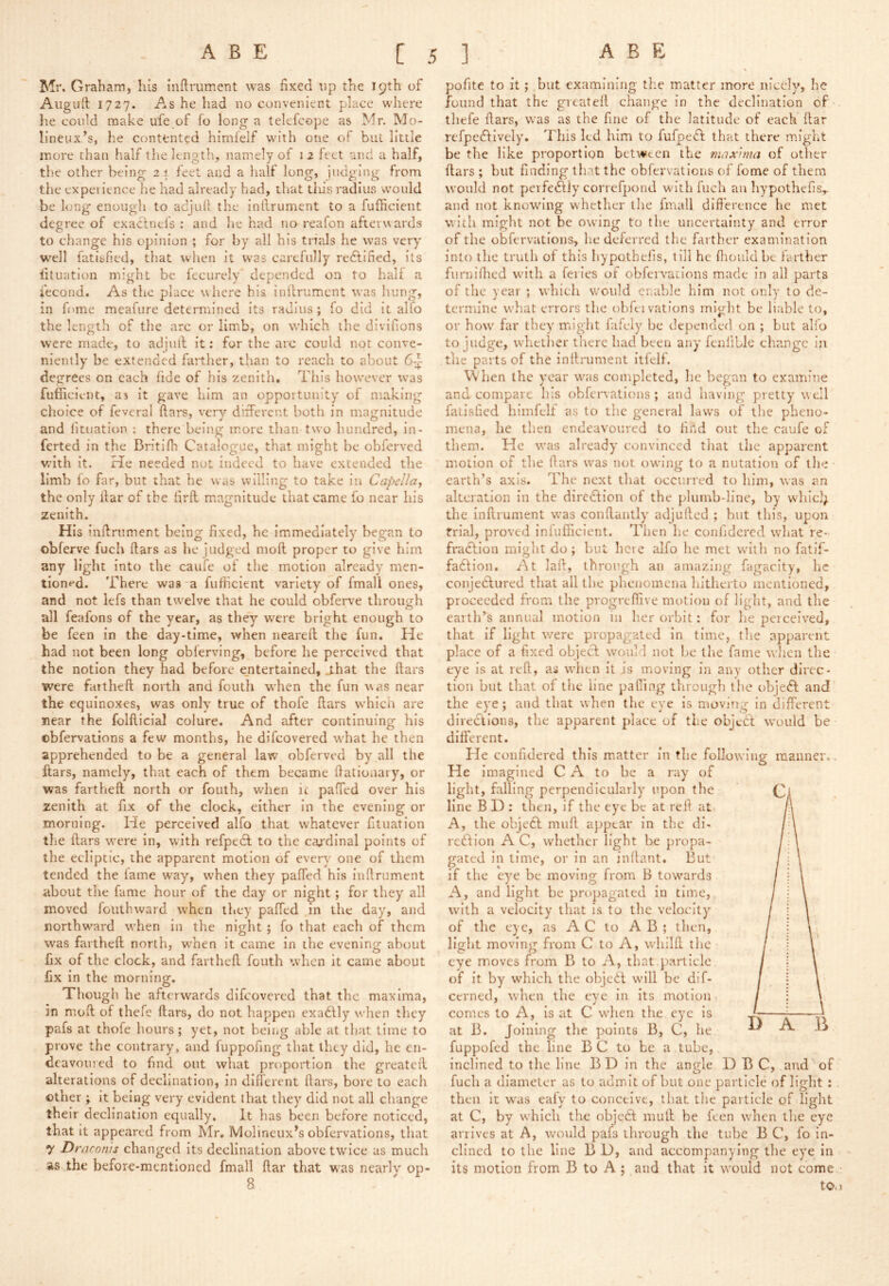 Mr. Graham, his inftrumcnt was fixed up the 19th of Augufl 1727. As he had no convenient place where he could make ufe.of fo long* a telefcope as Mr. Mo- lineux/s, he contented himfelf with one of buL little more than half the length, namely of i 2 feet and a half, the other being 21 feet and a half long, iudglng from the experience he had already had, that tins radius would be long enough to adjufl the inllrument to a fufficient degree of exaclnefs ; and he had no reafon afterwards to change his opinion ; for by all his trtals he was very well fatisfied, that when it was carefully redfified, its lituation might be fecurely' depended on to half a iecond. As the place where his inllrument was Imng, in fome meafure determined its radius ; fo did it alfo the length of tlie arc or limb, on which the divifions were made, to adjull it; for the arc could not conve- niently be extended farther, than to reach to about 6-^ degrees on each fide of his zenith. This however was fufficient, as it gave him an opportunity of making choice of feveral flars, very different both in magnitude and lituation : there being more than two hundred, in- ferted in the Bn’tilh Catalogue, that might be obferved with it. He needed not indeed to have extended the limb fo far, but that he was willing to take in Capella, the only liar of the lirft magnitude that came fo near his zenith. His inllriiment being fixed, he immediately began to obferve fuch liars as he judged moll proper to give him any light into the caufe of the motion already men- tioned. There was-a fufficient variety of fmall ones, and not lefs than twelve that he could obferve through all feafons of the year, as they were bright enough to be feen in the day-time, when neared the fun. He had not been long oblerving, before he perceived that the notion they had before ejntertained, _that the dars were fatthed north and fouth when the fun was near the equinoxes, was only true of thofe dars whicn are near the foldicial colure. And after continuing his obfervations a few months, he difeovered what he then apprehended to be a general law obferved by all the dars, namely, that each of them became dalioaaiy, or was farthed north or fouth, when ic pafTed over his zenith at fix of the clock, either In the evening or morning. He perceived alfo that whatever fituation the dars were in, with refpedl to the cardinal points of the ecliptic, the apparent motion of every one of them tended the lame way, when they pafTed his inllrument about the fame hour of the day or night; for they all moved foiithward when they pafTed in the day, and northward when in the night; fo that each of them was farthed north, when it came in the evening about fix of the clock, and farthed fouth when it came about fix in the morning. Though he afterwards difeovered that the maxima, in mod of thefe dars, do not happen exadlly when they pafs at thofe hours; yet, not being able at that time to prove the contrary, and fuppofing that they did, he en- deavoured to find out what proportion the greated alterations of declination, in different dars, bore to each other ; it being very evident that they did not all change their declination equally. It has been before noticed, that It appeared from Mr. Molineux^s obfervations, that y Draronis changed its declination above twice as much as the before-mentioned fmall dar that was nearly op- pofite to it; but examining the matter more nicely, he found that the gvcatell change in the declination of thefe dars, was as the fine of the latitude of each dar refpe^lively. This led him to fufpefl that there might be the like proportion between the max'ima of other dars ; but finding that the obfervations of fome of them would not perfeidiy correfpond with fuch an hypothefis,. and not knowing whether the fmall difference he met with might not be owing to the uncertainty and error of the obfervations, he deferred the farther examination into the truth of this hypothefis, till he ffiouldbe farther furnidied with a feiies of obfervations made in all parts of the year ; which would enable him not only to de- termine what errors the oblei vations miglit be liable to, or how far they might lafely be depended on ; but alfo to judge, whether there had been any fenliLIe change in the parts of the inllrument itfelf. \Vhen the year w'as completed, he began to examine and compare his obfervations ; and having pretty well fatisfied himfelt as to the general laws of the pheno- mena, he then endeavoured to find out the caufe of them. He was already convinced that the apparent motion of the dars was not owang to a nutation of the earth’s axis. The next that occurred to him, was an alteration in the dire6lIon of the plumb-line, by whicl; the indrument was condantly adjuded ; but this, upon trial, proved infufficlent. Then he confidered what re- fradlion might do ; but here alfo he met with no fatif- faflion. At lad, through an amazing fagacity, he conjeclured that all the phenomena hltlierto mentioned, proceeded from the progreffive motion of light, and the earth’s annual motion in her orbit: for he peiceived, that if light were propagated in time, the apparent place of a fixed objecl would not be the fame w'lien the eye Is at red, as wdien it is moving in any other direc- tion but that of the line palling through the obje<5l and the eye; and that when the eye is moving in different directions, the apparent place of the object would be different. He confidered this matter in the following manner.. He imagined C A to be a ray of light, falling perpendicularly upon the line B D : then, if the eye be at red at A, the objecl mud appear In the di- rcdllon A C, whether light be propa- gated in time, or in an indant. But if the eye be moving from B towards A, and light be propagated in time, with a velocity that h to the velocity of the eye, as AC to A B ; then, light moving from C to A, whild the eye moves from B to A, that.particle of it by which the objeit will be dif- cerned, when the eye in its motion comes to A, is at C when the eye Is at B. Joining the points B, C, he fuppofed the line B C to be a tube, inclined to the line BD in the angle D B C, and ' of fuch a diameter as to admit of but one particle of light ; . then it was eafy to conceive, that the particle of light at C, by which the objedl mud be feen when the eye arrives at A, would pafs through the tube B C, fo in- clined to the line B D, and accompanying tlie eye in its motion from B to A; and that it would not come - tOa