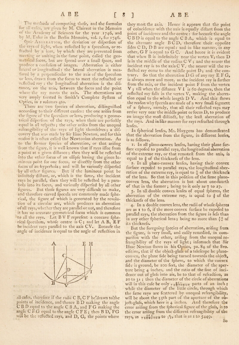 The methods of computing thefe, and the formulas for ai! cafes, are given by M. Clairaut in the Memoirs of the Academy of Sciences for the year 1746, and by M. Euler in the Berlin Memoirs, vol. 2, for 1746. Optic AberpvAtion', the deviation or difperfion of the ra3^s of light, when reflcdled by a fpeculum, or re- fracted by a lens, by which they are prevented from meeting or uniting- in the fame point, called the geo- metrical focus, but are fpread over a fmall fpace, and produce a confufion of images. Aberration is either lateral or longitudinal: the lateral aberration is mea- iured by a perpendicular to the axis of the fpeculum or lens, drawn from the focus to meet the refradfed or reflected ray : the longitudinal aberration is the dif- tance, on the axis, between the focus and the point where the ray meets the axis. The aberrations are very amply treated in Smithes Complete Syftem of Optics, in 2 volumes 4to. There are two fpecies of aberration, diilinguinied according to their different caufes : the one arifes from the figure of the fpeculum or lens, producing a geome- trical diiperfion of the rays, when thefe are perfedfly equal in all refpedfs ; the otlier arifes from the unequal refrangibility of the rays of light themfelves ; a dif- covery that was made by Sir Ifaac Newton, and for this reaion it is often called the Newtonian aberration. As to the former fpecies of aberration, or that arifing from the figure, it is well known that if rays iffue from a point at a given diflance ; then they will be refledled into the other focus of an ellipfe having the given lu- minous point for one focus, or diredfly from the other focus of an hyperbola ; and will be varioufiy difperfed by all other figures. But if the luminous point be infinitely diftant, or, which is the fame, the incident rays be parallel, then they will be refledfed by a para- bola into its focus, and varioufiy difperfed by all other figures. But thofe figures are very difficult to make, and therefore curved fpecula are commonly made fphe- rical, the figure of which is generated by the revolu- tion of a circular arc, which produces an aberration of all rays, whether they are parallel or not, and therefore it has no accurate geometrical focus which is common to all the rays. Let B V F reprefent a concave fphe- rical fpeculum, whofe centre is C ; and let A B, E F be incident rays parallel to the axis C V. Becaufe the angle of incidence is equal to the angle of refledlion in A EH all cafes, therefore if the radii C B, C F bedrawn totthe points of incidence, and thence B D making the angle C B D equal to the angle C B A, and F G making the angle CFG equal to the angle C F E ; then B D, FG will be the refiedled rays, and D, G^ the points where they meet the axis. Hence it appears that the point of coincidence with the axis is equally diftant from the point of incidence and the centre : for becaufe the angle C B D is equal to the angle C B A, which is equal to the alternate angle BCD, therefore their oppofite fides C D, D B are equal: and in like manner, in any other, G F is equal to G C. And hence it is evident that when B is indefinitely near the vertex Vj then D is in the middle of the radius C V ; and the nearer the incident ray is to the axis C V, the nearer will the re- fleAed ray come to the middle point D; and the con- trary. So that the aberration D G of any ray E F G, is always m.orc and more, as the incident ray is farther from the axis, or the incident point F from the vertex V ; till when the diftance VI is 60 degrees, then the refledled ray falls in the vertex V, making the aberra- tion equal to the whole length D V. And this ftiews the reafon why fpecula are made of a very fmall fegment of a fphere, namely, that all their reflected rays may arrive very near the middle point or focus D, to produce an image the moft diftindl, by the leaft aberration of the rays. And in like manner for rays refradled through lenfes. In fpherical lenfes, Mr. Huygens has demonftrated that the aberration from the figure, in different lenfes, is as follows. I'. Ill all plano-convex lenfes, having their plane fur- face expofed to parallel rays, the longitudinal aberratiosi of the extreme ray, or that reraoteft from the axis, is equal to | of the thicknefs of the lens. 2. In all plano-convex lenfes, having their convex furface expofed to parallel rays, the longitudinal aber- ration of the extreme ray, is equal to ^ of the thicknefs of the lens. So that in this pofition of the fame plano- convex lens, the aberration is but about one-fourth of that In the former; being to it only as 7 to 27. 3. In all double convex lenfes of equal fpheres, the aberration of the extreme ray, Is equal to | of the thicknefs of the lens. 4. In a double convex lens, the radii of whofe fpheres are as 1 to 6, If the more convex furface be expofed to parallel rays, the aberration from the figure is lefs than In any other fpherical lens ; being no more than of its thicknefs. But the foregoing fpecies of aberration, arifing from the figure, Is very fmall, and eafily remedied, in com- parifon with the other, arifing from the unequal re- fraiigibility of the rays of light; infomuch that Sir Ifaac Newton lliews in his Optics, pa. 84 of the 8vo. edition, that if the objedt-glafs of a telefcope be plano- convex, the plane fide being turned towards the objedi, and the diameter of the fphere, to which the convex fid e Is ground, be too feet, the diameter of the aper- ture being 4 inches, and the ratio of the fine of inci- dence out of glafs into air, be to that of refradlion, as 20 to 31 ; then the diameter of the circle of aberrations will in this cafe be only y parts of an inch : while the diameter of the little circle, through which the fame rays are fcattered by unequal refrangibillty, will be about the 55th part of the aperture of the ob- jeft-glafs, which here is 4 inches. And therefore the error arifing from the fpherical figure of the glafs, is to the error arifing from the difierent refrangibillty of the rays, as to tt> that is as i to 5449.