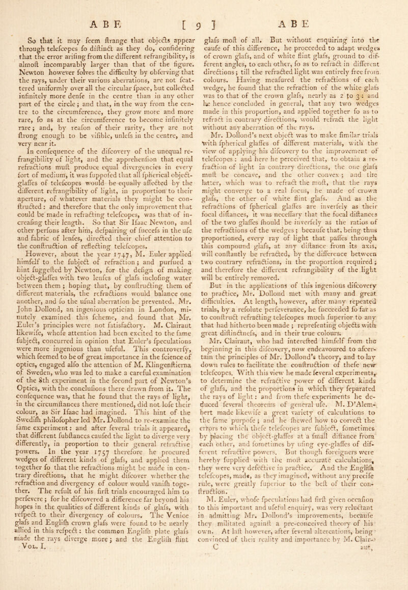 So that it may Teem ftrange that objecls appear through telefcopes fo diiliiKSl as they do, confidering that the error arifingfrom the different refrangibility, is almoft incomparably larger than that of the figure. Newton however lolves the difficulty by obferving that the rays, under their various aberrations, are not fcat- tered uniformly over all the circular fpace, but collected infinitely more denfe in the centre than in any other part of the circle ; and that, in the way from the cen- tre to the circumference, they grow more and more rare, fo as at the circumference to become infinitely rare; and, by icafon of their rarity, they are not flrong enough to be vifible, unlefs in the centre, and very near it. In confequence of the difcoveiy of the unequal re- frangibility of light, and the apprehenfion that equal refra6lions muff produce equal divergencies in every fort of medium, it was fuppofed that all fpherical objedl- glaffes of telefcopes would be equally affected by the different refrangibility of light, in proportion to their aperture, of whatever materials they might be con- flruCted : and therefore that the only improvement that could be made in refradting telefcopes, was that of in- creafing their length. So that Sir Ifaac Newton, and other perfons after him, defpalring of fuccefs in the ufe and fabric of lenfes, diredfed their chief attention to the conflrudlion of refleftlng telefcopes. However, about the year 1747, M. Euler applied himfelf to the fubjedl of refradtion ; and purfued a hint fuggefled by Newton, for the defign of making objedf-glaffes with two lenfes of glafs inclofing water between them ; hoping that, by conflruCflng them of different materials, the refradllons would balance one another, and fo the iifual aberration be prevented. Mr. John Dollond, an Ingenious optician in London, mi- nutely examined this fcheme, and found that Mr. Euler’s principles were not fatlsfaClory. M. Clairaut likewife, whofe attention had been excited to the fame fubjedf, concurred in opinion that Euler’s fpeculations were more ingenious than ufeful. This controverfy, which feemed to be of great importance in the fcience of optics, engaged alfo the attention of M. Klingenftlerna of Sweden, who was led to make a careful examination of the Sth experiment in the fecond part of Newton’s Optics, with the conclufions there drawn from it. The confequence was, that he found that the rays of light, in the circumilances there mentioned, did not lofe their colour, as Sir Ifaac had imagined. This hint of the Svvedlfli philofopher led Mr. Eollond to re-examine the lame e^erlment: and after feveral trials it appeared, that different fubftances caufed the light to diverge very differently, in proportion to their general relraftlve powers. 111 the year 1757 therefore he procured wedges of different kinds of glafs, and applied them together fo that the refractions might be made in con- trary direCfions, that he might difeover whether the refraCfion and divergency of colour would vanifh toge- ther, The refiilt of his firff; trials encouraged him to perfevere ; for he difeovered a difference far beyond his hopes in the qualities of different kinds of glafs, with refpecl to their divergency of colours. The Venice glafs and Englifh crown glafs were found to be nearly allied In this refpeCt: the common Emgliffi plate glafs made the rays diverge more 3 and the Engliih flint VoL, I, glafs mofl of all. But without enquiring into the caufe of this difference, he proceeded to adapt wedges of crown glafs, and of white flint glafs, ground to dif- ferent angles, to each other, fo as to refraCl In different directions; till the refraCted light was entirely free from colours. Having meafured the refraCtions of each wedge, he found that the refraClion of the white glats was to that of the crown glafs, nearly as 2 to 3 ; and he hence concluded In general, that any two wedges made in this proportion, and applied together fo as to refraCt In contrary directions, would refraCt the hVht without any aberration of the rays, Mr. Dollond’s next object was to make fimilar trials 'Nvn’th fphcrieal glafles of different materials, v;Ith the view of applying his difeovery to the improvement of telefcopes : and here he perceived that, to obtain a re- fraCtion of light in contrary directions, the one glafs mild be concave, and the other convex ; and the latter, which was to refraCt the mod, tliat the rays might converge to a real focus, he made of crown glafs, the other of white flint glafs. And as the refractions of fpherical glafles are inveiiely as their focal dldances, it was neceffary that the focal didancts of the two glafles ffiould be inverfely as the ratios of the refractions of the wedges ; becaufe that, being thus proportioned, every ray of light that pafl'es through this compound glafs, at any dlflance from its axis, will condantlv be refraCted, bv the difference between two contrary refraCtlons, In the proportion required ; and therefore the different refrangibility of the light will be entirely removed. But In the applications of this ingenious difeovery to practice, Mr. Dollond met with many and great difficulties. At length, however, after many repeated trials, by a refolute perfeverance, he fucceeded fo far as to condruCt refraCting telefcopes much fiiperior to any that had hitherto been made ; reprefenting objeCts with great diftinCtnefs, and in their true colours. Mr. Clairaut, who had interefted himfelf from the beginning in this difeovery, now endeavoured to afcei'- tain the principles of Mr. Dollond’s theory, and to lay down rules to facilitate the condriiClIon of thefe new telefcopes. With this view he made feveral experiments, to determine the refraCtive power of different kinds of glafs, and the proportions In which they feparated the rays of light: and from thefe experiments he de- duced feveral theorems of general ufe. M. D’Alem- bert made likewife a great variety of calculations to the fame purpofe ; and he ffiewed how to correCl: the ertprs to which thefe telefcopes are fubjcCl:, fometimes by placing the objeCt-glaffes at a fmall diilance from each other, and fometimes by iifing eye-glaffes of dif- ferent rcfraCfive powers. But though foreigners were hereby fupplled with ti\e moil: accurate calculations, they were very defective in praCtice. And the Englffli telefcopes, mad«, as they imagined, without anyprecife rule, were greatly fuperior to the bell of their con- ffruClion. M. Euler, whofe fpeculations had firfl: given occafion to this important and ufeinl cncjulry, was very reluClaiit in admitting Mr. Dollond’s improvements, becaufe they militated againlt a prc-conceived theoiy of his own. At lall however, after feveral altercations, being' convinced of theii reality and importance by M. Clair-’ C aut.