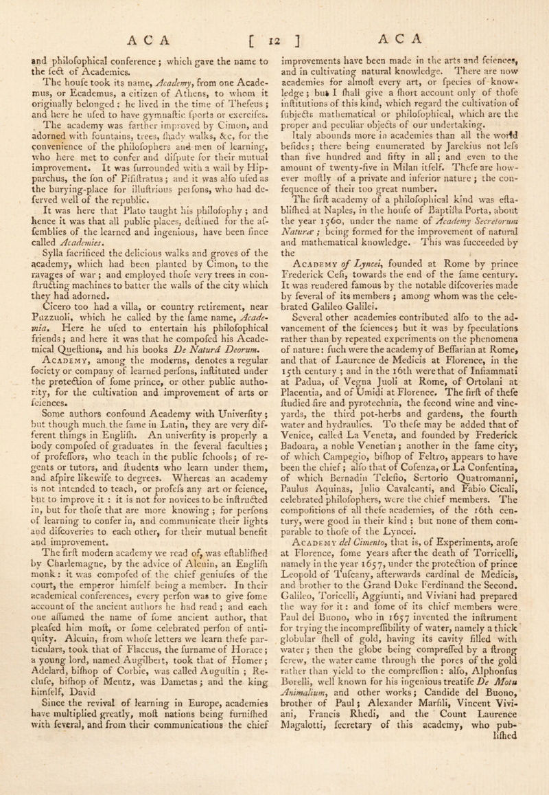 and phllofophical conference ; which gave the name to the fe^^ of Academics. The houfe took its name, Academy, from one Acade- mus, or Ecademus, a citizen of Athens, to whom it originally belonged : he lived in the time of Thefeus ; and here he ufed to have gymnaftic iports or exerciies. The academy was farther improved by Cirnon, and adorned with fountains, trees, lhady walks, &.c, for the convenience of the philofophers and men of learning, who here met to confer and difpute for their mutual improvement. It was furrounded with a wail by Hip- parchus, the fon of Fififtratus ; and it vvas alfo ufed as the burying-place for illuftrious peifons, who had de- ferved well of the republic. It was here that Plato taught his philofophy ; and hence it was that all public places, deftined for the af- femblies of the learned and ingenious, have been fince called Academies* Sylla facriliced the delicious walks and groves of the academy, which had been planted by Gimon, to the ravages of war ; and employed thofe very trees in con- ftrudling machines to batter the walls of the city which they had adorned. Cicero too had a villa, or country retirement, near Puzzuoli, which he called by the fame name, Acade~ mia* Here he ufed to entertain his philofophical friends; and here it was that he compofed his Acade- mical Qmeftions, and his books De Naturd Deorum* Academy, among the moderns, denotes a regular fociety or company of learned perfons, inllituted under the protedlion of fome prince, or other public autho- rity, for the cultivation and improvement of arts or faiences* Some authors confound Academy with Univerlity; but though much the fame in Latin, they are very dif- ferent things in Englifh, An univerlity is properly a body compofed of graduates in the feveral faculties ; of profelTors, who teach in the public fchools j of re- gents or tutors, and Undents who learn under them, and afpire Hkevvife to degrees. Whereas an academy is not intended to teach, or profefs any art or fcience, hut to Improve it : it is not for novices to be inftru6led in, but for thofe that are more knowing j for perfons of learning to confer in, and communicate their lights and difeoveries to each other, for their mutual benefit and improvement. The firft modern academy we read of, was eftabllfhed by Charlemagne, by the advice of Alcuin, an Englilh monk: it was compofed of the chief geniufes of the court, the emperor himfelf being a member. In their academical conferences, every perfon was to give fome account of the ancient authors he had read ; and each one affumed the name of fome ancient author, that pleafed him moft, or fome celebrated perfon of anti- quity. Alcuin, from whofe letters we learn thefe par- ticulars, took that of Flaccus, the furname of Horace; a young lord, named Augilbei t, took that of Homer; Adelard, bllhop of Corbie, was called Augultin ; Re- clufe, bilhop of Mentz, was Dametas ; and the king himfelf, David Since the revival of learning in Europe, academies have multiplied greatly, moll nations being furnilhed with feveral, and from their communications the chief improvements have been made in the arts and fciences, and in cultivating natural knowledge. There are now academies for alraoll every art, or fpecies of know- ledge ; bu4 I lhall give a Ihort account only of thofe inftitutlons of this kind, which regard the cultivation of fiibje61:B mathematical or philofophical, which are the proper and peculiar objedts of our undertaking. Italy abounds more in academies than all the woiid befides; there being enumerated by Jarckius not lefs than live hundred and fifty in all; and even to the amount of tw'enty-five In Milan itfelf. Thefe are how- ever mollly of a private and inferior nature ; the con- fequence of their too great number. The firll academy of a philofophical kind w^as ella- blifhed at Naples, in the houfe of Baptilia Porta, about the year 1560, under the name of Academy Secretorutri Natures ; being formed for the improvement of natural and mathematical knowledge. - This was fucceeded by the ; Academy of Lyncel, founded at Rome by prince Frederick Cefi, towards the end of the fame century. It was rendered famous by the notable difeoveries made by feveral of its members ; among whom was the cele- brated Galileo Galilei. Several other academies contributed alfo to the ad- vancement of the fciences; but it was by fpeculations rather than by repeated experiments on the phenomena of nature: fuch were the academy of BelTarian at Rome, and that of Laurence de Medicis at Florence, in the 15th century ; and in the i6tli were that of Infiammati at Padua, of Vegna Juoli at Rome, of Ortolani at Placentia, and of UmidI at Florence. The firll of thefe lludied fire and pyrotechnia, the fecond wine and vine- yards, the third pot-herbs and gardens, the fourth water and hydraulics. To thefe may be added that of Venice, called La Veneta, and founded by Frederick Badoara, a noble Venetian; another in the fame city, of which Campegio, bilhop of Feltro, appears to have been the chief; alfo that of Cofenza, or La Confentina, of which Bernadin Telelio, Sertorio Quatromanni, Paulus Aquinas, Julio Cavalcanti, and Fabio Cicali, celebrated philofophers, were the chief members. The compolitlons of all thele academies, of the i6th cen- tury, were good in their kind ; but none of them com- parable to thofe of the Lyncei. Academy del Cimento, that is, of Experiments, arofe at Florence, fome years after the death of Torricelli, namely in the year 1657, under the prote£lion of prince Leopold of Tufeany, afterwards cardinal de Medicis, and brother to the Grand Duke Ferdinand the Second. Galileo, Toricelli, Agglunti, and Viviani had prepared the way for it: and fome of its chief members were Paul del Buono, who in 1657 invented the inllrument for trying the incompreflibility of water, namely a thick globular Ihell of gold, having Its cavity filled with water; then the globe being comprelfed by a llrong ferew, the water came through the pores of the gold rather than yield to the comprellion : alfo, Alphonfus Borelli, well known for his ingenious treatife De Motu Animalium, and other works; Candide del Buono, brother of Paul; Alexander Marfili, Vincent Vivi- ani, Francis Rhedi, and the Count Laurence Magalotti, fecretary of this academy, who pub- lilhed