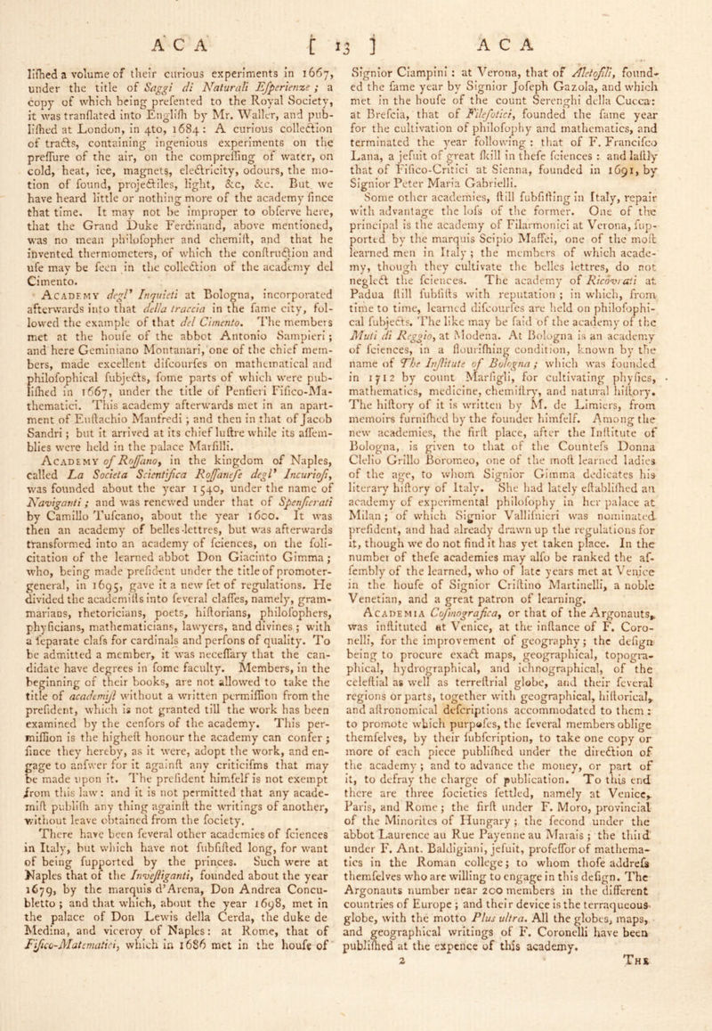 Illhed a volume of their curious experiments in 1667, under the title of Saggi di Naturcdi Efperienze; a copy of which being prefented to the Royal Society, it was tranflated into Englifh by Mr. Waller, and pub- lilhed at London, in 4to, 1684: A curious colleOflon of tradds, containing ingenious experiments on the prefTure of the air, on the comprefling of water, on cold, heat, ice, magnets, eledlrlcity, odours, the mo- tion of found, projedfiles, light, &c, See. But we have heard little or nothing more of the academy fince that time. It may not be improper to obferve here, that the Grand Duke Ferdinand, above mentioned, was no mean pbilofopher and chemlfl, and that he invented thermometers, of which the conflrudlion and ufe may be feen in the colledlion of the academy del Cimento. Academy deg/^ Inquleti at Bologna, incorporated afterwards into that della tracc'ia in the fame city, fol- lowed the example of that del Cimento. The members met at the houfe of the abbot Antonio Sampierl ; and here Geminiano Montanari, one of the chief mem- bers, made excellent difeourfes on mathematical and philofophical fubjedls, fome parts of which were pub- lifhed in 1667, under the title of Penfierl Fifico-Ma- thematici. This academy afterwards met in an apart- ment of Euftachio Manfredi ; and then in that of Jacob Sandri; but it arrived at its chief luftre while its alfein- blies were held in the palace Marfilli. Academy of Rojfanoy in the kingdom of Naples, called La Societa Scientifica Rojfatiefe degV Incunojiy was founded about the year i 540, under the name of Naviganii; and was renewed under that of Spenficrati by CamiUo Tufeano, about the year i6co. It was then an academy of belles-lettres, but was afterwards transformed into an academy of fciences, on the feli- citation of the learned abbot Don Giacinto Gimma ; who, being made prefidcnt under the title of promoter- general, in 1695, gave it a new fet of regulations. He divided the academills into feveral clafles, namely, gram- marians, rhetoricians, poets, hiftorians, philofophers, phyficians, mathematicians, lawyers, and divines ; with a feparate clafs for cardinals and perfons of quality. To be admitted a member, it was neceflary that the can- didate have degrees in fome faculty. Members, in the beginning of their books, are not allowed to take the title of academijl without a written permiflion from the prefident, which Is not granted till the work has been examined by the cenfors of the academy. This per- miflion Is the higheft honour the academy can confer ; fince they hereby, as it were, adopt the work, and en- gage to anfvver for It againfl any critlcifms that may be made upon it. The prefident himfelf is not exempt Jrom this law: and It is not permitted that any acade- mifl publifli any thing againfl the writings of another, without leave obtained from the fociety. There have been feveral other academies of fciences in Italy, but which have not fubfifled long, for want of being fupported by the princes. Such were at Naples that of the InCeJligantiy founded about the year 1679, by the marquis d’Arena, Don Andrea Concu- bletto ; and that which, about the year 1698, met in the palace of Don Lewis della Cerda, the duke de Medina, and viceroy of Naples: at Rome, that of Fifico-Matemaiici, which in 1686 met in the houfe of Signior Ciampini : at Verona, that of AletoJUif found- ed the lame year by Signior Jofeph Gazola, and which met in the houfe of the count SerenghI della Cuccu': at Brefcia, that of Fllefotlciy founded the fame year for the cultivation of philofophy and mathematics, and terminated the year following : tliat of F. Franclfco Lana, a jefuit of great fleill in thefe fciences : and laflly that of Flfico-CriticI at Sienna, founded In 1691, by Signior Peter Maria Gabrielll. Some other academies, flill fubfilling in Italy, repair with advantage the lois of the former. One of the principal is the academy of Filarmonici at Verona, fup- porttd by the marquis Scipio Maffel, one of the mofl learned men In Italy ; the members of which acade- my, though they cultivate the belles lettres, do not neglefl the fciences. The academy of Rico-vrati at Padua flill lubfifls with reputation ; In which, from time to time, learned difeourfes are held on philofophi- cal fubjects. The like may be laid of the academy of the Muti di Reggioy at iModena. At Bologna Is an academy of fciences, in a flourifhing condition, known by the name of The Injlitute of Bologna ; which was founded in 1712 by count Marfigll, for cultivating phyfics, mathematics, medicine, chemlllry, and natural hlflory. The hlflory of It Is written by M. de Limiers, from memoirs furnifhed by the founder himfelf. Among the new academies, the firfl place, after the Inflitute of Bologna, is given to that of the Countefs Donna Clello Grillo Boromeo, one of the mofl learned ladles of the age, to whom Signior Gimma dedicates his literary hiftory of Italy. She had lately eflablilhed an academy of experimental philolophy in her palace at Milan ; of which Signior Vallifnicrl was nominated prefident, and had already drawn up the regulations for it, though we do not find It has yet taken place. In the number of thefe academies may alfo be ranked the af- fembly of the learned, who of late years met at Venice in the houfe of Signior Criflino Martinelli, a noble Venetian, and a great patron of learning. Academia Cofmograficay or that of the Argonauts,, was Inflituted at Venice, at the Inflance of F. Coro- nelli, for the improvement of geography'; the defign being to procure cxa6I maps, geographical, topogra- phical, hydrographical, and ichnographical, of the celeftial as well as terreflrial globe, and their feveral regions or parts, together with geographical, hiflorical, and aflronomical defcriptions accommodated to them ; to promote which purpofes, the feveral members oblige themfelves, by their lubfcriptlon, to take one copy or more of each piece publllhed under the diredllon of the academy ; and to advance the money, or part of It, to defray' the charge of publication. To this end there are three focietles fettled, namely at Venicc,. Paris, and Rome ; the firfl under F. Moro, provincial of the Minorites of Hungary ; the fecond under the abbot Laurence au Rue Payenneau Marais ; the thlid under F. Ant. Baldlgianl, jefuit, profeflbrof mathema- tics In the Roman college; to whom thofe addrefs themfelves who arc willing to engage in this defign. The Argonauts number near 200 members in the different countries of Europe; and their device is the terraqueoua- globe, with the motto Plus idtra. All the globes, maps, and geographical writings of F. Coronelll have been publifhed at the expcnce of this academy. The