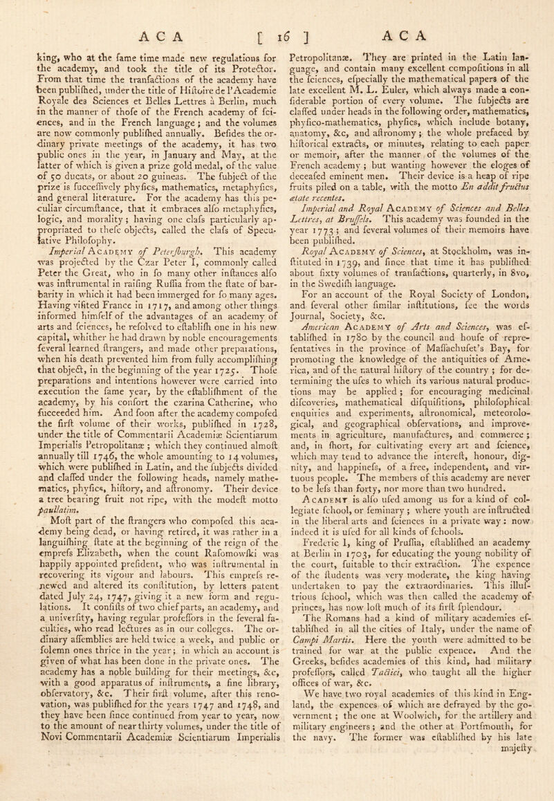 king, who at the fame time made new regulations for the academy, and took the title of its Protestor, From that time the tranfadlions of the academy have been publilhed, under the title of Hiiloire dc 1’Academic Royale dea Sciences et Belles JLettres a Berlin, much in the manner of thofe of the French academy of fci- €nces, and in the French language ; and the volumes are now commonly publiflied annually. Befides the or- dinary private meetings of the academy, it has two public ones in the year, in January and May, at the latter of which is given a prize gold medal, of the value of 50 ducats, or about 20 guineas. The fubjedl of the prize'is fucceffively phyfics, mathematics, metaphyfics, and general literature. For the academy has this pe* culiar circumftance, that it embraces alfo metaphyfics, logic, and morality ; having one clafs particularly ap- propriated to thefe objedls, called the clafs of Specu- lative Philofophy. Imperial Academy of Pcterjhurglu This academy ■was projected by the Czar Peter I, commonly called Peter the Great, who in fo many other inftances alfo was inftrumental in raifing Rufiia from the ftate of bar- barity in which it had been immerged for fo many ages. Having vifited France in 1717, and among other things informed himfelf of the advantages of an academy of arts and fciences, he refolved to eftablifh one in his new capital, whither he had drawn by noble encouragements fevcral learned ftrangers, and made other preparations, when his death prevented him from fully accompliflung thatobjeft, in the beginning of the year 1725. Thofe preparations and intentions however were carried into execution the fame year, by the eftabliflimcnt of the academy, by his confort the czarina Catherine, who fucceeded him. And foon after the academy compofed the firft volume of their works, publilhed in 1728, under the title of Commentarii Acadeiniae Scientiarum Imperialis Petropolitanae ; which they continued almoft annually till 1746, the whole amounting to 14 volumes, which were publiflied in Latin, and the fubjeAs divided and clafled under the following heads, namely mathe- matics, phyfics, hiftory, and aftronomy. Their device a tree bearing fruit not ripe, with the modeft motto paullathn, Moft part of the flrangers who compofed this aca- demy being dead, or having retired, it was rather in a languifliing ftate at the beginning of the reign of the emprefs Elizabeth, when the count Rafomowlki was happily appointed prefident, who was inftrumental in recovering its vigour and labours. This emprefs re- newed and altered its conftitution, by letters patent dated July 24, 1747, giving it a new form and regu- lations. It confifts of two chief parts, an academy, and a univerfity, having regular profeffors in the feveral fa- culties, who read ledtures as in our colleges. The or- dinary aflemblies are held twice a week, and public or folemn ones thrice in the year; in which an account is given of what has been done in the private ones. The academy has a noble building for their meetings, &c, with a good apparatus of inftruments, a fine library, obfervatory, &c. Their firil volume, after this reno- vation, was publiflied for the years 1747 and 1748, and they have been fince continued froni year to year, now to the amount of near thirty volumes, under the title of Novi Commentarii Acadcmice Scientiarum Imperialis Petropolitanse. They are printed in the Latin lan- guage, and contain many excellent ccmpofitlons in all the fciences, efpecially the mathematical papers of the late excellent M, L. Euler, which always made a con- fiderable portion of every volume. The fubjedfs arc clafled under heads in the following order, mathematics, jiliyfico-mathematics, phyfics, which include botany, anatomy, &c, and aftronomy; the whole prefaced by hiftorical extradls, or minutes, relating to each paper or memoir, after the manner of the volumes of the French academy ; but wanting however the eloges of deceafed eminent men. Their device is a heap of ripe fruits piled on a table, with the motto En addit frulius {State recentes. Imperial and Royal Academy of Sciences and Belles Lettresy at Bruffels, This academy was founded in the year 1773 ; and feveral volumes of their memoirs have been publiflied. Royal Academy of Sciences, at Stgckholm, was in- ftituted in 1739, and fince that time it has publiflied about fixty volumes of tranfadlions, quarterly, in 8vo, in the Svvedlfli language. For an account of the Royal Society of London, and feveral other fimilar inftitutions, fee the words Journal, Society, &c. American Academy of Arts and Sciences, was cf- tabliflied in 1780 by the council and houfe of'repre- fentatives in the province of Maffachufet’s Bay, for promoting the knowledge of the antiquities of Ame- rica, and of the natural hiftory of the country ; for de- termining the ufes to which its various natural produc- tions may be applied; for encouraging medicinal difeoveries, mathematical difqulfitions, philofophical enquiries and experiments, aftronomlcal, meteorolo- gical, and geographical obfervations, and improve- ments In agriculture, manufactures, and commerce; and, in fliort, for cultivating every art and fcience, which may tend to advance the intereft, honour, dig- nity, and liappinefs, of a free, independent, and vir- tuous people. The members of this academy are never to be lefs than forty, nor more than two hundred. Academy is alfo ufed among us for a kind of col- legiate fchool, or femlnary ; where youth are inftruCled in the liberal arts and fciences in a private way: now indeed it is ufed for all kinds of fchools. Frederic 1, king of Pruflia, eftabliflied an academy at Berlin in 1703, for educating the young nobility of the court, fuitable to their extraClion. The expence of the ftudents was very moderate, the king having undertaken to pay the extraordinaries, dhis illuf- trious fchool, which was then called the academy of princes, has now loft much of its firft fplendour. The Romans had a kind of military academies ef- tablllhed in all the cities of Italy, under the name of Canpi Martis, Here the youth were admitted to be trained for war at the public expence. And the Greeks, befides academies of this kind, had military profeflors, Ta8lci, who taught all tlie higher offices of war, &c. We have two royal academics of this kind in Eng- land, the expences of which arc defrayed by the go- vernment ; the one at Woolwich, for the artillery and military engineers; and the other at Portfmouth, for the navy. The former was eftabliflied by his late