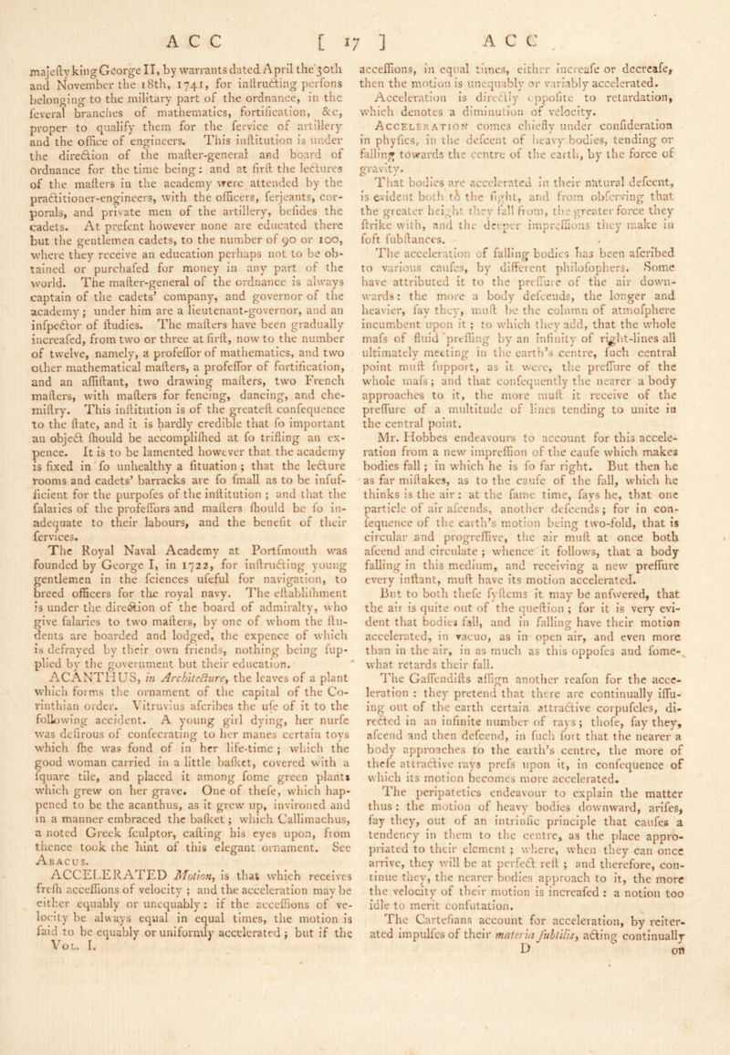 majefty king George II, by warrants dated April the'30tli and November the iBth, 1741, for inllruhting perfons belonging to the military part of the ordnance, in the feveral branches of mathematics, fortification, &c, proper to qualify them for the fervice of artillery and the office of engineers. This inftitiition is under the direction of the mafter-general and board of Ordnance for the time being: and at firfi the lectures of the mailers in the academy were attended by the praftitioner-engineers, with the officers, ferjeants, cor- porals, and private men of the artillery, befides the cadets. At prefent however none are educated there but the gentlemen cadets, to the number of 90 or 100, where they receive an education perhaps not to be ob- tained or purcliafed for money in any part of the world. The mailer-general of the ordnance is always captain of the cadets’ company, and governor of the academy; under him are a lieutenant-governor, and an infpe6lor of ftudies. The mailers have been gradually increafed, from two or three at firil, now to the number of twelve, namely, a profeifor of mathematics, and two other mathematical mailers, a profeifor of fortification, and an affiilant, two drawing mailers, two French mailers, with mailers for fencing, dancing, and che- miilry. This inilitution is of the greateil confequence to the ilate, and it is hardly credible that fo important an objedl ihould be accompliihed at fo trifling an ex- pence. It is to be lamented how^ever that the academy is fixed in' fo unhealthy a fituation ; that the le6lure rooms and cadets’ barracks are fo fmall as to be infuf- ficient for the purpofes of the inilitution ; and that the falaries of the profeifors and mailers ihould be lo in- adequate to their labours, and the benefit of their fervices. The Royal Naval Academy at Portfmoiith was founded by George I, in 1722, for inilrudling young gentlemen in the fciences ufeful for navigation, to breed officers for tlie royal navy. The eilablilhment is under the dire<S:ion of the board of admiralty, who give falaries to two mailers, by one of whom the ilu- dents are boarded and lodged, the expence of which ivS defrayed by their owm friends, nothing being iup- plied by the government but their education. ACANTHUS, in ArchiteBurei the leaves of a plant which forms the ornament of the capital of the Co- rinthian order. Vitruvius aferibes the ufe of it to the following accident. A young girl dying, her nurfc was defirous of confecrating to her manes certain toys which ihe was fond of in her life-time ; which the good woman carried in a little baficct, covered with a Iquarc tile, and placed it among fome green plant* which grew on her grave. One of thefe, which hap- pened to be the acanthus, as it grew up, invironed and in a manner embraced the bafleet; which Callimachus, a noted Greek fculptor, calling his eyes upon, from thence took the hint of this elegant ornament. See Abacus. ACCELERATED is that which receives frelh acceffions of velocity ; and the acceleration maybe cither equably or unequably; if the acceffions of ve- locity be always equal in equal times, the motion is laid to be equably or uniformly accelerated ; but if the VoL. r. acceffions, in equal times, either increafe or deercafe, then the motion is unequably or variably accelerated. Acceleration is direcliy <;ppofite to retardation, which denotes a diminution of velocity. Acceleration comes chlefiy under confideration in phyfics, in the defeent of heavy bodies, tending or falling towards the centre of the cartli, by the force of gravity. That bodies are accelerated in tbeir natural defeent, is C-vldent both the fight, atid from obfervlng that the greater height ilicy fall fi om, the greater force they flrikc with, and the deeper impreffioiis tliey make in foft fnbllances. The acceleration of falling bodies has been afcrlbed to various caufes, by different philofophers. Some have attributed it to the prelTuic of the air down- wards : the more a body defeends, the longer and heavier, fay they, mull be the colnmn of atmofphere incumbent upon it ; to which they add, that the whole mafs of fluid prtffing by an infinity of ri^ht-lines all ultlmatelv meeting in the earth’s centre, fuch central point mull fupport, as it were, the prelTure of the whole mafs; and that confequently the nearer a body approaches to it, the more mull it receive of the preflure of a multitude of lines tending to unite in the central point. Mr. Hobbes endeavours to account for this accele- ration from a new impreffion of the caufe which makes bodies fall; in which he is fo far right. But then he as far miftakes, as to the caufe of the fall, which he thinks is the air : at the fame time, fays he, that one particle of air alcends, another defeends; for in con- fequence of the earth’s motion being two-fold, that is circular and progreffive, the air mult at once both afeend and circulate ; whence it follows, that a body falling in this medium, and receiving a new prelTurc every inllant, mull have its motion accelerated. But to both thefe fyllcms it may be anfwered, that the air is quite out of the quellion ; for it is very evi- dent that bodies fall, and in falling have their motion accelerated, in vacuo, as in open air, and even more than in the air, in as much as this oppofes and fome-, what retards their fall. The Galfendills alfign another reafon for the acce- leration : they pretend that there are continually ilfu- ing out of the earth certain attradlive corpufcles, di- rected in an infinite number of rays; thofe, fay they, afeend and then defeend, in fuch fort that the nearer a body approaches to the earth’s centre, the more of thefe attractive rays prefs upon it, in confequence of which its motion becomes more accelerated. The peripatetics endeavour to explain the matter thus : the motion of heavy bodies downward, arifes, fay they, out of an intrinfic principle that caufes a tendency in them to the centre, as the place appro- priated to their element ; wl'.ere, when they can once arrive, they will be at pcrfedl rell ; and therefore, con- tinue they, the nearer bodies approach to it, the more the velocity of their motion is increafed : a notion too idle to merit confutation. The Cartefians account for acceleration, by reiter- ated impulfes of their materia fnhtilisy adling continually D oti