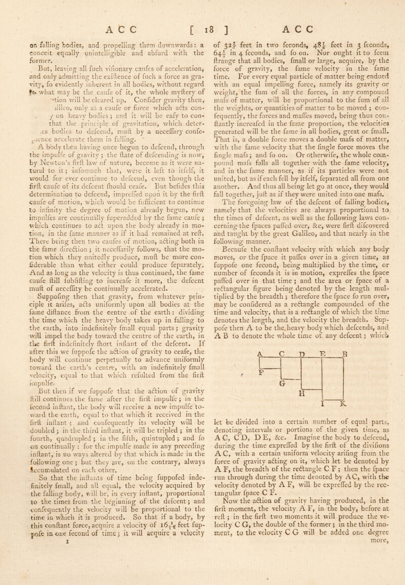 on falling bodies, and propelling tliem downwards: a conceit equally unintelligible and abfurd with the former. But, leaving all fuch vifionary caiifes of acceleration, and only admitting the exigence of fuch a force as gra- vity, fo evidently inherent in all bodies, without regard what may be the caufe of it, the whole myftery of ■■^tion will be cleared up. Confider gravity then, -ilileo, only as a caufe or force which adls con- y on heavy bodies ; and it will be eafy to con- that tlie. principle of gravitation, which deter- .es bodies to defeend, mull by a neceffary confe- ,aence accelerate them in falling. A body then having once begun to defeend, through the irapuBe of gravity ; the hate of defceiiding is now, by Newton’s firll law of nature, become as it were na- tural to it; infomuch that, were it left to itfeif, it would for ever continue to defeend, even though the firll caufe of its defeent fhould ccafe. But befides this determination to defeend, impreiTed upon it by the firll caufe of motion, which would be fufiicient to continue to infinity the degree of motion already begun, new impulfes ai-e continually fuperadded by the fame caufe ; which continues to acl upon the body already in mo- tion, in the fame manner as if it had remained at reft. There being then two caufes of motion, adling both in the fame diredlion ; it neceflarily follows, that the mo- tion which they unitedly produce, muft be more con- fiderable than what either could produce feparately. And as long as the velocity is thus continued, the fame caufe ftill fubfifting to increafe it more, the defeent muft of neceflity be continually accelerated. Suppofing then that gravity, from whatever prin- ciple it arifes, a£ls uniformly upon all bodies at the fame diftance from the centre of the earth: dividing the time which the heavy body takes up in falling to the earth, into indefinitely fmali equal parts ; gravity will impel the body toward the centre of the earth, in the firft indefinitely Ihort inftant of the defeent. If after this we fuppofe the adlion of gravity to ceafe, the body will continue perpetually to advance uniformly toward the earth’s centre, with an indefinitely fmall velocity, equal to that which refulted from' the firft imptilfe. But then if we fuppofe that the action of gravity ftill continues the fame after the firft impulle ; in tiie fecond inftant, the body will receive a new impulfe to- ward the eaith, equal to that which it received In the firft inftant and confequently its velocity will be doubled ; in the third Inftant, it will be tripled ; in the fourth, quadrupled ; in the fifth, quintupled ; and fo on continually : for the impulfe made In any preceding inftant, is no ways altered by that which is made in the following one ; but they are, on the contrary, always Accumulated on each other. So that the inftants of time being fuppofed inde- finitely fmall, and all equal, the velocity acquired by the falling body, will be, in every inftant, proportional to the times from the beginning of the delcent; and confequently the velocity will be proportional to the time in which it is produced. So that if a body, by this conftant force, acquire a velocity of 16^5 feet fup- pofe in one fecond of time; it will acquire a velocity I of 521- feet in two feconds, 48 J feet in 3 ftconds, 64^ in 4 feconds, and fo on. Nor ought it to feem ftrange that all bodies, fmall or large, acquire, by the force of gravity, the fame velocity in the fame time. For every equal particle of matter being endued with an equal impelling force, namely its gravity or w-eight, the fum of all the forces, in any compound mafs of matter, will be proportional to the fum of all the w'eights, or quantities of matter to be moved ; con- fequently, the forces and maffes moved, being thus con- ftantly Increafed in the fame proportion, the velocities generated will be the fame in all bodies, great or fmalL That is, a double force moves a double mafs of matter, with the fame velocity that the fingle force moves the fingle mafs; and fo on. Or otherwife, the whole com- pound mafs falls all together with the fame velocity, and In the fame manner, as if its particles were not united, but as if each fell by itfeif, feparated all from one another. And thus all being let go at once, they would fall tofyether, luft as if thev were united into one mafs. The foregoing law of the defeent of failing bodies, namely that the velocities are always proportional to the times of defeent, as well as the following laws con-^ cerning'the fpaces paft'ed over, &c, were firft difeovered and taught by the great Galileo, and that nearly in the following manner. Becaufe the conftant velocity wdth which any body moves, or the fpace It pafles over in a given time, as fuppofe one fecond, being multiplied by the time, or number of feconds it is in motion, exprefles the fpace pafied over In that time ; and the area or fpace of a re6langular figure being denoted by the length mul- tiplied by the breadth ; therefore the fpace fo run over, may be confidered as a rectangle compounded of the time and velocity, that is a rectangle of which the time denotes the length, and the velocity the breadth. Sup- pofe then A to be the. heavy body which defeends, and A B to denote the whole time of any defeent; which A C 1 1 1 1 F G- H [ K let be divided into a certain number of equal parts, denoting intervals or portions of the given time, as AC, CD, DE, &c. Imagine the body to defeend, during the time exprefted by the firft of the divifions A C, with a certain uniform velocity arifing from the force of gravity adling on it, wBich let be denoted by A F, the breadth of the reftangle C F; then the fpace run through during the time denoted by AC, with the velocity denoted by A F, will be exprefted by the rec- tangular fpace C F. Now the action of gravity having produced, in the firft moment, the velocity A F, in the body> before at reft ; in the firft two moments it will produce the ve- locity C G, the double of the former; in the third mo- ment, to the velocity C G will be added one degree more.