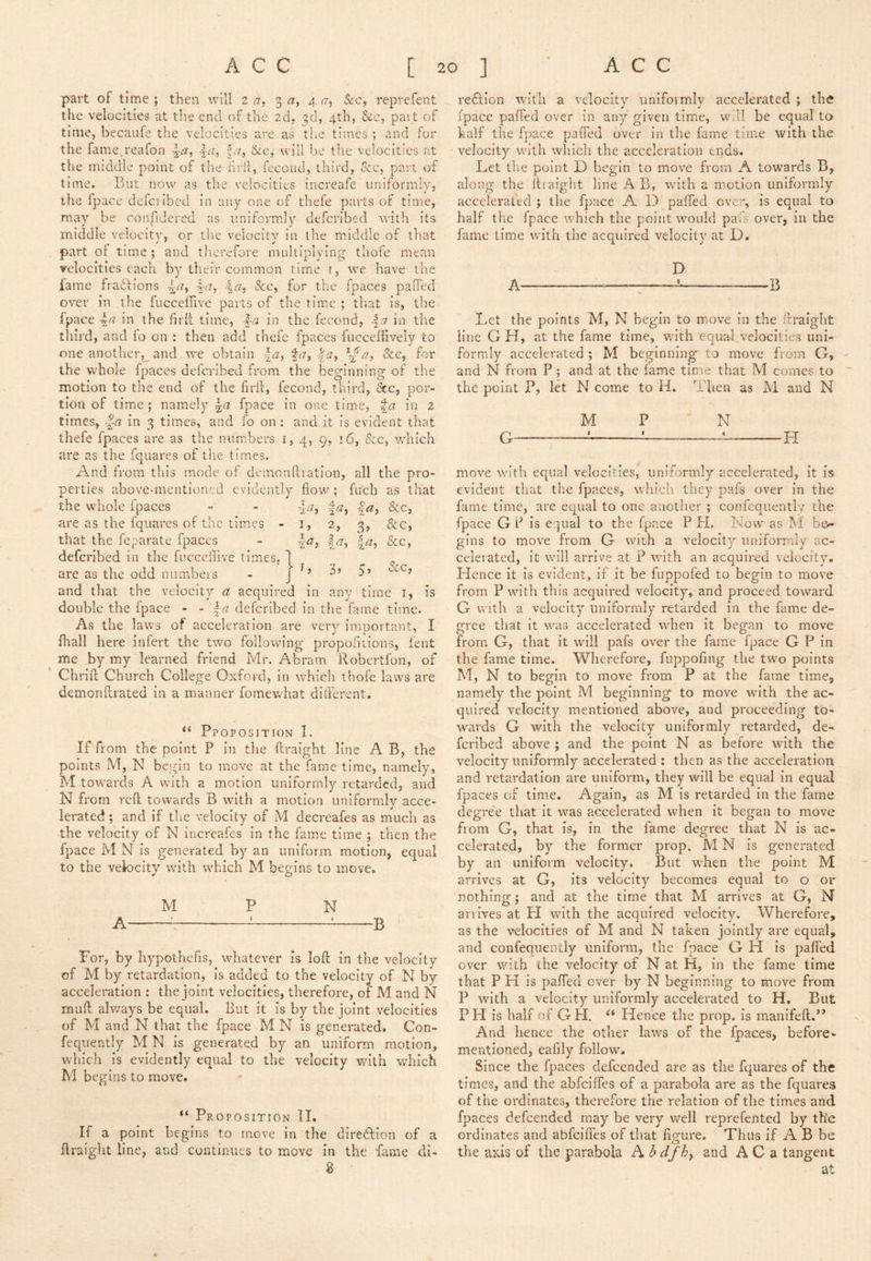 part of time; then will i a, 3^7, a.o^ &-c, rcprefent the velocities at the end of the 2d» 3d, 4th, &c, part of time, becaiife the velocities are as the times ; and for the fame.reafon &c, will be the velocities at the middle point of the hrll, fecoud, third, &c, part of time. But now as the velocities increafe uniformly, the fpace deferibcd in any one of thefe parts of time, may be confidered as uniformly defcrlbed with its middle velocity, or tire velocity in the middle of that part of time ; and tlrerefore nuiltiplyin.^ tliofe mean velocities each by their common time r, we have the fame fraffionj i. Clm &c, for the fpaces pafied over in the fuccefiive parts of the time ; that is, the fpace \a in the hrll time, in the fecond, \a in the third, and fo on : then add theic fpaces fucceliively to one another,_ and we obtain la^ fr?, &c, for the whole fpaces defcrlbed from the bep'inninsf of the motion to the end of the firil:, fecond, third, dec, por- tion of time ; namiely \a fpace in one time, %a in 2 times, -|(7 in 3 times, and fo on: and it is evident that thefe fpaces are as the numbers r, 4, 9, 16, See, vrhich are as the fquares of tb.c times. And from this mode of demonftration, all the pro- perties above-mentioned evidently flow ; fuch as that I ^ r\ a % ia, 2, Irj, 2. 3> |/7, &C, &c, &c. IS the whole fpaces are as the fquares of tire times • that the feparate fpaces defcrlbed in the fucceilive times, are as the odd numbers and that the velocity a acquired in double the fpace - - defcrlbed in tiic fame time. As the laws of acceleration are very important, I fhall here infert the two following propofuions, fent me by my learned friend Mr. Abram Robertfon, of Chriil Church College Oxford, in which thofe laws are demonftrated in a manner fomewhat ditferent. t) 3’ 5’ dec, any time i, ‘‘ Ppoposition 1. If from the point P in the ftraight line A B, the points M, N begin to move at the fame time, namely, M towards A with a motion uniformly retarded, and N from reft towards B with a motion uniformly acce- lerated ; and if tlie velocity of M decreafes as much as the velocity of N incrcafes in the fame time ; then the fpace M N is generated by an uniform motion, equal to the velocity with which M begins to move. M P N A : ^^ B For, by hypothefis, wliatever is loft in the velocity of M by retardation, is added to the velocity of N by acceleration : the joint velocities, therefore, of M and N muft always be equal. But it is by the joint velocities of M and N that the fpace M N is generated. Con- fequently M N is generated by an uniform motion, which is evidently equal to the velocity with which M begins to move. “ Proposition II. If a point begins to move in the diredftion of a ftraight line, and continues to move in the fame di- 8 redtion with a velocity uniformly accelerated ; th^ fpace paffed over in any given time, wfil be equal to half the fpace paffed over in the fame time with the velocity wu’th which the acceleration ends. Let the point D begin to move from A towards B, along the ftraight line A B, with a motion uniformly accelerated ; the fpace A D paffed over, is equal to half the fpace which the point would pais over, in the fame time with the acquired velocity at D. D A — — B Let the points M, N begin to move in the ftraight line G H, at the fame time, wuth equal velocities uni- formly accelerated; M beginning to move from G, and N from P ; and at the fame time that M comes to the point P, let N come to H. Then as M and N M P N G — ! 1 .--i- -H move with equal velocities, uniformly accelerated, it is evident that the fpaces, which they pafs over in the fame time, are equal to one another ; confequently the fpace GP is equal to the fpace P H. Now as M bo- gins to move from G with a velocity uniformly ac- celeiated, it will arrive at P with an acquired velocity. Hence it is evident, if it be fuppofed to begin to move from P with this acquired velocity, and proceed toward G with a velocity uniformly retarded in the fame de- gree that it was accelerated when it began to move from G, that it will pafs over the fame fpace G P in the fame time. Wherefore, fuppofing the two points M, N to begin to move from P at the fame time, namely the point M beginning to move with the ac- quired velocity mentioned above, and proceeding to- w^ards G with the velocity uniformly retarded, de- feribed above ; and the point N as before with the velocity uniformly accelerated : then as the acceleration and retardation are uniform, they will be equal in equal fpaces of time. Again, as M is retarded in the fame degree that it was accelerated when it began to move from G, that is. In the fame degree that N is ac- celerated, by the former prop. M N is generated by an uniform velocity. But when the point M arrives at G, its velocity becomes equal to o or nothing; and at the time that M arrives at G, N arrives at FI with the acquired velocity. Wherefore, as the velocities of M and N taken jointly are equal, and confequently uniform, the fpace G H is paffed over with the velocity of N at H, in the fame time that P FI is paffed over by N beginning to move from P with a velocity uniformly accelerated to H, But PH is half of GH. Hence the prop, is manifeft.” And hence the other laws of the fpaces, before- mentioned, eafily follow. Since the fpaces defeended are as the fquares of the times, and the abfeiffes of a parabola are as the fquares of the ordinates, therefore the relation of the times and fpaces defeended may be very well reprefented by the ordinates and abfeifies of that flgrure. Thus if A B be O the axis of the parabola hhdfhy and A C a tangent at