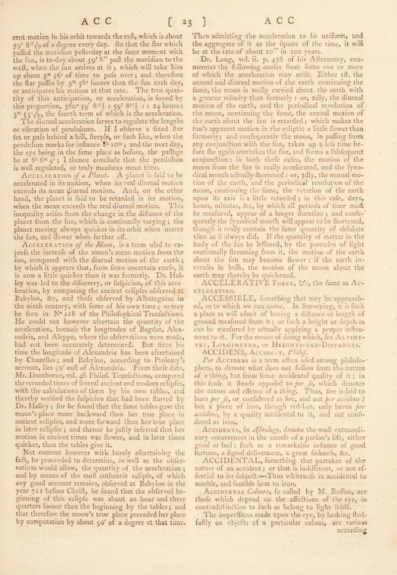 rent motion in his orbit towards the eafl, which is about 59^^ 8^Vo' of a degree every day. So that the liar which paffed the meridian yefterday at the fame moment with the fun, is to-day about 59' 8 pail the meridian to the weft, when the fun arrives at it; which will take him up about 3' 56® of time to pafs over; and therefore the ftar paffes by 3’” 56^ fooner than the fun each day, or anticipates his motion at that rate. The true quan- tity of this anticipation, or acceleration, is found by this proportion, 360^59^ : 59' : : 24hours: S’” 5 5^t%> fourth term of which is the acceleration. The diurnal acceleration ferves to regulate the lengths or vibration of pendulums. If I obfervc a fixed ftar fet or pafs behind a hill, fteeple, or fuch like, when the pendulum marks for inftance 10™ ; and the next day, the eye being in the fame place as before, the paffage be at 8^ 6^ 4®; I thence conclude that the pendulum is well regulated, or truly meafures mean time. Acceleration of a Planet. A planet is fald to be accelerated in its motion, when its real diurnal motion exceeds its mean diurnal motion. And, on the other hand, the planet is faid to be retarded In its motion, when the mean exceeds the real diurnal motion. Tliis inequality arlfes ftom the change In the diftance of the planet from the fun, which Is continually varying ; the planet moving always quicker In Its orbit when nearer the fun, and flower when farther off. Acceleration of the Moon, is a term ufed to ex- prefs the increafe of the moon’s mean motion from the fun, compared with the diurnal motion of the earth ; by which It appears that, from fome uncertain caufe, it is now a little quicker than It was formerly. Dr. Hal- ley was led to the difcovery, or fufpicion, of this acce- leration, by comparing the ancient eclipfes obferved at Babylon, &c, and thofe obferved by Albategnlus in the ninth century, with fome of his own time ; as may be feen in N®2i8 of the Philofopbical Tranfadtions. He could not however afcertain the quantity of the acceleration, becaufe the longitudes of Bagdat, Alex- andria, and Aleppo, where the obfervations were made, - had not_. been accurately determined. But fmce his time the longitude of Alexandria has been afcertained by Chazelles; and Babylon, according to Ptolemy’s account, lies 50' eaft of Alexandria. Phom thefe data, Mr. Dunthorne, vol. 46 Philof. Tranfadtions, compared the recorded times of feveral ancient and modern eclipfes, with the calculations of them by his own tables, and thereby verified the fufpicion that had been ftarted by Dr. Halley ; for he found that the fame tables gave the moon’s place more backward than her true place In ancient eclipfes, and more forward than her true place in later eclipfes ; and thence he juftly Inferred that her motion in ancient times was flower, and in later times quicker, than the tables give it. Not content however with .barely afcertaining the fadt, he proceeded to determine, as well as the obfer- vations would allow, the quantity of the acceleration ; and by means of the moft authentic eclipfe, of which any good account remains, obferved at Babylon in the year 721 before Chrlft, he found that the obferved be- ginning of this ecliple was about an hour and three quarters fooner than the beginning by the tables; and that therefore the moon’s true place preceded her place by computation by about 50' of a degree at that time. Then admitting the acceleration to be uniform, and the aggregate of it as the fquare of the time, it will be at the rate of about 10 in ico years. Dr. Long, vol. il. p. 436 of his Aftronomy, enu- merates the following caufes from fome one or more of which the acceleration mav arlfe. Either ift, the annual and diurnal motion of the earth continuing the fame, the moon is really carried about the earth with a greater velocity than formerly : or, zdly, the diurnal motion of the earth, and the periodical revolution of the moon, continuing the fame, the annual motion of the earth about the fun is retarded ; which makes the fun’s apparent motion in the ecliptic a little flower than formerly; and confequently the moon, in palling from any conjundfion with the fun, takes up a lefs time be- fore fhc again overtakes the fun, and forms a fubfequent conjundlion : in both thefe cafes, the motion of the moon from the fun is really accelerated, and the fyno- dical month aclually fhortened : or, 3dly, the annual mo- tion of the earth, and the periodical revolution of the moon, continuing tlie fame, tlie rotation of the earth upon its axis Is a little retarded ; In this cafe, daySy hours, minutes, &c, by which all peiiods of time muft be meafured, appear of a longer duration ; and confe- quently the fynodical rnonfh will appear to be Ihortened,. though it really contain the fame quantity of abfolute time as it always did. If the quantity of matter In the body of the fun be leffened, by the particles of light continually ftreaming from it, the motion of the earth about the fun may become flower : If the earth in- creafes in bulk, the motion of the moon about the earth may tliereby be quickened. ' ACCELERATIVE Force, iife, the fame as Ac- celerating, ACCESSIBLE, fomething that may be approach- ed, or to which we can come. In Surveying, it Is fuch a place as will admit of having a diftance or length of ground meafured from it; or fuch a height or depth as can be meafured by adfually ajiplying a proper inftru- ment to it. For the means of doing which, fee Altime- try, Longimetry, or Heights-and-Distances. ACCIDENS, Accidevt, Philof. iV/-AcciDENS Is a term often ufed among phllofo-' pliers, to denote what does not follow from the nature of a thing, hut from fome accidental quality of it; in this fenfe it Hands oppofed \.o per /e, which denotes tlie nature and cflence of a thing. Thus, fire Is faid to burn per fe, or confidered as fire, and not per acc'ulcns ; but a piece of iron, though red-hot, only burns per accldensy by a quality accidental to it, and not coiifi- dered as iron. x\cciDENTS, In Ajlrology, denote the moft extraordi- nary occurrences in the courfe {>f a perfon’s life, either good or bad : fuch as a remarkable inftance of good lortune, a fignal deliverance, a great ficknefs, &c. ACCIDENTAL, fomething that partakes of the- nature of an accident; or that is Indifferent, or not ef- fential to its fubjedf,—Thus whitenefs is accidental to marble, and fenlible heat to iron. Accidental Colours, fo called by M. Buffon, are thofe which depend on the affedllons of the eye, In contiadillindilon to fuch as belong to light itfelf. The impreflions made upon the eye, by looking ftedr faftly on objedts gf a particular colour, are various according