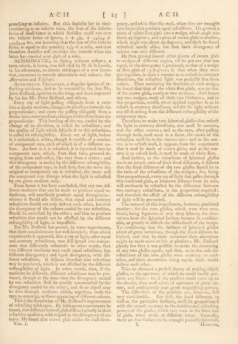 proacliing to infinity. But this fophifm lay in their confidering as an inhnite time, the fum of the infinite feiies of fmall times in which Achilles could run over the infinite feries of fpaces, 1 + + &c, not knowing that the fum of this infinite feries is equal to the quantity r-p- of a mile, and that therefore Achilles will overtake the tortoife when the latter has crawled over pp-th of a mile. ACHROMATIC, in Optics^ wltliout colour; a terai which, it feerns, was hril ufed by M. de la Lande, in his alironomy, to denote telefcopes of a new inven- tion, contrived to remedy aberrations and colours. See /Iberration and Telefcopc, Achromatic Telkscope, a fingular fpecies of re- fradling telefcope, faid to be invented by the late Mr. John Dollond, optician to the king, and fince Improved his fon Mr. Peter Dollond, and others. Every ray of light pafTing obliquely from a rarer into a denfer medium, changes its direftion towards the perpendicular ; and every ray pafling obliquely from a denfer into a rarer medium,changes its diredlion from the perpendicular. This bending of the ray, caufed by the change of its direction, is called its rcfradlion ; and the quality of light which fubjecfs it to this refraction, is called its refrangibillty. Every ray of-light, before it is refraCled, is white, though it conhlls of a number of component rays, each of which is of a different co- lour. As foon as it is refracted, it is feparated into its component rays, which, from that time, proceed di- verging from each other, like rays from a centre : and this divergency is caufed by the different refrangibility of the component rays, in fuch fort, that the more the original or component ray is refraCted, the more will the compound rays diverge when the light is refraCled by one given medium only. From hence it has been concluded, that any two dif- ferent mediums that can be made to produce equal re- fraCtlons, will neceffarily produce equal divergencies : whence it flioiild alfo follow, that equal and contrary refractions fliould not only deftroy each other, but that the divergency of the colours caufed by one refraCtion, ffiould be corrected by the other ; and that to produce refraction that would not be aff'eCted by the different refrangibility of light, is impofiiblei But Mr. Dollond has proved, by many experiments, that thefe conclufions are not well founded ; from which experiments it appeared, that a ray of light, after equal and contrary refractions, was ffill fpread into compo- nent rays differently coloured : in other words, that two different mediums may caufe equal refraCtion, but different divergeucy ; and equal divergency, with dif- ferent refraction. It follows therefore tliat refraCtion may be produced, which is not affected by the different refrangibility of Light. In other words, that, if the mediums be different, different refraCtions may be pro- duced, though at the fame time the divergency caufed by one refraCtion (hall be exaCtly counteracted by the divergency caufed by llie other ; and fo an objeCt may be feen through mediums which, togetlier, caufe the rays to converge, without appearing of different colours. This is the foundation of Mr. I^ollond’s improvement erf refracting telefcopes. By fubfequent experiments he fpimd, that-different forts of glafs differed greatly in their refractive qualities, with refpeCt to the divergency of co- lours. He found that crown glafs caufes the leall diver- VoL. I. gency, arid white flint the moil, when they are wrought, into forms that produce, equal refraCtions. Fie ground a piece of white flint,glals iiito a wedge, whofe-angle was about 25 degrees ; and a piece of crown glafs to another, whofe angle was about 29 degrees; and thefe he found rcfraCFed nearly alike, but that their divergency of colours was very different. He then ground feveral other pieces of crown glafs to wedges of different angles, till he got one that was equal, iu the divergerhcy it produced, to that of a wedge of flint glafs of 2 5 degrees; fo that when they were put together, in fuch a manner as to refraCf In contrary directions, the refraCted light was perfeCtly free from colour. Then meafurlng the fractions of each wedge, he found that that of the white flint glals, was to that of the crown glafs, nearly as two to three. And hence any two wedges, made of thefe two fubltanccs, and in this proportion, would, when applied together fo as to refract in contrary directions, refraCt the light without any effecF ariiing from the different refrangibility of the component rays. Therefore, to make two fpherical glaffeS that refraCl the light In contrary directions, one muff be concave, and the other convex ; and as the rays, after pafling through both, muff meet in a focus, the excels of the refraCtion muff-be in the convex one ; and as the con- vex is to refraCt moff. It appears from the experiment that It muff be made of crown glafs ; and as the con- cave is to refraCt leaff, it muff be made of white flint. And ffirther, as the relracdions of fpherical glaffes arc in an Inverfe ratio of their focal diffances, It follows that the focal diffances of the two glaffes fhould be in the ratio of the refraCtions of the wedges ; for, being thus proportioned, every ray of light that paffes through this combined glafs, at whatever diffauce from its axis, will conffantly be refraCled by the difference between two contrary refractions, in the proportion required ; and therefore the effeCt of the different refrangibility of light will be prevented, The removal of this impediment, however, produced another: for tlie ,two glaffes, which were thus com- bined, being fegments of very deep Ipheres, the aber- rations from the fpherical fuHaces became fo confider- able, as greatly to diffurb the dillinClnefs of the image. Yet confldering that the furfaces of fpherical glafles admit of great variations, though the /ocal dillance be limited, and that by thefe variations their aberration might be made more or lels at pleafiirc ; Mr. Dollond plainly law that it was poffible to make the aberrating of any two glaffes equal ; and that, as In this cafe the refradllons of the two glaffes were contrary to each other, and their aberrations being equal, thefe would • deffroy each other. Thus he obtained a perfecl theory of making objeCf glaffes, to the apertures of which he could hardly per- ^ celve any limits : for if tlie praClicc could come up to the theory, tlicy muff admit of apertures of great ex- tent, and confequcnlly bear great magnifying powers. The difficulties of the praCfice are, however, ffill, very confiderable. ITr firff, the focal diffances, as, well as the particular furfapes,, muff,be prQpoi'tiogied with the utmoff accuraev to the deniitles and refratifing’ powers of the glafles, which vary even in the fame fort of glafs, when made at different limes. Secondly, there arc four furfaces to be wrought peifecfly fpherieaU I'i However,
