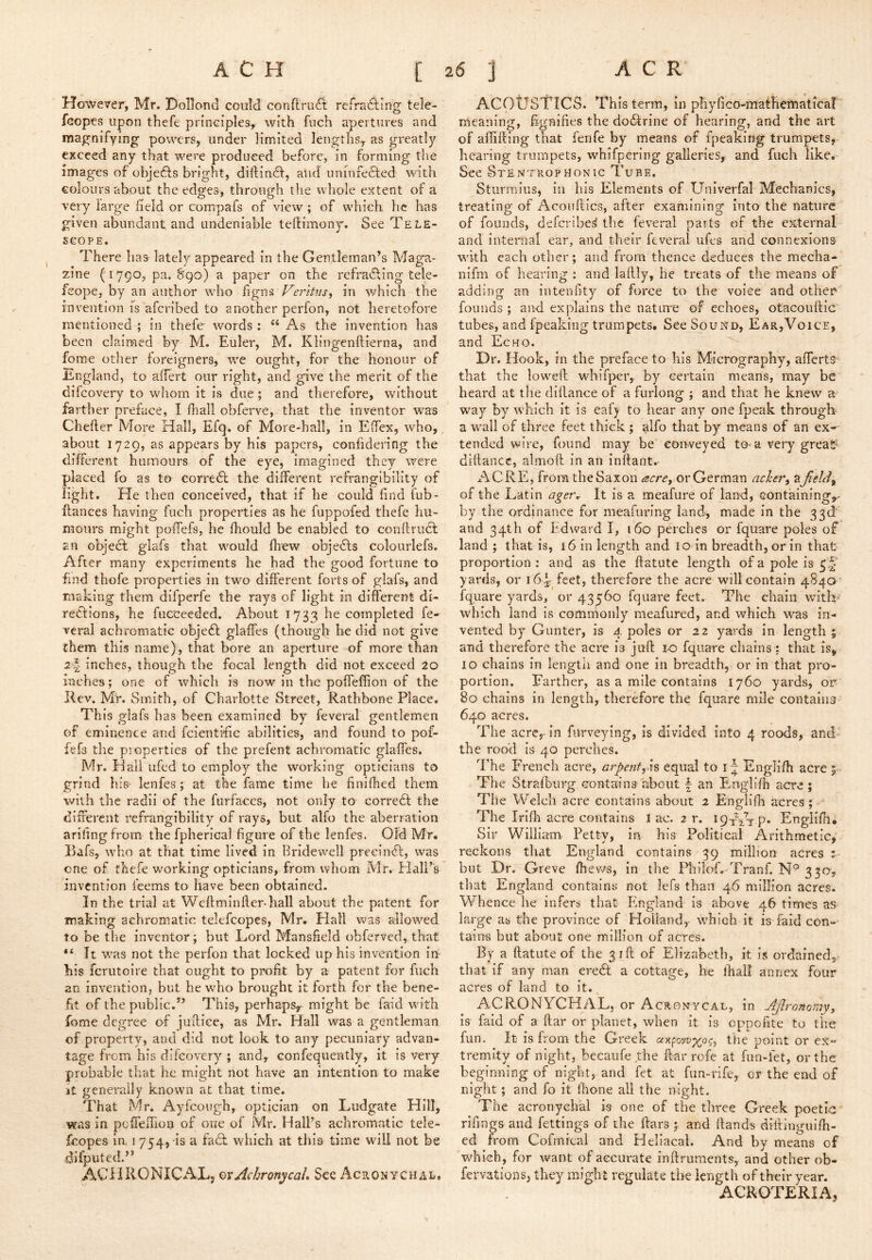 However, Mr. Dollond could conftrudt refradling tele- fcopes upon thefe principleay with fuch apertures and magnifying powers, under limited lengths, as greatly exceed any that were produced before, in forming the images of objedfs bright, diftindf, and unhifedfed wdth colours about the edges, through the whole extent of a very large field or compafs of view ; of which he has given abundant and undeniable teftimony. See Tele- scope. There has lately appeared in the Gentleman’s Maga- zine (1790, pa. 890) a paper on the refradfing tele- feope, by an author who hgnsTer/Vwj-, in which the invention fs aferibed to another perfon, not heretofore mentioned ; in thefe words : “ As the invention has been claimed by M. Euler, M. Klingenftrerna, and fome other foreigners, we ought, for the honour of England, to affert our right, and give the merit of the difeovery to whom it is due ; and therefore, without farther preface, I fhall obferve, that the inventor was Cheher More Hall, Efq. of More-hall, in Eifex, who, about 1729, as appears by his papers, confidering the different humours of the eye, imagined they were placed fo as to corredl the different refrangibility of light. He then conceived, that if he could find fub- ftances having fuch properties as he fuppofed thefe hu- mours might poffefs, he fhould be enabled to conftrucl an objeef glafs that would fhew objects colourlefs. After many experiments he had the good fortune to find thofe properties in two different forts of glafs, and making them dlfperfe the rays of light in different di- redfions, he fuc'ceeded. About 1733 he completed fe- veral achromatic objedb glaffes (though he did not give them this name), that bore an aperture of more than 2-^ inches, though the focal length did not exceed 20 inches; one of which is now in the poffeffion of the Rev. My. Smith, of Charlotte Street, Rathbone Place. This glafs has been examined by feveral gentlemen of eminence and fcientific abilities, and found to pof- fefs the properties of the prefent achromatic glaffes. Mr. Half ufed to employ the working opticians to grind his- lenfes ; at the fame time he finifhed them with the radii of the furfaces, not only to corredf the different refrangibility of rays, but alfo the aberration ariling from the fpherical figure of the lenfes. Old Mr. Bafs, who at that time lived in Bridewell preeindl, was one of thefe working opticians, from whom Mr. Hall’s invention feems to have been obtained. In the trial at Weftminfier-hall about the patent for making achromatic telefcopes, Mr. Hall was allowed to be the inventor; but Lord Mansfield obferved, that It was not the perfon that locked up his invention in his ferutoire that ought to profit by a patent for fuch an invention, but he who brought it forth for the bene- fit of the public.” This, perhaps^ might be faid with fome degree of jufliee, as Mr. Hall was a gentleman of property, and did not look to any pecuniary advan- tage from his difeovery ; and, Gonfequently, it is very probable that he might not have an intention to make jt generally known at that time. That Mr. Ayfcoiigh, optician on Ludgate Hill, was in pcffeflion of one of Mr. Hall’s achromatic tele- fcopes in, 1 754, is a fadl which at this time will not be difputed.” ACHRONICAL, ovAchronycaL See Acronychal, ACOUSTICS. This term, in phyfico-mathematica! meaning, fignifies the dodirine of hearing, and the art of allifting that fenfe by means of fpeaking trumpets, hearing trumpets, whifpering galleries, and fuch like. See StentropHONTC Tube, Sturmius, in his Elements of Univerfal Mechanics, treating of Acoufiics, after examining into the nature of founds, deferibe^ the feveral parts of the external and internal ear, and their feveral ufes and connexions with each other; and from thence deduces the mecha- nlfm of hearing ; and lailly, he treats of the means of adding an intenfity of force to the voiee and other founds ; and explains the natime of echoes, otacouftic tubes, and fpeaking trumpets. See Soui^d, Ear,Voice, and Echo. Dr. Hook, in the preface to his Micrography, afferts- that the low^eft whifper, by certain means, may be heard at the dlllance of a furlong ; and that he knew a way by which it is eaf) to hear any one fpeak through a wall of three feet thick ; alfo that by means of an ex- tended wire, found may be conveyed to> a very grea^ diliance, almoft in an inllant.- ACRE, from the Saxon or German acher^ a of the Latin ager^ It is a meafure of land, containing,* by the ordinance for meafuring land, made in the 33d' and 34th of Edward I, 160 perches or fquare poles of land ; that is, 16 In length and 10 in breadth, or in that proportion : and as the ftatute length of a pole is yards, or 16^ feet, therefore the acre will contain 4840 fquare yards, or 43560 fquare feet. The chain with^ which land is comnionly meafiired, and which was in- vented by Gunter, is 4 poles or 22 yards in length ; and therefore the acre is juft lo fquare chains-: that is, 10 chains in lengtii and one in breadth, or in that pro- portion. Farther, as a mile contains 1760 yards, or 80 chains in length, therefore the fquare mile contains 640 acres. The acre,- in furveying, is divided into 4 roods, and' the rood is 40 perches. The Fi'ench acre, arpentyis equal to i“ Englifh acre 5 - The Stralbiirg cronta-ins about f an Euglifh acre; The Welch acre contains about 2 Engliih acres; The Irifh acre contains 1 ac. 2 r. 19x^1-p* Englifli; Sir William Petty, in his Political Arithmetic, reckons that England contains 39 million acres : but Dr. Greve ftiews, in the Phiiof. Tranf. 33^^? that England contains not lefs than 46 million acres. Whence he infers that PIngland is above 46 times as large as the province of Holland,- which it is faid con- tains but about one million of acres. By a ftatute of the 51ft of Elizabeth, it is ordained,, that if any man eredt a cottage, he lhall annex four acres of land to it. ACRONYCHAL, or A crony cal, in Ajlronomyy is faid of a ftar or planet, when it is cppofite to the fun. It is from the Greek the point or ex- tremity of night, becaufe the ft-ar rofe at fun-fet, or the beginning of night, and fet at fun-rife, or the end of night ; and fo it fiione all the night. The acronyehal is one of the three Greek poetic rifings and fettings of the ftars ; and Hands diftinguifti- ed from Cofmreal and Heliacal. And by means of wEieh, for want of accurate inftruments, and other ob- fervations, they might regulate the length of their year. ACROTERIA,