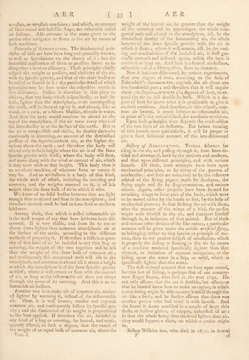 or aeroJlaUc machines ; and whiclij on account of their round and bell-Iike fnape, are otherwife called air balloons. Alfo aeronaut is the. name given to the perfon who navigates or floats in the air by means of fuch machines. Principles of Aerostation. The fundamental prin- ciples of this art have been long and generally known, as well as fpeculations on the theory of it; but the fuccefsful application of them to pradlice feems to be altogether a modern difcovery. Thefe principles chiefly refpedf the weight or prefiure, and elailicity of the air, with its fpccific gravity, and that of the other bodies to be raifed or floated in it: the particular detail of which principles may be feen under the refpedlive words in this dictionary. Suffice it therefore in this place to obferve, that any body which is fpecilically, or bulk lor bulk, lighter than the atnlor})herc, or air cncompaffliig the earth, will be buoyed up by it, and afeend, like as wood, or a cork, or a blown bladder, afeends in water. And thus the body would continue to afeend to the top of the atmofphere, if the air were every where of the fame denfity as at the furface of the earth. But as the air is corapreiTible and eiaftic, its denfity decreafes continually in alcendinsf on account of the diminiflred prefTure of the fuperincumbent air, at the higher ele- vations above the earth ; and therefore the body will afeend only to fuch height where the air is of the fame fpecifle gravity with itfelf; where the body will float, and move along with the wind or current of air, which it may- meet with at that height. This body then is an aeroftatic machine, of whatever form or nature it may be. And an air-balloon is a body of this kind, the whole mafs of which, including its covering and contents, and the weights annexed to it, is of Icfs weight than the fame bulk of air in which it rifes. We know of no folid bodies however that are light enough thus to afeend and float in the atmofphere ; and therefore reconrfe muft be had to fome fluid or aeriform fubflance. Among thefe, that which is called inflammable air is the moil proper of any-- that have hitherto been dlf- covered. It is very elailic, and from fix to ten or eleven times lighter than common atnaofpheric air at the furface of the earth, according to the different methods of preparing it. If therefore a fuflicient quan- tity of this kind of air be Inclofed in any thin bag or covering, the weight of the two together will be lefs than the weight of tlie fame bulk of common air ; and confequently this compound mafs will rife in the atmofphere, and continue to afeend till it attain a heisrht at which the atmofphere is of the fame fpeciiic gravity as itfelf; where it will remain or float with the current of air, as long as the inflammable air does not efenpe through the pores of its covering. And this is an in- flammable air-balloon. Another way is to m.ake ufe of common air, render- ed lighter by warming it, inflead of the inflammable air. Heat, it is well known, rarefies and expands common air, and confequently leflens its fpeciiic .gra- vity ; and the diminution of its weight is proportional to the heat applied. If therefore the air, inclofed in any kind of a bag or covering, be heated, and confe- quentlyr dilated, to fuch a degree, that the excels of tf-e weight of an equal bulk of common air, above the VoL. I. weight of the heated air, be greater than the weight of the covering and its appendages, the whole com- pound mafs will afeend in the atmofphere, till, bv the diminiflaed denfity'- of the furrounding air, the whole become of the fame fpecific gravity with the air in which it floats ; where it will remain, till, by the cool- ing and condenfatlon of tlie included air, it fliall gra- dually contract and defeend again, imlefs the heat is renewctl or kept up. A*nd fuch is a heated air-balloon, othervvile called a Montgolfier, from its inventor. Now it has been difeovered, by various experiments, that one degree of heat, according to the fcale of Fahrenheit’s thermometer, expands the ait about one five-hundredth part; and therefore that it will require about degrees, or nearer 484 degrees of heat, to ex- pand the air to infl double its bulk. Which is a de- gree of heat far above wliat It is ))raCtIcable to give it on inch occafions. And therefore, in this refpedl, com- m.on air heated, is much inferior to inflammable air, in point of levitv and ufefnlnefs for aeroflatic machines. Upon fuch principles ti.en depends the conlbudlion. of the two forts of air-balloons. But before treating of this branch more particularly, it will be proper to give a fliort hiftorical account of this late-dlfcovered art. Hijlory of AEROSTATION. Various fchemes for rlfing In the air, and palTing through it, have been de- vifed and attempted, both by the ancients and moderns, and that upon difierent principles, and with various fuccefs. Of thefe, fome attempts have been upon mechanical principles, or by virtue of the powers of mechanifm : and fuch arc conceived to be the inflances related of the flying pigeon made by Aicbytas, the flying eagle and fly by Regionaoiitanus, and various others. Again, other projects have been formed for attaching wings to fome part of the bodv, which were to be moved either by the liands or feet, by the help of mechanical powers ; fo that flriking the air with them, after the m.anner of the wings of a bird, the perfon might raife himfelf in the air, and tranfport himfelf through it, in imitation of that animal. But of thefe and various other devices of the like nature, a particular account will be .given under the article artificialflyings us belonging rather to that fpecies or principle of mo- tion, than to our prefent fubjecl of acroftation, which is properly the failing or floating in the air by means of a machine rendered fpcelfically lighter than that element, in imitation of aqueous navigation, or the failing upon the water in a fhip, or vclfel, which is ipecifically lighter than the water. I’he fifft rational account that we have upon record, for this fort of failing, is perhaos that of our country- man Roger Bacon, who died in the year 1292. He not only affirms that the art is feafible, but aflTures u3 that he himlelf knew how to make an engine, in which a man fitting might be able to carry himfelf througifthe air like a bird ; and he farther affirms that there was another perfon wdio had tried It with fuccefs. And the fccret it feems confified in a coujde of large thin fltells, or hollow globes, of coppier, exhanfied of air; fo that the whole being thus rendered lighter than air, they would fupport a chair, on which n perfon might fit. Blfliop Wilkins too, who died in 1672, in feveral F of