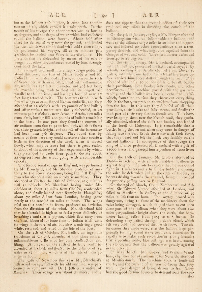 blit as tlie balloon rofe hiirber, it came into another current of ?nr, which carried it nearly north. In the coiirfe of his voyage the thermometer was as low as 29 degrees, and the drops of water which had collecled round the balloon were frozen. About half after three he deltended very near the ground, and landed the cat, vrhich was almoft dead with cold : then riling, he profeciited his voyage, till at 10 minutes pall 4 o’clock he landed near Ware in Hertforddiire. He pretends tliat he defeended by means of his oars or wings ; but other circumllances related by liim, ftrhngly contradiif the fafi. The longed and mod Intereding voyage performed about this time, was that of Mdfrs. Roberts and M. Colin Hulliii, who alcended at Paris, at noon on the J9th of September, with an aerodat, filled with inflammable air, which was 27^ feet in diameter, and 46I feet long, the machine being made to float with its longed part parallel to the horizon, and having a boat of near 17 feet long attached to it. The boat was fitted up with feveral wings or oars, lhaped like an umbrella, and they afeended at 1 2 o’clock with 450 pounds of fand ballad, and after various manoeuvres finally defeended, at 40 minutes pad 6 o’clock, near Arras in Artois, 150 miles from Paris, having dill 200 pounds of ballad; remaining in the boat. In one part they found the current of air uniform from 600 to 4200 feet high, which it feems was their greated height, and the fall of the barometer had been near 5*6 degrees. They found that by means of their oars they could accelerate their courfe a little in the direflion of the wind, when it moved flowly, which may be true ; but there is great reafon to doubt of the accuracy of their experiments by which they pretended to caufe their path to deviate about 22 degrees from the wind, going with a confiderable velocity. The fecond aerial voyage In England, was performed by Mr. Blanchard, and Mr. Sheldon profeflbr of ana-^* tomy to the Royal Academy, being the fird Englidi- man who afeendt d with an aerodatic machine. They alcended at Chelfea the 16th of October, at 9 minutes pad 12 o’clock. Mr. Blanchard having landed Mr. Sheldon at about 14 miles from Chelfea, re-afeended alone, and finally landed near Rumfey In Hampfliire, about 75 miles dillant from London, having gone nearly at the rate [of 20 miles an hour. The wings ufed on this occafion it feems produced no deviation from the direction of the wind. Mr. Blanchard faid that he afeended fo high as to feel a great difficulty of breathing; and that a pigeon, which flew away Irom the boat, laboured for fome time to fudaiii itfdf with its wings in the rarefied air, but after wandering a good while, returned, and relied on the fide of the boat. On the 4th of October, Mr. Sadler, an ingenious tradefman at Oxford, afeended at that place with an Inflammable-air bdio n of his own conUru6lion and filiing. And again on the i: th of the fame month he afeended at Oxford, and floated to the dlllance of 14 miles in 17 minutes, which is at the rate of near 50 miles an hour. The 30th of November this year Mr. Blanchard’s fifth aerial voyage, fliil with his old machine, was per- formed in company with Dr. J. Jeffries, a native of America. Their voyage was about 21 miles; and it does not appear that the greateft aAIon of their oars produced any eiTedf in direbtiug the courfe of the balloon. On the 4th of January, 178 c, a Mr. Harper afi:cnded at Birmingham with an in flammable-air balloon, and went to the difiance of 50 miles in an hour and a quar- ter, and fiifiered no other inconvenience than a tem- porary deafneis, and what might be exprcfted from the changes of wet and cold. The thermometer defeended from 40 to 28 degrees. On the 7tli of J anuary, Mr. Blanchard, accompanied wn’th Dr, Jeffries, performed his fixth aerial voyage, by affually croffing the Britifn channel from Dover to Calais, with tire fame balloon which had five times be- fore carried him luccefsfully throiigli the air. They afeended with only 30 pounds of fand baliaft, befides their provifioiis, fome books, infiruments, and other neceffaries. The machine parted with the gas very rapidly, and their ballalt was foon all exhaufled ; after which, from time to time they threw out every thing elfe in the boat, to prevent themfeives from dropping into the fea. In this way they diipofed of all their provifions, their books and infiruments, and finally the moft part of their very clothes themfeives. 7'his how- ever bringing them near the French coafi, they gradu- ally afeended, cleared the cliffs and lioufes, and landed in the forell of Guiennes. It is remarkable that a bottle, being thrown out when they W'ere in danger of falling into the fea, ftruck the water wdth fuch forccj that they heard and felt the fliock very fenfibly on the car and balloon, in confequence of this voyage the king of France prefented M. Blanchard with a gift of 12000 livres, and granted him a penlion of 1200 livres a year. On the 19th of January, Mr. Crofbie afeended at Dublin in Ireland, with an inflammable-air balloon to a great height. He roie fo rapidly that he was out of fight in 3 minutes and a half. By fuddenly opening the valve he defeended jufi at the edge of the fea, as he w^as driving towards the channel, being unprovided for properly paffing over to England. On the 23d of March, Count Zambeccarl and Ad- miral Sir Edward Vernon afeended at London, and failed to Horfham in SuiTex, at the difiance of 35 miles in lefs than an hour. The voyage proved very dangerous, owing to fome of the machinery about the valve being damaged, which obliged them to cut open fome part of the Calloon when they were about two miles perpendicular height above the earth, the baro- meter having fallen horn 30*4 to 20’8 inches. In defeending they palled through a denie cloud, which felt very cold, and covered them with fnow. The cb- fervations they made were, that the balloon kept per- petually turning round its veitical axis, fometimes fo rapidly as to make each revolution in 4 or 5 fecouds; that a peculiar noife, like rufiling, was heard among the clouds, and that the balloon was greatly agitated in the deicent. On May the 5th, Mr. Sadler, and William Wind- ham, tfq member of parliament for Norwich, afeended at MvAilfey-hurfi. The machine took a fouth-eail courfe, and the current of air was fo flrong tiiat they were in great danger of being driven to fea. They had the good fortune htnvever to defeend 'near the con* flux