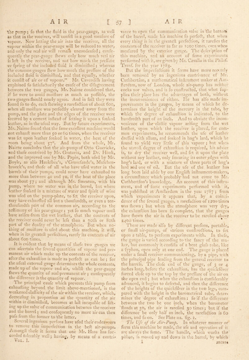 'tile pump ; fo that the fluid in the pear-gauge, as well fes that in the receiver, will 'confifl; in a good meafure of vapour. Now letting the air into the receiver, all the vapour within the pear-gauge will be reduced to water,, and only the real air will remain uncondenfed ; confe- quently the pear-gauge fhews only how much real air is left in the receiver, and not how much the preffure or fpring of the included fluid is diminilhed ; wherea.s the common gauges fliew how much the prefTure of the included fluid is diminiflied, and that equally, whether it confifl: of air or of vapour.’’ Mr. Cavendifli having explained fo fatisfaftorily the caufe of the difagreement between the two gauges, Mr. Nairne confidered that, if he were to avoid moiflure as much as poflible, the two gauges fliould nearly agree. And in fadf they were found fo to do, each (hewing a rarefadlion of about 600, when all moiflure was perfectly cleared away from the pump, and the plate and the edges of the receiver were fecured by a cement inftead of fetting it upon a foaked leather, as in the ufual way. But by future experiments, - hlr. Nairne found that the fame excellent machine would iiot exhaufl more than 50 or 60 times, when the receiver was fet upon leather foaked in water, the heat of the room being about 57°. And from the whole, Mi. Nalrrte concludes that the air-pump of Otto Guericke, ■aijd thofe contrived by Mr. Gratorix, and Dr. Hook, and the improved one by Mr. Papin, both ufed by Mr. Boyle, as alfo Haukfbec’s, s’Gravcfande’s, Mufchen- broeck’s, and thofe of all who have ufed water in the barrels of their pumps, could never have exhaufled to more than between 4c and 50, if the heat of the place was about 57; and although Mr. Smeaton, with his pump, where no water was in. the barrel, but where leather foaked in a mixture of water and fpirit of wine ■was ufed on the pump-plate, to fet the receiver upon, may have exhaufled all but a thoufandth, or even a ten- thoufandth ptirt of the common air, according to the teftimeny of his pcar-gaugc ; yet fo much vapour inufl have arlfen-from the wet leather, that the contents of the receiver‘could never be lefs than a 70th or 80th part of the denfity of the atmofphere. But when no- thing of moiflure is ufed about this machine, it will, when in its.greateft perfedion, rarefy its contents of air about 600 times. It is evident that by means of thefe two gauges we can afeertain the feveral quantities of vapour and per- manent air which make up the contents of the receiver, after the exhauflion is made as perfedl as can be ; for the ufual external gauge determines the whole contents, made up of the vapour and air, whilft the pear-gauge fhews the quantity of real permanent air ; confequently the difference is the quantity of vapour. The principal caufe which prevents this pump from exhaufling beyond the limit above-mentioned, is the weakened elafllcity of the air within the receiver, which, decreafmg in proportion .as the quantity of the air within is diminifhed, becomes at lafl incapable of lift- ing up the valve of communication between the receiver and the barrel; and confequently no more air can then pafs from the former to the latter. Several ingenious perfons have ufed their endeavours to remove this imperfection in the belt air-pumps. Amongfl thefe it foems that one Mr. Haas has fuc- ceeded tolerably well; having, by means of a contrl- VoL. I. vance to open the communication valve in the bottofo of the han*el, made his machine fo perfeCt, that v/hen every thing is in tlic greateil perfection, it rarefies the contents of the receiver as far as 1000 times, even when meafured by the exterior gauge. The defcrlption of this machine, and an account of fome experiments performed with, it, are given by Mr. Cavallo in the Phllol. Tranf. for the year 1783. But the im.pc'i feCliohs it feems have more reccnily been removed by an ingenious contrivance of Mr. Cuthbertfon, a matliematical inilrument maker at Ain- fterdam, now of Dondon, whofe air-pump has neithcr cocks nor valves, and is fo conftruCted, that what fup- plies their place has the advantages of both, without the inconveniences of either. He has alfo made im- provements in the gauges, by means of which he de- termines the height of the mercury in the tube,^ by which the degree of exhauflion is indicated, to the hundredth part of an Inch. And to obviate the incon- venience of thc'clallic ynpoiir ariflng from the wet leather, upon which the receiver is placed, for com- mon experiments, he recommends the ufe of leather dreffed with allum, and foaked in hog’s lard, which he found to yield very little of this vapour ; but when the utmofl degree of exhauflion is required, his advice is, to dry the receiver well, and fet it upon the plate without any leather, only fmearing its outer edges with hog’s lard, or with a mixture of three parts of hog’s lard and one of oil. But the ufe of the leather has long been laid aiide by our Englilh inftrument-makers, a circumftance which probably had not come to Mr. Cuthbertfon’s knowledge. An account of this Inftru- inent, and of fome experiments performed with it, was publiflied at Amflcrdam in the year 1787; from which experiments it appears that, by a coinci- dence of the feveral gauges, a rarefaction of 12-00 times was (hewn ; but when the atmofphere was very diy, the exhauflion has been fo complete, that the gauges have (hewn the air in the receiver to be rarefied above sqoo times. There are made alfo by different perfons, portable, or fmall air-pumps, of various conflrudfions, to fet upon a table, to perform experiments with. In thefe, the gauge Is varied according to tiie fancy of the ma- ker, but commonly it confifls of a bent glafs tube, like a fyphon, open only at one end. The gauge is placed under a fmall receiver communicating, by a pipe, with the principal pipe leading from the general receiver to the barrels. The clofo end of the gauge, of 3 or 4 inches long, before the exhauflion, has the quickfilver forced clofe up to the top by the prefTure of the air on tlie open end ; but when the exhauflion Is conliderably advanced, it begins to defeebd, and then the difference of the heights of the quickfilver in the two legs, com- poi-ed with the height In the barometrical tube, deter- mines the degree of exhauflion: fo ifsthe difference between the two be one Inch, when the barometer (lands at 30, the air is rarefied 30 times ; but if the difference be only half an inch, the rarefadlioii is 6o times, and foon. See Plate in. fig. 2. The Ufi of the Air-Pump. In whatever manner or form this machine be made, the ufe and operation of it are always the fame. The handle, which works the plfloHj is moved up and down in the barrel, by which I meuni