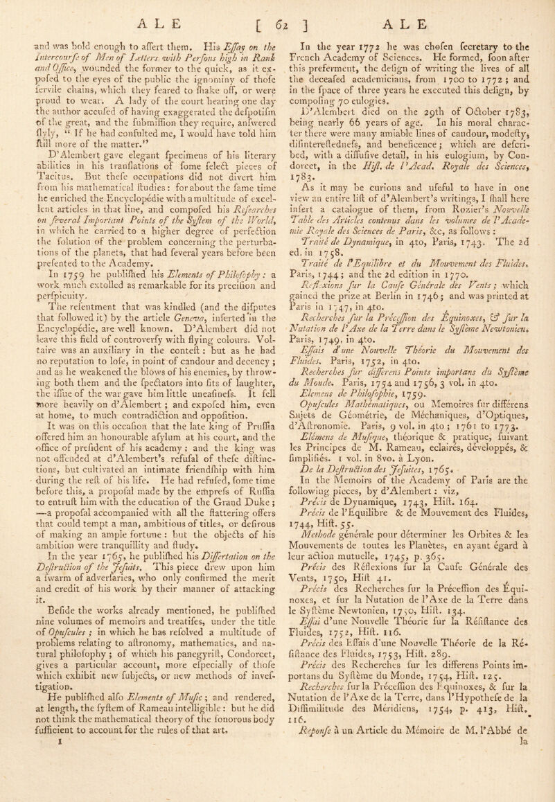 -and was bold enoiigdi to alTert them. His EJfa^ on the interconrfd of Men of Jjefters nvith Perfotis high hi Rank and Office^ wounded the former to the quick, as it ex- pofed to the eyes of the public the ignominy of thofe iervile chains, wdilch they feared to diake off, or were proud to wear. A lady of the court hearing one day the author accufed of having exaggerated the defpotifin of the great, and the fubmiffion they require, anfwered flyly, “If he had confidted me, I would have told him ffill more of tlie matter.” D’Alembert gave elegant fpecimens of his literary abilities ki his tranflations of fome feledl pieces of Tacitus, But thefe occupations did not divert him from his mathematical ftudies : for about the fame time he enriched the Encyclopedic with amultitiide of excel- lent articles in that line, and compofed his Rejearches on fenjeraJ Imfort ant Points of the Byjlem of the IVorhf in which he carried to a higher degree of perfeflion the folution of the problem concerning the perturba- tions of the planets, that had feveral years before been prefented to the Academy. In 1759 he publifhed has Elements of Philofophy : a work much extolled as remarkable for its precifion and perfpicuity. The refentment that was kindled (and the difpiites that followed it) by the article Geneva^ inferted^’n the Encyclopedic, are well known. D’Alembert did not leave this field of controverfy with flying colours. Vol- taire was an auxiliary in the conteft : but as he had no reputation to lofe, in point of candour and decency ; and as he weakened the blows of his enemies, by throw- ing both them and the fpedlators into fits of laughter, the iffue of the war gave him little uneafinefs. It fell Tnore heavily on d’Alembert; and expofed him, even at home, to much contradidlion and oppofition. It was on this occafion that the late king of Pruffla offered him an honourable afylum at his court, and the office of prefident of his academy; and the king was not offended at d’Alembert’s refufal of thefe diftinc- tione, but cultivated an intimate friendfliip with him during the reft of his life. He had refufed, fome time before this, a propofal m.ade by the erhprefs of Ruffia to entruft him with the education of the Grand Duke ; —a propofal accompanied with all the flattering offers that could tempt a man, ambitious of titles, or defirous of making an ample fortune : but the objects of his ambition were tranquillity and ff udy. In the year 1765, he publifhed \\\% Dijfertation on the DeJlru8ion of the ffefuits. This piece drew upon him a fwarm of adverfaries, who only confirmed the merit and credit of his work by their manner of attacking it. Befide the works already mentioned, he publifhed nine volumes of memoirs and treatifes, under the title of Opufcules ; in which he has refolved a multitude of problems relating to aftronomy, mathematics, and na- tural philofophy ; of which his panegyrill, Condorcet, gives a particular account, more efpecially of thofe which exhibit new fubjecffs, or new methods of invef- tigatlon. He publifhed alfo Elements of Mijfic \ and rendered, at length, the fyftem of Rameau intelligible : but he did not think the mathematical theory of the fonorous body fufficient to account for the rules of that art» 1 In the year 1772 he was chofen fecretary to the French Academy of Sciences. He formed, foon after this preferment, the defign of writing the lives of all the deceafed academicians, from 1700 to 1772; and in the fpace of three years he executed this defign, by compofing 70 eulogies. D’Alembert died on the 29tli of Odlober 1785, being nearly 66 years of age. In his moral charac- ter there were many amiable lines of candour, modefly, difintereffednefs, and beneficence; which are deferi- bed, with a diffufive detail, in his eulogium, by Con- dorcet, in the Hif. de I\Acadt Royale des Sciencesf As it may be curious and ufeful to have in one view an entire lift; of d’Alembert’s writings, I fhall here iniert a catalogue of them, from Rozier’s Nouvelk Eahle des Articles contenus dans les imlnmes de VAcade- mie Royale des Sciences de Paris, &c, as follows : Eraite de Dynarnique, in 410, Paris, 1743. The 2d ed. in 1758. Eraite de f Equilihre et du Mouvement des Fluides» Paris, 1744; and the 2d edition in 1770. Reflexions fur la Canfe Genirale des Vents; which gained the prize at Berlin in 17465 and was printed at Paris in i 747, in 4to. ^ Recherches fur la Precc£ion des Equinoxes, lA fur la Nutation de V Axe de la Eerre dans le Syjlhne Newtoniens Paris, 1749, in 4to. EJfais dhune Nouvelle Eheorte du Moiivement des Flnides, Paris, 1752, in 410. Recherches fur differens Points importans du Syjlcmc du Monde, Paris, 1754 and 1756? 3 vol, in 4to. Elemens de Philofophie, 1759. Opufcules Mathematiques, ou jNlemoires fur differens Sjiijets de Geometric, de Mechaniques, d’Optiques, d’Aftronomie. Paris, 9 vol. in qto ; 1761 to 1773. Elemens de Mufque, theorique & pratique, fuivant les Principes de M. Rameau, eclaires, developpes, 6c fimplifies. I vol. in 8vo. a Lyon. De la DeJlruBion des ’Jefuites, 1765* In the Memoirs of the Academy of Paris are the following pieces, by d’Alembert: viz, Precis de Dynamique, I743» 164. Precis de I’Equilibre 6c de Mouvement des Fluides, 1744, Hift. 55.^ Methode genA'ale pour dAerminer les Orbites 5c les Mouvements de toutes les Planetes, en ayant egard a leur aAion mutuelle, 1745, p. 365. Precis des Reflexions fur la Caufe Generale des Vents, 1730, Hill 41, ^ Precis des Recherches fur la Preceffion des Equi- noxes, et fur la Nutation de I’Axe de la Terre dans le Syffeme Newtonien, i7sO, PJift. 134. Ejfii d’une Nouvelle Theorie fur la Refiftance des Fluides, 1772, Hill. 116. Precis des Effais d’une Nouvelle Theorie de la Re- fiffance des Fliiidts, 1753, Hift. 289. Precis des Recherches fur les differens Points im- portans du Syfteme du Monde, 1754, Hift. 123. Recherches fur la Preceffion des bquinoxes, 6c fur la Nutation de I’Axe de la Terre, dans PHypothefe de la Diffimiiitude des Meridiens, i754» p. 413j Hift* I16. Reponfe a un Article du Meraoire de M. I’Abb^ de Ja