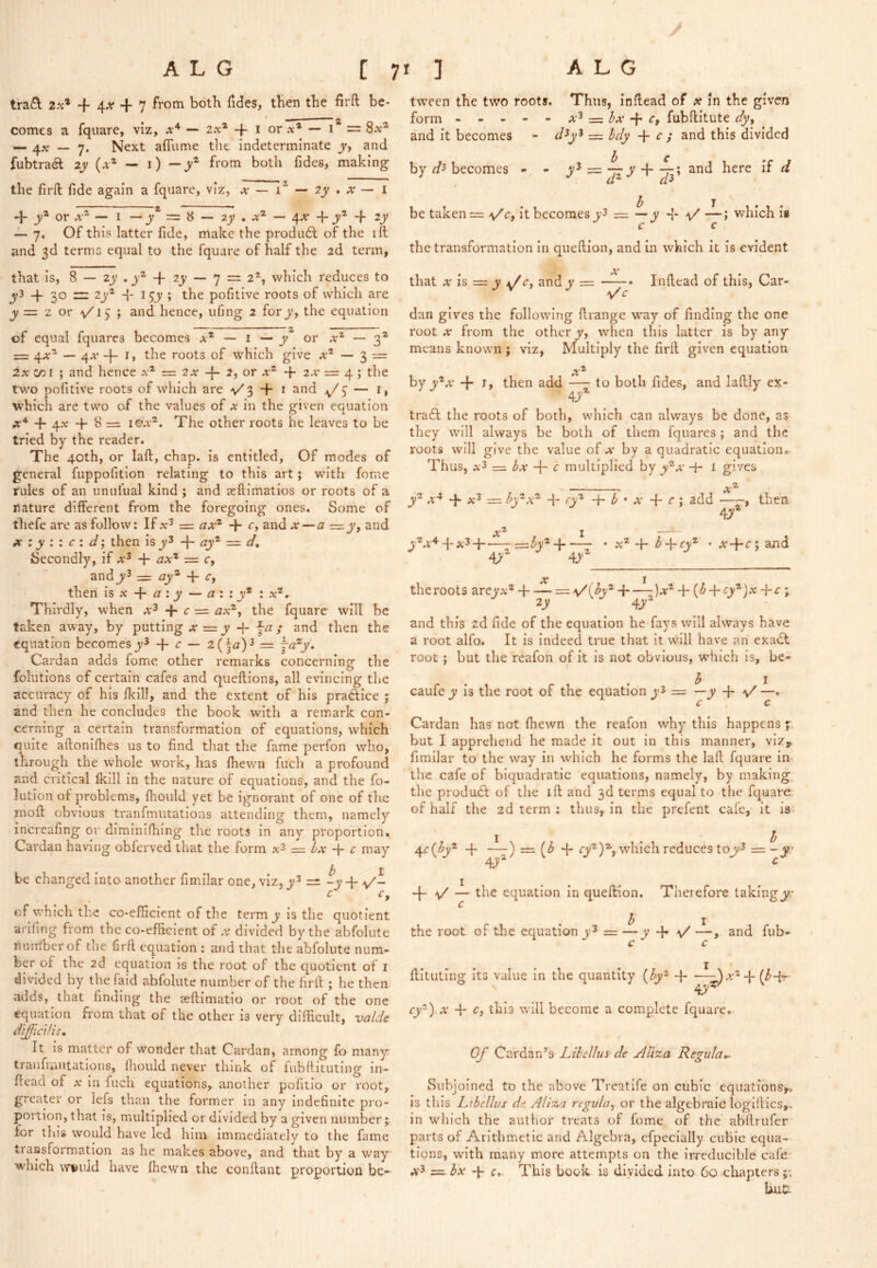 y tra£l 2x* + 4^+7 from both hdes, then the firft be- comes a fquare, viz, — 20c* -f i or ^e* — = 8a:^ — — 7. Next afTume the indeterminate and fubtra^l ly {x^ — 1) — y^ from both fides, making the firft fide again a fquare, viz, a — 1^ — 2jy.A'’— I d- j;® or — I — y =8 — 2^ . a® — 4A + -f zy — 7. Of this latter fide, make the prodiift of the ift and 3d terms equal to the fquare of half the 2d term, that is, 8 — 2j' , j® -f 2j' — 7 = 2®, which reduces to + 30 ~ 2j'® d- i^y ; the pofitive roots of which are jy = z or /v/i5 ; and hence, ufmg 2 forj’, the equation of equal fquares becomes a® — i — y^ or a® — 3® = 4A® — 4A -f- the roots of which give a® — 3 = 2a c/Dl ; and hence a® = 2a -{- 2, or a® + 2a = 4 ; the two pofitive roots of which are v'3 ft- 1 and — i, which are two of the values of a in the given equation + 4x -f 8 = I ©a®. The other roots he leaves to be tried by the reader. The 40th, or laft, chap, is entitled, Of modes of general fuppofition relating to this art; with fome rules of an unufual kind ; and seftimatios or roots of a nature different from the foregoing ones. Some of thefe are as follow: If = :2a® + r, and x—a = and X i y i : c i d', then is y^ qy® = d. Secondly, if a^ + ^a® = c, andj/3 = <3j;® + r, then is A -f- ^ : y — :: jy* : a®. Thirdly, when a^ + c — <3a®, the fquare will be taken away, by putting a =jy -f fa; and then the equation becomes + ^ — 2{^a)^ = ja^y. Cardan adds fome other remarks concerning the folutions of certain cafes and queftions, all evincing the accuracy of his fi<ill, and the extent of his praftice ; and then he concludes the book with a remark con- cerning a certain transformation of equations, which quite aftonifties us to find that the fame perfon who, through the whole w'ork, has fiiewn fuch a profound and critical Ikill in the nature of equations, and the fo- lution of problems, fiiould yet be ignorant of one of the moft obvious tranfmutations attending them, namely increafing or diminifhing the roots in any proportion. Cardan having obferved that the form = ix + c may be changed into another fimilar one, viz, z=t ~y + a/- c r, % ^ of which the co-efficient of the term y is the quotient arifing from the co-efficient of a divided by the abfolutc nuiriberof the firft equation : and that the abfolute num- ber of the 2d equation is the root of the quotient of i divided by the faid abfolute number of the firft ; he then adds, that finding the aeftimatio or root of the one equation from that of the other is very difficult, valdc diffici/is* It is matter of wonder that Cardan, among fo many tranfuiUtations, fliould never think of fubftituting in- fiead of A in fuch equations, another pofitio or root, greater or lefs than the former in any indefinite pro- portion, that is, miultiplied or divided by a given number;, for this would have led him immediately to the fame transformation as he makes above, and that by a way which w^uld have fhewn the conftant proportion be- t\veen the two roots. Thus, inftead of x in the given form x^ :=^ bx c, fubftitute dy^ and it becomes - d^y'^ = bdy c ; and this divided by r/3 becomes - - y^ —-^y-f.~; and here if d be taken = -v/c, it becomes y3 = — y -{- \/ —; which i« c c the transformation In queftion, and in wViich it is evident that X h — y and y A \/c Inftead of this. Car- dan gives the following ftrange way of finding the one root A from the other y, wdien this latter is by any means knowm ; viz. Multiply the firft given equation byy^A -k I, then add —- to both fides, and laftly ex- tra6I the roots of both, which can always be done, as they will always be both of them fquares ; and the roots will give the value of a by a quadratic equation. Thus, a3 — bx -f- c multiplied by y®A -f- l gives y® A^ -p A^ — <H®a® T O'® b * X + ^ ; sdd , then Ay A® I —^ y®A^T*;^H ^Zy®-! a® -b ^-fio® • A+r; and the roots areyA® -fi z=z \/(by^ )a® + ((^-f'Cy®)A -j-r ; 2y 4y® and this 2d fide of the equation he fays will always have a root alfo. It is Indeed true that it will have an exa£l root ; but the reafon of it is not obvious, which is, be- h I caufe y is the root of the equation y3 = —y y' —, c , c Cardan has not fhewn the reafon why this happens y but I apprehend he made it out in this manner, viz, fimilar to the way in w-^hich he forms the laft fquare in the cafe of biquadratic equations, namely, by making the produdl of the ift and 3d terms equal to the fquare. of half the 2d term : thus, in the prefent cafe, it is. 4f.c{by'^ -f —) =1 4- ry®)®,. which reduces tojy^ = -y 4.1' 4 V — the equation in queftion. Therefore takingy?.- the root of the equation y^ = ~y + y' j and fub- c c ftituting its value in the quantity {by'^ -1 ry®).A 4- Cf this will become a complete fquare. Of Cardan’s Lilcllus- de AUza Regular Subjoined to the above Treatife on cubic equations,., is this Ldellus dt; Ali%a regula^ or the algebraic loglftics,, in which the author treats of fome of the abflrufer parts of Arithmetic and Algebra, efpecially cubic equa- tions, with many more attempts on the irreducible cafe = bx -p c. This book is divided into 60 chapters;; Uut