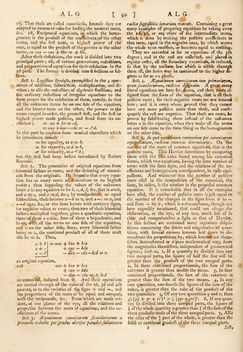 17, That thefe are called canonicals, becaufe they arc adapted to canons or rules for finding the numeral roots, S:c, 18, Reciprocal equations, in which the homo- geneum is the produdf of the coefficients of the other terms, and the firfl term, or highcfl power of the root, is equal to the produdl of the powers in the other terms, as ^<ia — caa -f- = -f* After thefe definitions, the work is divided into two principal parts ; ift, of various generations, reductions, and preparations of equations for their refolutlon in the 2d part. The former Is divided into 6 fedtions as fol- lows. iJeA I. Logijlices Sfectofa^ exemplified in the 4 oper- ations of addition, fubtradtion, multiplication, and di- vifion ; as alfo the redudtiou of algebraic fradlions, and the ordinary redudtion of irregular equations to the form proper for the refolutlon of them, namely, fo that all the unknown terms be on one fide of the equation, and the known term on the other, the powers in the terms ranged in order, the greateft firft, and the firft or highefl power made pofitlve, and freed from its co- efficient ; as aa -i- l>a = cd^ or aaa -\‘haa—cda = — c^d% III this part he explains fome unwfual characters which he introduces, namely = for equality, as a — h^ > for majority, as ^ > ^, <; for minority, asa<-h \ but the fii-fl had been before introduced by Robert Rccorde. Setl. 2. The generation of original equations from binomial faCtors or roots, and the deducing of canoni- cals from the originals. He fiippofes that every equa- tion has as many roots as dimenfions in its highefl power ; then fuppofing the values of the unknown letter a in any equation to be h, r, dy fy See, that is a=b, and a zzcy and a = dy &cc ; by tranfpofition, or equal fubtraClion, thefe become a — b = o, and a—6- = o, and a'^d = o, &c, or the fame letters with contrary figns, for negative values or roots; then two of thefe binomial factors multiplied together, gives a quadratic equation, three of them a cubic, four of them a biquadratic, and fo on, with all the terms on one fide of the \equation, and o on the other fide, fince, every binomial faCtor being = o, the continual produCl of all of them mufl alfo be = o. Thus, a -V b -f- c a — d = aaa -f- baa + + caa •— bda •— daa — eda — led = o an original equation, and aaa 4- baa -f be a + caa — bda — daa — eda = 4- bed its canonical, deduced from it. And thefe operations are carried through all the cafes of the 2d, 3d and 4th powers, as to the varieties of the figns 4- and —, and the proportions of the roots as to equal and unequal, with the reciprocals, See. From which are made evi- dent, at one glance of the eye, all the relations and properties between the roots of equations, and the co- efficients of the terms. Sed, 3. jEquatwmm canomcarum fecundariarum a frlmariu redudio per gradns alicvjm parqdkl fublationem radice fuppofititla irivariata manente* Containing a great many examples of preparing equations by taking away the 2d, 3d, or any other of the intermediate terms, which is done by making the pofitive coefficients in that term, equal to the negative ones, by which means the whole term vaniffies, or becomes equal to nothing. They are extended as far as equations of the 5th degree; and at the end are collc(4.ed, and placed in regular order, all the fecondary canonicals, fo reduced, fo that by the uniform law which is vifible, through them all, the feries may be continued to the higher de- grees as far as we pleafe. Seii» 4. JEquatwnum camnicarum tarn prtmartarum^ quam fecundariarumy radicum dejlgnatio, A great many literal equations are here fet down, and their roots af- figned from the form of the equation, that is all their pofitive roots; for their negative roots are not noticed here ; and it is every where proved that they cannot have any more pofitive roots than thefe, and confe- quently the reft are negative. That thofe are roots, he proves by fubftituting them inftead of the unknown letter a in the equation, when they make all the term* on one fide come to the fame thing as the bomogeueum on the other fide. Seb/, 5, /« qua aquationum communtum per camnicarum equipollentiamy radicum numerus detenninatur* On the number of the roots of common equations, that is the pofitive roots. This Harriot determines by comparing them with the like cafes found among his canonical forms, which two equations, having the fame number of terms with the fame figns, and the relations of the co- efficients and homogeneum correfpondent, he calls equi- pollents. And whatever was the number of pofitive roots ufed in the compofitlon of the canonical, the fame, he infers, is the number in the propofed common equation. It is remarkable that in all the examples here ufed, the number of pofitive roots is juft equal to the number of the changes in the figns from 4* to — and from — to 4» which is a clrcumftance, though not here exprefsly mentioned, that could not efc^ipe the obfervation, or the eye, of any one, much lefs of fo clear and comprehenfive a fight as that of Harriot. In this fe6lion are contained many ingenious difqiii- fitions concerning the limits and magnitudes of quan- tities, with feveral curious lemmas laid down to de- monftratc the propofitions by, which lemmas are them- felves demonftrated in a pure mathematical way, from the magnitudes themfelves, independent of geometrical figures; fuch as, l. If a quantity be divided into any two unequal parts, the fquare of half the line will be greater than the product of the two unequal parts. 2, In three continued proportionals, the fum of the extremes is greater than double the mean. 3, In four continued proportionals, the fum of the extremes is greater than the fum of the two means. 4, In any' two quantities, one-fourth the fquare of the fum of the cubes, is greater than the cube of the prodinft of the two quantities. 5, Of any two quantities q and r, then ^ + 6, If any quan- tity be divided into three unequal parts, the fquare of I of the whole quantity Is greater than f of the fum of the three produdls made of the three unequal parts. 7, Alfo the cube of the j part of the whole, is greater than the folid or continual crodud of the three unequal parts. 3 ‘