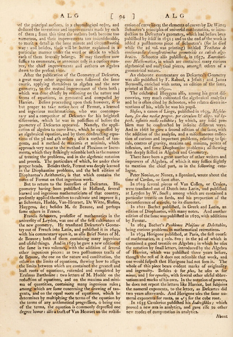 ALG [94] ALG 1 'of t\i^ principal authors, in a chronological order, and deduced the inventions and improvements made by each of them ; from this time the authors both become too ■numerous, and their improvements too inconfiderable, to merit a detail in the fame minute and circumftantial way: and befides, tliefe will be better explained in a particular manner under the word or article to which each of them feverally belongs. It may therefore now fuffice to enumerate, or. announce only in a curfory man- ner, the chief improvements and authors on algebra down to the prefent time. After the publication of the Geometiy.of Defcartes, a great many other ingenious men followed the fame courfe, applying themfelves to algebra and the new geometry, to the mutual improvement of them both; which was done chiefly by reafoning on the nature and forms of equations, as generated and compofed by Harriot. Before proceeding upon thefe however, it is but proper to take notice here of Fermat, a learned and ingenious mathematician, who was contempo- rary and a competitor of Defcartes for his brlghtefl dlfcoverles, -which he was in pofTeflion of before the geometry of Defcartes appeared. Namely, the appli- cation of algebra to curve lines, which he expreffed by an algebraical equation, and by them conftrufting equa- tions of the 3d and 4th orders ; alfo a method of tan- gents, and a method de maximis et minimis, which approach very near to the method of Fluxions or Incre- ments, w^hich they ftrikingly refemble both in the manner of treating the problems, and in the algebraic notation and procefs. The particulars of which, fee under their proper heads. Belldes thefe, Fermat was deeply learned in the Diophantine problems, and the beft edition of Diophantus’s Arithmetic, is that which contains the notes of Fermat on that ingenious work. But to return to the fucceflbrs of Defcartes. His geometry having been publifhed in Holland, feveral learned and ingenious mathematicians of that country, prefently applied themfelves to cultivate and Improve it; »s Schooten, Hudde, Van-Heuraet, De Witte, Slufius, Huygens, &c; befides M. de Beaune, and perhaps fome others In France. Francis Schpoten, profefTor of mathematics in the univerfity of Dtyden, w'as one of the firft cultivators of the new geometry. He tranflated Defcartes’s Geome- try out of French Into Latin, and publifhed it in 1649, with his commentary upon it, as alio Brief Notes of M, de Beaune; both of them containing many Ingenious and ufeful things. And in 1659 he gave a new edition of the fame In two volumes, with the addition of feveral other ingenious pieces: as two pofthumous trails of de Beaune, the one on the nature and conftitution, the other on the limits of equations, fhewing how to aflign the limits between which are contained the greatefl and lead roots of equations, extended and completed by Erafmus Bartholine : two letters of M. Hudde on the redu<ftion of equations, and on the maxima and mini- ma of quantities, containing many ingenious rules; among which are fome concerning the drawing of tan- gents, and on the equal roots of equations, which he determines by multipl)’ing the terms of the equation by the terms of any arithmetical progreflion, o being one of the terms, the equation is commonly deprefTcd one degree lower: alfo a tra^ of Van Heuract on the rectifi- cation of curve lines; the elements of curves by De Witte; Schooten’s principles of univerfal mathematics, or intro- duction to Defcartes’s geomctiy, which had before been publiflied by itfelf in 1651 ; and to the end of the -w^ork is added a pofthumous piece of SchooteiFs (for he died while the zd vol. was printing) intitled Tratiatus He concmna,nd'is chmonjlrationibus gcomeU'icts ex calculo algc^ hraico, Schooten alfo publiftied, in 1657, ExercitatU ones Mathematic (Si in which are contained many curious algebraical and analytical pieces, amongft others of a geometrical nature. An elaborate commentary on Defcartes’s Geometry was alfo publiflied by F, Rabuel, a Jefuit; and, James Bernoulli, enriched with notes, an edition of the fame, printed at Bafil in 169—. The celebrated Huygens alfo, among his great dif- coveries, very much cultivated the algebraical analyfis: and he is often cited by Schooten, who relates divers in- ventions of his, while he was his pupil. SlufwSj a canon of Liege, publifhed in Mefvla- luntf feu du£ media propor, per circulum fsf elllps, vel hy* perb, injinitis modis exhibits; by which, any folid pro-^ blem may be conftruCled by infinite dlffeient ways. And In 1668 he gave a fecond edition of the fame, with the addition of the analyfis, and a mlfcellaneous collec- tion of curious and important problems, relating to fpi- rals, centres of gravity, maxima and minima, points of inflexion, and fome Diophantine problems; all fliewing him deeply fkllled in Algebra and Geometry. There have been a great number of other writers and improvers of Algebra, of which it may fuffice flightly to mention the chief part, as in the following cata- logue. Peter Nonius, or Nunez, a Spaniard, wrote about the time of Cardan, or foon after. In 1619 feveral pieces of Van Collen, or Ceulen, were tranflated out of Dutch into Latin, and publifhed at Leyden by W. Snell; among Avhich are contained a particular treatile on furds, and his proportion of the circumference of a circle, to Its diameter. In 1621 Bachet publifhed, in Greek and Latin, an edition of DIophantiis, with many notes. And another edition of the fame was publifhed in 1670, with additions by Fermat. In 1624 Bachet’s Prohlemes Plaifans et DeleBableSf being curious problems In mathematical recreations. In 1634 Herigone publifhed, at Paris, the firft courfe of mathematics, in ^ vols. 8vo; in the 2d of which is contained a good treatife on Algebra; in which he iifes the notation by fmall letters, introduced by the Algebra of Harriot, which was publifhed three years before, though the reft of it does not refemble that work, and one would fufpe<SI that Herigone had not feen it. The whole of this piece bears evident marks of originality and ingenuity. Befides -J- for phs^ he ufes for minuSi and j for equality^ with feveral other ufeful abbre- vations and marks of his own. In the notation of powers, he does not repeat the letters like Harriot, but lubjoins the numeral exponents, to the letter, as Defcartes did two years afterwards. And Herigone ufes the fame nu- meral exponents for roots, as v'3 for the cube root. In 1635 Cavalerlus publifhed his Indivifibles ; which proved a new aera In analytics, and gave rife to other new modes of computation in analytics. About