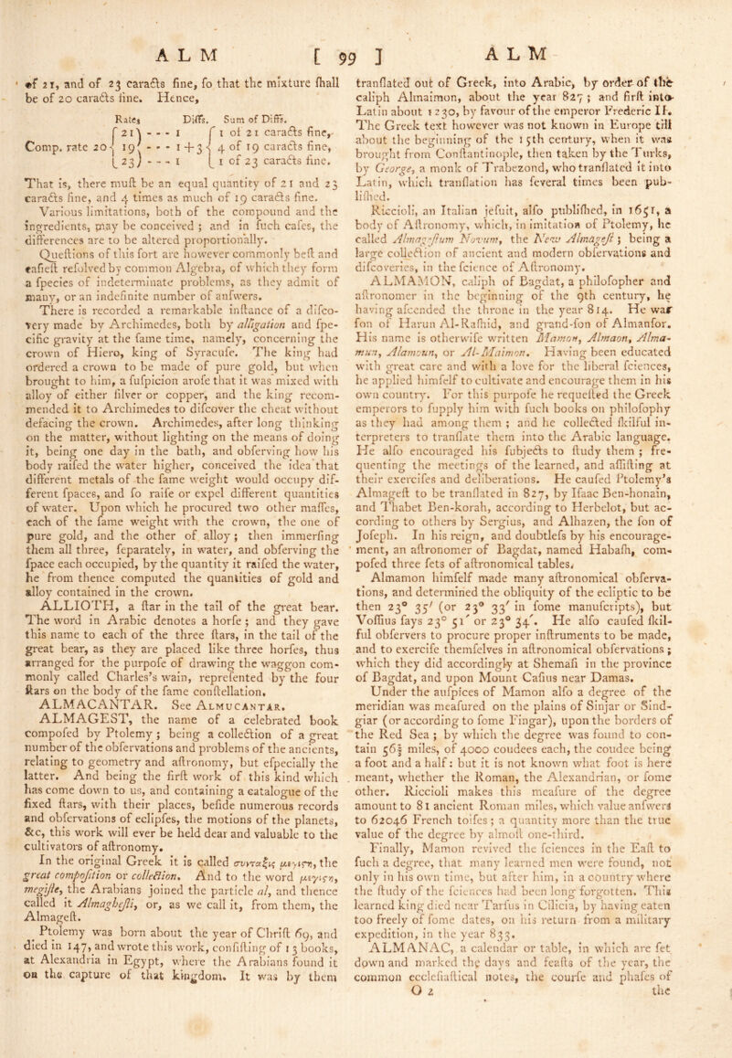 * 2 1, and of 23 carafls fine, fo that the mixture lhall be of 20 caradls line. Hence, Rates DilTs. Sum of Dlffs. r2i'\ - - - I fi ol 2 1 caradls fine,- Comp, rate 20i9'---i+3wofi9 caradls fine, 23 j > - - I I of 23 caradts fine. That 15, there niuft be an equal quantity of 21 and 23 caradls fine, and 4 times as much of 19 caradls fine. Various limitations, both of the compound and the ingredients, pray be conceived ; and in fuch cafes, the differences are to be altered proportionally, Queftions of this fort arc however commonly bed and eafiefl refolvedby common Algebra, of which they form a fpecies of indeteiTninate problems, ns they admit of many, or an indefinite number of anfvvers. There is recorded a remarkable in dance of a difeo- very made by Archimedes, both by alligation and fpe- cific gravity at the fame time, namely, concerning the crown of Hiero, king of Syracufe. The king had ordered a crown to be made of pure gold, but when brought to him, a fufpicion arofe that it was mixed with alloy of either filver or copper, and the king recom- mended it to Archimedes to difeover the cheat without defacing the crown. Archimedes, after long thinking on the matter, without lighting on the means of doing it, being one day in the batli, and obferving how his body raifed the water higher, conceived the idea that different metals of the fame weight would occupy dif- ferent fpaces, and fo raife or expel different quantities of water. Upon which he procured two other maffes, each of the fame weight with the crown, the one of pure gold, and the other of alloy ; then imraerfing them all three, feparately, in water, and obferving the fpace each occupied, by the quantity it raifed the water, he from thence computed the quantities of gold and ulloy contained in the crown. ALLIOTH, a ffar in the tail of the great bear. The word in Arabic denotes a horfe ; and they gave this name to each of the three ftars, in the tail of the great bear, as they are placed like three horfes, thus arranged for the purpofe of drawing the waggon com- monly called Charles’s w^ain, reprefented by the four ftars on the body of the fame conffellation, ALMACANTAR. See Almucantar, ALMAGEST, the name of a celebrated book compofed by Ptolemy ; being a colledion of a great number of thcobfervations and problems of the ancients, relating to geometry and affronomy, but efpecially the latter. And being the firft work of this kind which has come down to us, and containing a catalogue of the fixed ftars, with their places, befide numerous records and obfervatlons of eclipfes, the motions of the planets, &c, this work will ever be held dear and valuable to the cultivators of affronomy. In the original Greek it is called the gnat compofition or colleBion, And to the word /x£7<r)3, ^egijhyArabians joined the particle «/, and tlience called It Almaghejliy or, as we call it, from them, the Almageft. ^ Ptolemy was born about the year of Chrift 69, and . died In I47» and wrote this work, confifflng of i 3 books, at Alexandria in Egypt, v/here the Arabians found it oa the capture of that kingdom. It was by them tranflated out of Greek, into Arabic, by order of the caliph Almaimon, about the year 827 ; and firft into- Latin about i 230, by favour of the emperor Frederic If. The Greek text however was not known in Flurope till about the beginning of the 1 5th century, when it waa brought from Conftantinople, then taken by the Turks, by George, a monk of 7'rabezond, whotranfiated it into Latin, which tranflation has feveral times been pub- liflied. Riccioli, an Italian jefuit, alfo ptibllfiied, in i6^r, a body of Allronomy, whicli, in imitation of Ptolemy, he called Almng-’p.uvi Novum, the Neva Alm&geji j being a large colle(^Iion of ancient and modern obfervations and difeoveries, In thefclence of Aftronomy. ALMAMON. caliph of Bagdat, a philofopber and affronomer in the beginning of the 9th century, he having afeended tlie throne in the year 814. He waf fon of Harun Al-Rafhid, and gratid-fon of Almanfor. His name is otherwife written Mamon, Almaon, Alma- mun, Alamoun, or Al-Maimon, Having been educated with great care and with a love for the liberal fciences, he applied himfclf to cultivate and encourage them In his own countr)'. For this purpofe he requefted the Greek emperors to fupply him with fuch books on philofophy as they had among them ; and he colledfed fleilful in- terpreters to tranflate them into the Arabic language. He alfo encouraged his fubjefts to ftudy them ; fre- quenting the meetings of the learned, and affifting at their exercifes and deliberations. He caufed Ptolemy’s Almageft to be tranflated in 827, by Ifaac Ben-honain, and Thabet Ben-korah, according to Ilerbelot, but ac- cording to others by Sergius, and Alhazen, the fon of Jofeph. In his reign, and doubtlefs by his encourage- ' ment, an aftronomer of Bagdat, named Habafh, com- pofed three fets of aftronomical tables. Almamon himfelf made many aftronomical obferva- tlons, and determined the obliquity of the ecliptic to be then 23® 35^ (or 23® 33' in fome manufcripts), but Vollius fays 23° 51' or 23® 34'. He alfo caufed fltil- fiil obfervers to procure proper inftruments to be made, and to cxerclfc themfelves in aftronomical obfervations ; which they did accordingly at Shemafi in the province of Bagdat, and upon Mount Cafius near Damas. Under the aufpices of Mamon alfo a degree of the meridian was meafured on the plains of Sinjar or Slnd- glar (or according to fome Eingar), upon the borders of the Red Sea ; by which the degree was found to con- tain 361 miles, of 4000 coudees each, the coiidee being a foot and a half: but it is not known what foot Is here . meant, whether the Roman, the Alexandnan, or fome other, Riccioli makes this meafiire of the degree amount to 81 ancient Roman miles, which value anfvvers to 62046 French toifes ; a quantity more than the true value of the degree by almoll one-third. Finally, Mamon revived the fciences in the Eaft to fuch a degree, that many learned men were found, not only In his own time, but after him, in a country where the ftudy of the fciences had been long forgotten. This learned king died near Tarfus In Cilicia, by having eaten too freely of fome dates, on his return from a military expedition, in the year 833. ALMANAC, a calendar or table, in which are fet dowm and marked the days and feafts of the year, the common ccclcfiaftical notes, the courfe and phafes of O 2 the