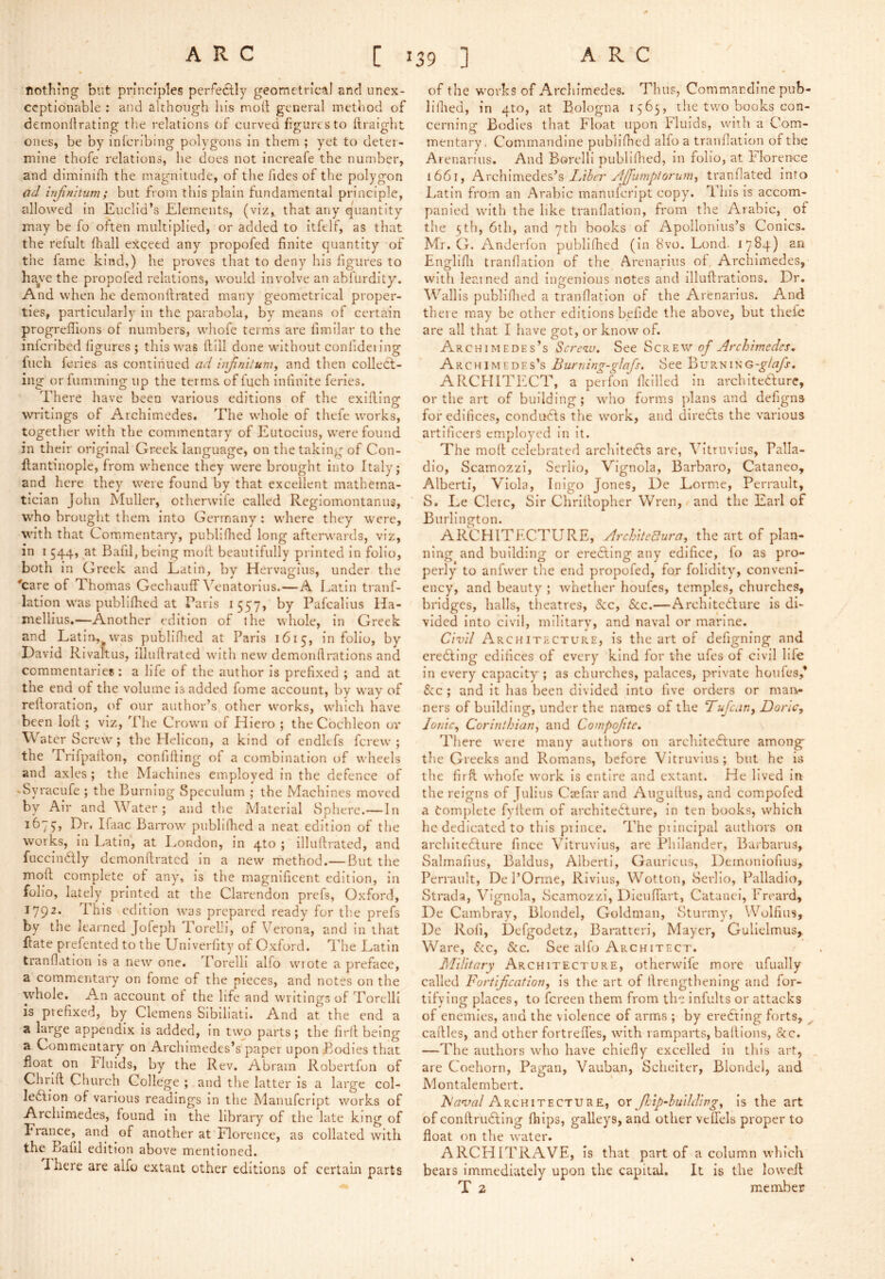 nothing but principles perfectly geometrical and unex- ceptionable ; and although his moll; general method of demonllrating the relations of curved figuresto firaight ones, be by inferibing polygons in them ; yet to deter- mine thofe relations, he does not increafe the number, and diminilli the magnitude, of the fides of the polygon ad Injimtum; but from this plain fundamental principle, allowed in Euclid’s Elements, (viz, that any quantity may be fo often multiplied, or added to itfell, as that the refult lhall exceed any propofed finite quantity of the fame kind,) he proves that to deny his figures to have the propofed relations, would Involve an ablurdity. And when he demonilrated many geometrical proper- ties, particularly in the parabola, by means of certain progreflions of numbers, whofe terms are fimilar to the inlcribed figures ; this was Hill done without confideiing Inch feries as continued ad inJin'Uurn, and then collect- ing or fumming up the terms of fuch inlinite feries. There have been various editions of the exifiing writings of Archimedes. The whole of thefe works, together with the commentary of Eutocius, were found in their original Greek language, on the taking of Con- Hantinople, from whence they were brought into Italy; and here they were found by that excellent mathema- tician John Muller, otherwufe called Regiomontanus, W'ho brought them into Germany: where they were, with that Commentary, publifhed long afterwards, viz, in I 544, at Bafil, being moH beautifully printed in folio, both in Greek and Latin, by Hervagiiis, under the ■'care of Thomas Gechauff \'’enatorius.—A I.atin tranf- lation was publifhed at Paris 1557, by Pafcallus Ha- melllus.—Another edition of the whole, in Greek and Latin,^was piibliflicd at Paris 1615, in folio, by David RIvaltus, illuftrated with new demontlrations and commentaries: a life of the author is prefixed ; and at the end of the volume Is added fome account, by way of reftoration, of our author’s other works, which have been loft; viz, The Crown of Hiero ; the Cochleon ov Water Screw'; the Helicon, a kind of endkfs ferew ; the TrifpaHon, confiding of a combination of wheels and axles ; the Machines employed in the defence of .Sy racufe ; the Burning Speculum ; the Machines moved by Air and Water; and the Material Sphere.—In Dr. Ifaac Barrow publilhed a neat edition of the works, In Latin, at I^ondon, in 4to ; illulfrated, and fuccinhlly demonftrated in a new method.— But the moft complete of any, is the magnificent edition, in folio, lately printed at the Clarendon prefs, Oxford, 1792. This edition was prepared ready for the prefs by the learned Jofeph Torel-i, of Verona, and in that Hate prefented to the Univerlity of Oxford. I'he Latin tranflatlon Is a new one. Torelli alfo wrote a preface, a commentary on fome of the pieces, and notes on the whole. An account of the life and writings of Torelli is prefixed, by Clemens Sibiliati. And at the end a a large appendix Is added, in twp parts; the firll being a Commentary on Archimedes’s paper upon Bodies that float on Fluids, by the Rev. Abram Rohertfun of Chrift Church College ; and tire latter is a large col- ledfion of various readings In the Manufcript works of Archimedes, found In the library of the late king of France, and of another at Florence, as collated with the Balll edition above mentioned. There are alfo extant other editions of certa'm parts of the w'ovks of Archimedes. Thus, Commardine pub- lilhed, in 4to, at Bologna 1565, the two books con- cerning Bodies that Float upon Fluids, with a Com- mentary, Commandine publifhed alfo a tranfiation of the Arenarius. And Borelll ptihliflted, in folio, at hlorerrce 1661, Ldhcr AJfumptorum^ tranfiated into Latin from an Arabic manufcript copy. This is accom- panied with the like tranfiation, from the Arabic, of the nth, 6th, and 7th hooks of Apollonius’s Conics. Mr. G. Anderfon publifhed (In 8vo. Lond. Englifii tranfiation of the Arenarius of Archimedes, with leained and ingenious notes and illufli'ations. Dr. Wallis publlflied a tranfiation of the Arenarius. And there may be other editions hefide the above, but thefe are all that I have got, or know of. Archimedes’s Scre<iu, See Screw of Archimedes, Archimedes’s Burning-glafs. See Burn ARCFIITFCT, a perfon Ikilled in ai-chlteCdurc, or the art of building; who forms plans and defigns for edifices, conducts the w'ork, and diredfs the various artificers employed in It. The mod celebrated architedfs are, Vitruvius, Palla- dio, ScamozzI, Serllo, Vignola, Barbaro, Cataneo, Alberti, Viola, Inigo Jones, L)e Lorme, Perrault, S. Le Clerc, Sir Chrillopher Wren, and the Earl of Burlington. ARCHITECTURE, Architectural the art of plan- ning and building or eredling any edifice, fo as pro- perly to anfwer the end propofed, for folidity, conveni- ency, and beauty ; whether houfes, temples, churches, bi*idgcs, halls, theatres, &c, &c.—Architedhure is di- vided Into civil, military, and naval or marine. Civil Architecture, is the art of defigning and eredling edifices of every kind for the ufes of civil life in every capacity ; as churches, palaces, private houfes,* S:c ; and it has been divided into five orders or mari- ners of building, under the names of the Tufean, Done, Ionic, Corinthian, and Compofite. There were many authors on architedlure among' the Greeks and Romans, before Vitruvius; but he is the firft whofe work is entire and extant. He lived In the reigns of Julius Csefav and Augudus, and compofed a Complete fydem of architedture, in ten hooks, which he dedicated to this piince. The ptincipal authors on architedlure fince Vitruvius, are Philander, Barhams, Salmafius, Baldus, Alberti, Gauricus, Demoniofius, Perrault, De I’Orme, RIvlus, Wottoii, Serllo, Palladio, Strada, Vignola, ScamozzI, Dlendart, Catanei, Treard, De Cambray, Blondel, Goldman, Sturmy, Wolfius, De Rofi, Defgodetz, Baratteri, Mayer, Gullelmus, Ware, &c, &c. See alfo Architect. Military Architecture, otherwife more ufually called Fortification, Is the art of drengtbening and for- tifying places, to fcrcen them from the infults or attacks of enemies, and the violence of arms ; by eredling forts, ^ cadles, and other fortrefl’es, with ramparts, hadions, &c. —The authors w'ho have chiefly excelled in this art, are Coehorn, Pagan, Vauban, Sclieiter, Blondel, and Montalembert. Fa'val Architecture, or fictp-buildirg. Is the art of condrudling fhips, galleys, and other velfels proper to float on the water. ARCHITRAVE, is that part of a column which bears immediately upon the capital. It Is the loweil T 2 member