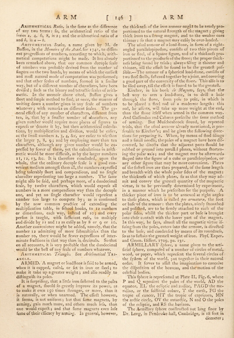 Ar ITHMETICAL Ratio, is the fame as tlie difference of any two terms : io, the arithmetical ratio of the feries 2, 4, 6, 8, is 2 ; and the arithmetical ratio of a and h, is a — b. Arit HMETICAL Scales, a name given by M. de Buffon, in the Memoirs of the Jcad. for 174', to differ- ent progrefTions of numbers, according to which, arith- metical computations might be made. It has already been remarked above, that our common decuple fcale of numbers was probably derived from the number of lingers on the two hands, by means of which tlie earllell and moft natural mode of computation was performed; and that other fcales of numbers, formed in a fnillar way, but of a different number of charafters, have been devifed ; fiich as the binary and tetraftic fcales of arith- metic. In the memoir above cited, Buffon gives a Ihort and fimple method to find, at once, the manner of writing down a number given in any fcale of numbers whatever ; with remarks on different fcales. The ge- »Tieral effedl of any number of characters, different from ten, isjiCthat by a fmaller number of oharadfers, any given number would require more places of fgures to exprefs or x^enote it by, but then arithmetical calcula- tions, by muk-iiffication and divifion, would be eaficr, as the fmail numbers 2, 3, 4, &c, are eafier to life than the larger 7, 8, 9 ; and by employing more than ten eharaClers, although any given number would be ex- preffed by fewer of them, yet the calculations in arith- metic would be more difficult, as by the larger numbers II, 12, 13, &c. It is therefore concluded, upon the whole, that the ordinary decuple fcale is a good con- venient medium amongft them all, the numbers expreffed b^ing tolerably ffiort and compendious, and no fingle character reprefenting too large a number. The fame might alfo be faid, and perhaps more, of a duodecimal fcale, by twelve characters, which would exprefs all numbers in a more compendious w^ay than the decuple one, and yet no fugle character would reprefent a number too large to compute by; as is confirmed by the now common praCtice of extending the multiplication table, in fchool books, to 12 numbers or dimenfions, each way, inftead of 10; and every perfon is taught, with fufficient cafe, to multiply and divide by j f and 12 as eafily as by 8 or 9 or 10. Another convenience might be added, namely, thattlie number 12 admitting of more fubmukiples than the number 10, there would be fewer expreffions of inter- minate fractions in that way than in decimals. So that on all accounts, it is very probable that the duodecimal would be the bed of any fcale of numbers whatever. Arithmetical Triangle, See Arithmetical Tri- angle. ARMED. A magnet or loadftone is faid to be armed, when it is capped, cafed, or fet in iron or fieel; to make it take up a greater weight; and alfo readily to dillinguiffi Its poles. It is furprifing, that a little iron faftened to the poles of a magnet, fiiould fo greatly improve its power, as to make it even 130 times ffronger, or more, than it ' is naturally, or when unarmed. The effect however, It feems, is not uniform ; but that fome magnets, by arming, gain much more, and others much lefs,^ than one would expeCt; and that fome magnets even lofe f^me of their efficacy by armii>^. In general^ however^ the tbicknefs of the iron armour ought to be nearly pro- portioned to the natural firength of the magnet; giving thick Irons to a llrong magnet, and to the weaker ones thinner : fo that a magnet may eafily be over-loaded. The ufual armour of a load-itone, in form of a right- angled pavallelopipedon, confifis of two thin pieces of iron or fieel, of a fquare figure, and of a tbicknefs pro- portioned to the goodnefs of the done; the proper thlck- nel’s being found by trials; always filing it thinner and thinner, till the effeCl be found to be the greateft pof- fible.—The armour of a fpherical luad-fionc, confifis of two fieel fneils, fafiened together by a joint, and covering a good part of the convexity of the done. This alfo is to be filed away, till the effeCt is found to be the greateft. Kircher, in liis book de Magnete, fays, that the bed way to arm a load-fionc, is to drill a hole through the done, from pole 40 pole, in which is to be placed a fteel rod of a moderate length ; this rod, he affert?, will take up more weight at the end,^ than the done kfelf when armed In the common way. And Gaffendus and Cabseus prefcribe the fame method of arming. But Mufehenbroek found, by repented trials, that the ufual armour already mentioned, is pre- ferable to Kircher*s ; and he gives the following'direc- tions for preparing it. When, by means of deel filings and a fmail needle, the poles of a magnet have been dif- covered, he direCts that the adjacent parts fhould be rubbed or ground into parallel planes, without fliorten- ing the polar axis; and the magnet m.ay be afterwards- ffiaped into the figure of a cube or parallelopipedon, or any other figure that may be more convenient. Plates of the fofteft iron are then prepared, of the fame length and breadth with the whole polar Tides of the magnet; the tbicknefs of which plates, fo as that they may ad- mit and convey the greateft quantity of the magnetic virtue, is to be previoufiy determined by experiment, in a manner which he prefciibes for the purpofe. A thicker piece of iron Is to be annexed at right angles to thefe plates, which is called pes armatura, the foot or bafe'of the armour : then the plates, nicely fmoothed- and poliflied, are to be firmly attached to each of the polar fides, whilft the thicker part or bafe is brought into clofe contact with the lower part of the magnet. In this way, he fays, almod all the magnetic virtue if- fuingfrom the poles, enters into the armour, is diredled' to the bafe, and condenfed by means of its roundnefs, fo as to fudain the greateft weight of iron. Fhyf. Exper» and Geom. Diflert. 1729, pa. 131. ARMILLARY Sphere, a name given to the arti- ficial fphere, compoled of a number of circles of metal,- wood, or paper, which reprefent the ieveral circles of the fydem of the world, put together in their natural order. It ferves to affift the imagination- to conceive the difpofition of the heavens, and the'motion, of the celeftial bodies. This fphere is reprefented at Plate II, Ffg, 6, where P and Q_reprefent the poles of the world, AD the equator, EL the ecliptic and zodiac, PAGD the me- ridian, or the folflitial colure, T the earth,. FG the tropic of cancer, HT the tropic of capricorn, MN the ardlic circle, OV the antartiic, N and O the pole& of the ecliptic, and RS the horizon. The Armillary fphere confiruTed not long fince by Dr. Long, in Pembroke-hall, Cambridge, is 18 feet in diameter j