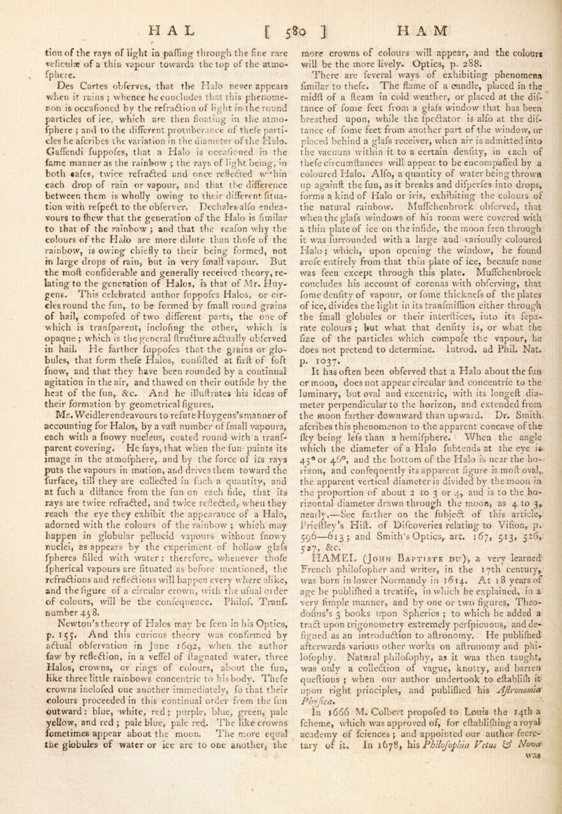 tioii of the rays of light in palling throng'h the line rare veliculae of a thin vapour towards the top of the atmo- fphere. Des Cartes obferves, that the Halo never appears when it rains ; whence he concludes that this pheilome- ron is occafioned by the refraction ol light in the round particles of ice, which are then lioating in the atmo- fphere ; and to the different protuberance of thefe parti-* cles he aferibes the variation in the diameter of the Halo. Galfendi fuppofes, tltat a Halo is occafioned in the fame manner as the rainbow ; the rays of light being, in both €afes, twice refrafted and once relleCted w’-hin each drop of rain or vapour, and that th-e difference between them is wholly owing to their different fitiia- tion with refpeCt to the obferver, Dechaleg alfo endea- vours to fhew that the generation of the Halo is fimilar to that of the rainbow ; and that the reafon why the colours of the Halo are more dilute than thofe of the rainbow, is owing chieiy to their being formed, not in large drops of rain, but in very fmall vapour. But the moft confiderable and generally received theory, re- lating to the generation of Halos, fs that of Mr. Huy- gens. This celebrated author fuppofes Halos, or cir- clesround the fun, to be formed by fmall round grains of hail, compofed of two different parts, the one of which is tranfparent, inclofing the other, which is opaque ; which is the general ftriidlure aCl'ualiy obferved in hail. He farther fuppofea that the grains or glo- bules, that form thefe Halos, confiiled at firft of foft fnow, and that they have been rounded by a continual agitation in the air, and thaw^ed on their outfide by the heat of the fun, See, And he illiillrates his ideas of their formation by geometrical figures. Mr. Weidlerendeavours to refuteHuygens’smanner of accounting for Halos, by a vafl number of fmall vapours, each with a fnowy nucleus, coated round with a tranf- parent covering. He fays, that w'hen the fun paints its image in the atmofphere,- and by the force of its rays puts the vapours in motion, and drives them toward the furface, till they are colledled in fuch a quantity, and at fuch a diftance from the fun on each fide, that its rays are twice refradted, and twice refiedled, w^hen they reach the eye they exhibit the appearance of a Halo, adorned with the colours of the rainbow ; which may happen in globular pellucid vapours without fnowy nuclei, as appears by the experiment of hollow glafs fpheres filled with w'ater : therefore^, w'henever thofe fpherical vapours are fituated as before mentioned, the refradlions and refiections will happen every where alike, and the figure of a circular crown, with tlieiifual order of colours, will be the confequence, Philof, Tninf- number 43 8. Newton’s theory of Halos may be feeia in his Optics, p. 133, And this curicus theory was confirmed by adtual obfervation in June 1692, when the author faw by refledlion, in a velfel of fiagnated rvater, three Halos, ci'ovvns, or rings of colours, about the fun, like three little rainbows concentric to his body. Thefe crowns inclofed one another immediately, fo that their Colours proceeded in this continual order from the iim outward: blue, white, red; purple, blue, gr een, pale yellow, and red ; pale blue, pale red. The like crov/ns lometimee appear about the moon. The more equal the globules of water or ice are to one another, the more crowns of colotir-s will appear, and the colourj will be the more lively. Optics, p. 288. There are feveral ways of exhibiting phenomena fimilar to thefe. The flame of a candle, placed in the midfl of a fleam in cold weather, or placed at the dif- tance of fome feet from a glafs window that has been breathed upon, while the fpcdlator is alfo at the dif- tance of fome feet from another part of the window, or placed behind a glafs receiver, when air is admitted into the vacuum within it to a certain denfity, in each of thefe circurnflances will appear to be encompaffed by a coloured Halo. Alfo, a quantity of water being thrown up againft the fun, as it breaks and dtfperfes into drops, fo!*ms a kind of Halo or iris, exhibiting the colours of the natural rainbow. Muffehenbr-oek obferved, that when the glafs windows of his room were covci'ed with a thin plate of ice on the infide, the moon feen throuMi it was furrounded with a large and varioufly colour-ed Halo; wdrich, upon opening the window, he found arofe entiiely fi'om that thirr plate of ice, becaufe none was feen except thr-ough this plate. Muffehenbroek concludes his account of coronas with obferving, that fome denfity of vapour, or fome thicknefs of the plates of ice, divides the light in its traefmifiion either thi'ough the fmall globules or their interilices, into its fepa- rate colours ; but w^hat that denfity is, or wdrat the fize of the particles which compoie the vapour, he does not pretend to determine, introd. ad Phil. Nat. p. 1037. It has often been obferved that a Halo about the fun or moon, does not appear circular and concentric to the luminary, but oval and excentric, with its longefi; dia- meter perpendicular to the horizon, and extended from the moon farther downward than upward. Dr. Smith, aferibes this phenomenon to the apparent concave of the fky being lefs than a hemifphere. When the angle which the diameter of a Plalo fubtends at the eye 45® or 46°, and the bottom of the Halo is near the ho- rizon, and confequently Its apparent figure is raotl oval,, the apparent vertical diameter is divided by the moon in the proportion of about 2 to 3 or 4, and is to the ho- rizontal diameter drawn through the mooHj as 4 to 3, nearly.—Sec farther on the fubjedl of this article, Frieftley’s Hill, of Difeoveries relating to Vifion, p. 396—613; and Smith’s Optics,, art. 167, 5.13, 526,- 327, &c. HAMEL (John Baptiste du), a very learned' French philofopher and writer, in the 17th century, was born inlowmr Normandy in 1^14. At 18 years of age he publifhed a treatife, in which he explained, in a very fimple manner, and by one or two figures, Theo- dofiiis’s 3 books upon Spherics ; to which he added a traSl upon trigonometry extremely perfpicuons, andde- figned as an introduSlion to aftronomy. He pnblifhed afterwards various other works on aftronomy and phi- lofophy. Natural philofophy, as it was then taught, was only a collection of vague, knotty, and barren queftioiis ; wdien our author undertook to eftabliili It upon right principles, and publiflied his AJlronomta Phyjica* in 1666 M. Colbert propofed to Louis the 14th a fcheme, which was approved of, for eftabliftiing a royal academy of fciences ; and appointed our author fecre- tary of it. In 1678, h\^ FbUofopbla Vetus lA Nonjw was