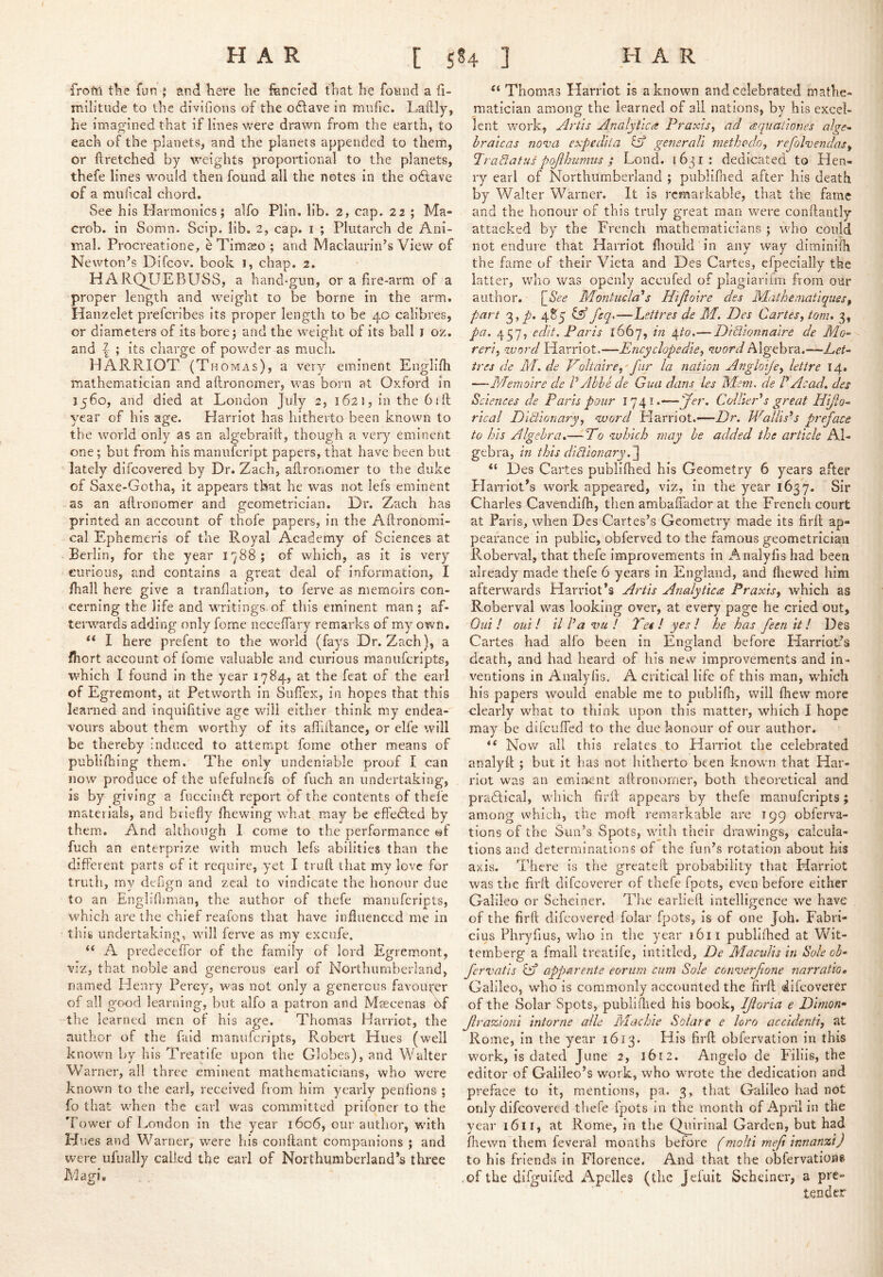 frofti tlie fun 5 and here he fencied that he fotind a fi- militude to the divifions of the odlave in miific. Laftly, he imagined that if lines were drawn from the earth, to each of the planets, and the planets appended to them, or ftretched by weights proportional to the planets, thefe lines would then found all the notes in the odtave of a mil Heal chord. See his Flarmonics; alfo Plin. lib. 2, cap. 22 ; Ma- crob. in Somn. Scip. lib. 2, cap. i ; Plutarch de Ani- mal. Procreatione, e Timaso ; and Maclaurin’s View of Newton’s Difeov. book i, chap. 2. HARQUEBUSS, a hand-gun, or a fire-arm of a proper length and weight to be borne in the arm. Hanzelet preferibes its proper length to be 40 calibres, or diameters of its bore; and the weiglit of its ball i oz. and ; its charge of powder as much. HARRIOT (Thomas), a very eminent Englifii mathematician and aftronomer, was born at Oxford in 1560, and died at London July 2, 1621, in the bill year of his age. Harriot has hitherto been known to the world only as an algebraifi, though a very eminent one; but from his manufeript papers, that have been but lately difeovered by Dr. Zacli, allronomer to the duke of Saxe-Gotha, it appears that he was not lefs eminent -as an allronomer and geometrician. Dr. Zach has printed an account of thofe papers, in the Aftronomi- cal Ephemeris of the Royal Academy of Sciences at Berlin, for the year 1788; of which, as it is very curious, and contains a great deal of information, I /hall here give a tranflation, to ferve as memoirs con- cerning the life and writings, of this eminent man ; af- terwards adding only feme necelTary remarks of my own. I here prefent to the w'orld (fays Dr. Zach), a fhort account of fome valuable and curious manuferipts, which I found in the year 1784, at the feat of the earl of Egremont, at Petworth in Sufiex, in hopes that this learned and inquifitive age will either think my endea- vours about them worthy of its affillance, or elfe will be thereby induced to attempt fome other means of publishing them. The only undeniable proof I can now produce of the ufefulnefs of fuch an undertaking, is by giving a fuccindl report of the contents of thefe materials, and briefly Ihewing what may be effected by them. And although 1 come to the performance @f fuch an enterprize with much lefs abilities than the different parts of it require, yet I trull that my love for truth, my deflgn and zeal to vindicate the honour due to an Englifliman, the author of thefe manuferipts, which are the chief reafons that have influenced me in this undertaking, will ferve as my excufe, “ A predeceffor of the family of lord Egremont, viz, that noble and generous earl of Northumberland, named Henry Percy, was not only a generous favou5:;er of all good learning, but alfo a patron and Mascenas df the learned men of his age. Thomas Harriot, the author of the fald manuferipts, Rvobert Hues (well known by his Treatife upon the Globes), and Walter Warner, all three eminent mathematicians, who were known to the earl, received fiom him yearly penlions ; fo that when the earl was committed prifoner to the Tower of London in the year 1606, our author, wdth Hues and Warner, were his conllant companions ; and were ufually called the earl of Northumberland’s three Magi. Thomas Harriot is a known and celebrated mathe- matician among the learned of all nations, by his excel- lent work, Artis Analytics Praxis^ ad aqimiiones alge- hraicas nonsa expedita id generali methodo, refol-vendas^ Tradatus pofthunuis ; Lond. i6ji: dedicated to Hen- ry earl of Northumberland ; publlfned after his death by Walter Warner. It is remarkable, that the fame and the honour of this truly great man were conffantly attacked by the French mathematicians ; who could not endure that Harriot fliouid in any way diminifli the fame of their Vieta and Des Cartes, efpecially the latter, who was openly accufed of plaglariim from our author. [_See MontuclAs Htjioire des MathematiqueSf part 3,/. 485 id feq,—hettres de M. Des Cartes^ tom. 3, pa. 457, edit. Paris 1667, in ^to.—Diciionnaire de Mo^ reri, -Tvord Harriot.—Encyclopedie, word Algebra.—-A ires de M. de Voltaire,'fur la nation Angloife, lettre 14. —Memoire de P Able de Gua dans_ les Wem. de P Acad, des Sciences de Paris pour 1741.—ColliePs great Htjlo-. rical Dittionary, word Harriot.—-Z?r. JVallis^s preface to his Algebra.— Po which may he added the article Al- gebra, in this diVionary “ Des Cartes publlflied his Geometry 6 years after Plarriot’s work appeared, viz, in the year 1637. Sir Charles Cavendilh, then ambaffador at the French court at Paris, when Des Cartes’s Geometry made its firfl; ap- pearance in public, obferved to the famous geometrician Roberval, that thefe Improvements in xAnalyfis had been already made thefe 6 years In England, and ftiewed him afterwards Harriot’s Artis Analytica Praxis, which as Roberval was looking over, at every page he cried out, Old! out! tlPavu! Tet! yes! he has feen it! Des Cartes had alfo been in England before Harriot’s death, and had heard of his new improvements and in- ventions in Analylis. A critical life of this man, which his papers would enable me to publifh, will fhew more clearly what to think upon this matter, which I hope may be difeuffed to the due honour of our author. “ Now all this relates to Harriot the celebrated anal)dl ; but it has not hitherto been known that Har- riot was an eminent aftronomer, both theoretical and prahlical, which firfl; appears by thefe manuferipts; among which, the moil remarkable are 199 obferva- tions of the Sun’s Spots, with their drawings, calcula- tions and determinations of the fun’s rotation about his axis. There is the greateft probability that Harriot was the firft difeoverer of thefe fpots, even before either Galileo or Scheiner. Tlie earlieft intelligence we have of the firft difeovered folar fpots, is of one Job. Fabrl- cius Phryfius, who In the year 1611 publllhed at Wit- ternberg a fmall treatife, Intitled, De Maculis in Sole ob^ fervatis id apparente eorum cum Sole cotrverfione narratio, Galileo, who is commonly accounted the firft difeoverer of the Solar Spots, publiilied his book, Jfloria e Dlmon- flrazioni intorne able Pdachie Solare e loro accidenti, at Rome, In the year 1613. His firft obfervation in this work, is dated June 2, 1612. Angelo de Filiis, the editor of Galileo’s work, who wrote the dedication and preface to it, mentions, pa. 3, that Galileo had not only difeovered thefe fpots in the month of April in the year 1611, at Rome, in the Quirinal Garden, but had /hewn them feveral months before (molti meft innanzi) to his friendvS in Florence. And that the obfervations ,of the difguifed Apelles (the Jefuit Scheiner, a pre- tender