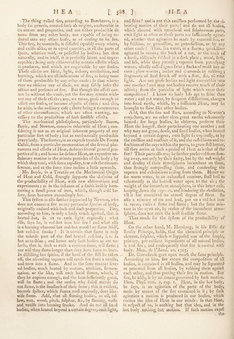 The thing called fire, according to Boerhaave, is a body fui generis, created fucli ab origine, unalterable in its nature and properties, and not either producible de novo from any other body, nor capable of being re- duced into any other body, or of ceafing to be fire. This'fire, he contends, is diffufed equably every where, and exiils alike, or in equal quantity, in all the parts of fpace, whether void, or pofTeired by bodies; but that naturally, and in itielf, it is perfectly latent and imper- ceptible ; being only difcovered by certain efFedfs wdrich it produces, and which are cognizable by our fenfes. Thcfe effects are Heat, light, colour, raiefadlion, and burning, which arc all indications of fire, as being none of them producible by any other caule : fo that where- ever we obferve any of thele, we may fafely infer the adtion and prefence of lire. But though the efl'edt can- not be without the caufe, yet the fire may remain with- out any of thefe cfledts ; any, we mean, grots enough to affedt our fenfes, or become objedts of them : and this, he adds, is the ordinary cafe ; there being a concurrence of other circumftances, w'hich are often w^anting, ne- ceffary to the produdlion of fuch fenfible effedls. The mechanical philofophers,. particularly Bacon, Boyle,, and hlewton, conceive otlierwule of Heat ; con- fidering it not as an original inherent property of any particular fort of body ; but as mechanically producible inanybody. Theformer,in an exprefs treatife De Forma Calidi, from a particular enumeration of the feveral phe- nomena and effedls ol Heat, deduces feveral general pro- pei'ties of it; and hence he defines Heat, an expanfive iin- dulatory motion in the minute particles of the body ; by which they tend, with foine rapidity, towards the circum- ference, and at the fame time incline a little upwards. Mr. Boyle, in a Treatife on the Mechanical Origin of Heat and Cold, ftrongly fupports the doctrine of the producibllity of Heat, wuth new obfervations and experiments ; as in the in fiance of a fmith brilkly ham- mering a fmall piece of iron, which, though cold be- fore, foon becomes exceedingly hot. This fyftem is alfo farther iupported by Newton, who does not conceive fire as any particular Ipecies of body, originally endued with fuch and inch properties. Fire, according to him, is only a body much ignited, that is heated hot, fo as to emit light copioufiy: what elfe, fays he, is red-hot iron but fire ? and what elfe is a burning charcoal but red-hot wmod ? or flame itfelf, but red-hot fmoke ? It is certain that fame is only the volatile part of the fuel heated icd-hot, i. e. fo hot as to fliine ; and hence only fiacli bodies as are vo- latile, that is, fuch as emit a copious iumc, will fame ; nor will they-flamelonger than they have fume to burn. In diftilling hot fpirlls, if the liead of the fiill be taken off, the afeending vapours will catch fire from a candle, and turn into a flame. And in the fame manner fevc- ral.bodies, much heated by motion, attrition, fermen- tation, ©r the like, wull emit lucid fumes, wFich, if they be copious enough, and the heat fufficiently great, will be flame ; and the reafon why fufed metals do not flame, is the fmallnefs of their fume ; this is evident, becaiife fpilter, which fumes mofi copioufiy, does like- wife flame. Add, that all flaming bodies, as oil, tal- low, wax, wood, pitch, fulphur, &c, by flaming, wafte and vanifh into burning fmoke. And do not all fixed bodies, when heated beyond a certain degree, emit light,^ and fhine ? and is not this emifiion performed by the vk brating motion of their parts ? and do not all bodies, which abound wuth terreRirial and fulphureous parts, emit light as often as thofc parts are fufiiciently agitat- ed, w'lietker that agitation be made by external fire, or by frivfiion, or percuffion, or putrefaftlon, or by any other caufe? Thus, fea water, in a ftorm j quickfilver agitated in vacuo ; the back of a cat, or the neck of a horfe, obliquely rubbed in a dark place ; wood, flefh, and fifii, wdiile they putrefy ; vapours from putrefying waters, ufually called Ignes fatul ; fiacks of moifi hay or corn ; glow-worms ; amber and diamonds by rubbing; fragments of ftcel firuck off with a flint, &c, all emit light. Are not grofs bodies and light convertible into one another? and may not bodies receive much of their adllvity from the particles of light wfiiich enter their compofition ? I know no body lefs apt to fliine than wmter ; and yet wmter, by frequent diftlllations, changes into fixed earth, which, by a fufficient Heat, may be brought to fliine like other bodies. Add, that the fun and fiars, according to New'ton’s conjedlure, are no other than great earths vehemently heated: for large bodies, he obferves, preferve their Heat the longefi, their parts heating one another ; and why may not great, denfe, and fixed bodies, when heated beyond a certain degree, emit light fo copioufiy, as by the emifiion and readllon of it, and the refledlions and re- fradlions of the rays within the pores, to grow fiill hotter, till they arrive at fuch a period of Heat as is that of the fun‘? Their parts alfo may be farther preferred from fum- ing awmy, not only by their fixity, but by the vaft weight and denfity of their atmofpheres incumbent on them, thus ftrongly comprefiing them, and condenfmg the vapours and exhalations arifing from them. Hence w^e fee warm water, in an exhaufted receiver, fiiall boil as vehemently as the hotteft wmter open to the air ; the weight of the incumbent atmofphcre, in this latter cafe, keeping dow n the vapours, and hindering the ebullition, till it has conceived its utmoft degree of Heat. So alfo a mixture of tin and lead, put on a red-hot iron in vacuo, emits a fume and flame ; but the fame mix- ture in the open air, by reafon of the Incumbent atrao*- fpbere, does not emit the leaft fenfible flame. Thus much for the fyftem of the producibility oF Heat, On tlie otlier band, M. Homberg, in his EfTai dii Soufre Principe, holds, that the chemical principle or element, fulphur, which is fuppofed one of the Ample, primary, pre-exifient ingredients of all natural bodies, Is real fire ; and conlequently that fire is co-eval with body. Mem. de I’Acad. an. 1705. Dr. G ravefande goes upon much the fame principle. According to him, fire enters the compofition of all bodies, is contained in ail bodies, and may be feparated*^ or procured from all bodies, by rubbing them againft each other, and thus putting their fire in motion. But fire, he adds, is by no means generated by fuch motion. Elem. Phyf. tom. 2, cap. i. Heat, in the hot body, he fays, is an agitation of the parts of the body, made by means of the fire contained in it ; by fuch agitation a motion is produced In our bodies, w^hich excites the Idea of Heat In our minds: fo that Heat, In refpedt of us, is nothing but that idea, and in the hot body nothing, but inotion. If fuch motion expel’ ^ the-
