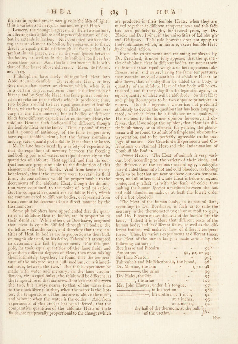 tTie fire in right lines, it may give us the idea of light; if in a various and irregular motion, only of Heat. Lemery, the younger, agrees with {hefe two authors, in afferting this abfolute and ingenerable nature of fire ; bill he extends it farther. Not contented with confin- ing it as an el-raent to bodies, he endeavours to fhevv, that it is equably diftufed through all fpace ; that it is prefent in all places, even in the void fpaces between tlie bodies, as well as in the infenfible interllices be- tween their parts. And this lad fentimcnt falls in with that of Boeihaavc above deliveied. hlem. dePAcad. an. 1713. Fhilofopb.ers have lately difilngniflied Heat into Ablolute, and Senfible. By Abfolule Heat, or fire, they mean that power or element which, when it is in a certain degree, excites in animals the fenfation of Heat; and by Senfible Heat, the lame power confidet- ed in its relation to the effeds which it produces : thus, two bodies are faid to have equal quantities of fenfible Heat, when they produce equal effeds upon the mer- cury in the thermometer ; but as bodies of different kinds have dififrent capacities for containing Heat, the abfolute Heat in fuch bodies will be different, though the fenfible Heat be the fame. Thus, a pound of water and a pound of antimony, of the fame temperature, have equal fenfible Heat; but the former contains a much greater quant ity of abfolute Heat than the latter. hi. De Luc has evinced, by a variety of experiments, that the expanfions of mercury between the freezing and boiling points of water, correfpond precifely to the quantities of abfolute Heat applied, and that its con- tradions are propoi-tionable to the diminution of this element within thefe limits. And from hence it may be inferred, that if the mercury were to retain its fluid form, its contradions would be proportionable to the decrements of the abfolute Heat, though the diminu- tion were continued to the point of total privation. But the comparative quantities of abfolute Heat, which are communicated to different bodies, or feparated from them, cannot be determined in a dired manner by the thermometer. Some philofophers have apprehended that the quan- tities of abfolute Heat in bodies, are in proportion to their denfities. While others, as Boerhaave, imagined that Heat is equally diflufed through all bodies, the denfefl as well as the rarefl, and therefore that the quan- tities of Heat in bodies are in proportion to their bulk or magnitude: and, at his deflre, Fahrenheit attempted to determine the fad by experiment. For this pur- pofe, he took equal quantities of the fame fluid, and gave them different degrees of Heat, then upon mixing them intimately together, he found that the tempera- ture of the mixture was a juft medium, or arithmeti- cal mean, bet ween the two. But if this experiment be made with water and mercury, in the fame circurn- ftances, viz in equal bulks, the refiilt will be different, as the temperature ot the mixture will not be a mean between the two, but always nearer to that of the water than to the quickfilver ; fo that, when the water is the hot- ter, the temperature of the mixture is above the mean, and below it when the water is the colder. And from experiments of this kind it has been InfeiTcd, that the comparative quantities of the abfolute Heats of thefe fluids, are redprocally proportional to the changes which- are produced In their fenfible Heats, when they arc mixed together at different temperatures : and this fad has been publicly taught, for feveral years, by Dr. Black, and Dr. Irvine, in the univerfities of Edinburgh ' and Glafgovv. This rule however does not apply to thofe fubitances which, In mixture, excite fenfible Heat by chemical adlon. From the experiments and reafoning employed by Dr. Crawford, it more fully appears, that the quanti-' ties of abfolute Heat In different bodies, are not as their denfities ; or that equal weights of heterogeneous fub- ftances, as air and water, having the fame temperature,- may contain unequal quantities of abfolute Fleat: he alfo fliews, that if phlogifton be added to a body, a quantity of the abfolute Heat of that body will be ex- tricated ; and if the phlogifton be feparated again, an equal quantity of Heat will be abforbed. So that Heat and phlogifton appear to be two oppofite principles in nature. But this ingenious writer has not prefumed abfolutcly to decide the queftion that has been long agi- tated, whether Heat be a fubftance or a quality.— , He inclines to the foi'mer opinion however, and ob- ferves, that if we adopt the opinion, that Heat Is a dif- tinft fubftance, or an element fui generis, the pheno- mena will be found to admit of a Ample and obvious in- terpretation, and to be perfectly agreeable to the ana- logy of nature. See Crawford’s Experiments and Ob- fervations on Animal Fleat and the Inflammation of Combuflible Bodies. Animal Heat. The Heat of animals is very vari- ous, both according to the variety of their kinds, and the difference of the feafoiis ; accordingly, zuologifts have divided them Into hot and cold blooded, reckoning thofe to be hot that are near or above our own tempera- ture, and all others cold whofe Fleat is below ours, and confequently affecSl us with the fenfe of cold ; thus making the human fpecies a medium between the hot and cold blooded animals, or at leaft the loweft order of the hot blooded. The Heat of the human body, in its natural ftate, according to Dr. Boerhaave, is fuch as to raife the mercury in the thermometer to 92° or at moft to 94®; and Dr. Pitcairn makes the heat of the human fldn the fame. Indeed it is evident that different parts of the liiiman body, and Its different ftates, as well as the dif- ferent feafons, will make it fliew of different tempera- tures. Thus, by various experiments at different times,- the Heat of the human body is made various by the following authors : Boerhaave and Pitcairn - - 92^^ Amontons - - - ^1,92, or 93 Sir Ifaac Newton - - - 95 i Fahrenheit and Muflclienbroek, the blood, 96 Dr. Martine, the fldn - - 97 or •, the urine Dr. Hales, the fldn , the urine Mr. John Hunter, under his tongue, j in his redfcinn , his urethra at I inch, at 2 inches, at 4 inches, 99 97 10 0 97 98 92 93 9F the ball of the thermom, at the bulb 1 of the urethra