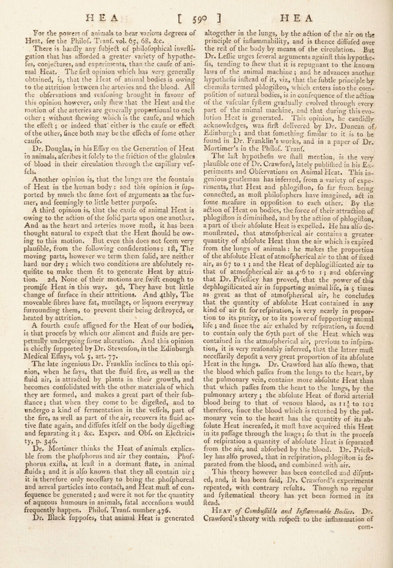 the powers of animals to bear various degrees of Heat, fee the Philof. Ts anf. vol. 65, 68, See, There is hardly any fubjedl of philofophical invelli- gation that has afforded a greater variety of hypothe- fes, conjetlures, and experiments, than the caufe of ani- mal Heat. The firfl opinion which has very generally obtained, is, that the Heat of animal bodies is owing to the attrition between the arteries and the blood. All the obfervations and reafoning brought in favour of this opinion however, only drew that the Heat and the motion of the arteries are generally prop@rtional to each other ; without fhewing which is the caufe, and which the effedt; or indeed that' either is the caufe or effedt of the other, fince both may be the eflPedls of fome other caufe. Dr. Douglas, in hisEffay on the Generation of Heat in animals, aferibes it folely to the fridtion of the globules of blood in their circulation through the capillary vef- fels. Another opinion is, that the lungs arc the fountain of Heat in the human body: and this opinion is fiip- ported by much the fame fort of arguments as the for- mer, and feemingly to little better purpofe. A third opinion is, that the caufe of animal Heat is owing to the adlion of the folid parts upon one another. And as the heart and arteries move moil, it has been thought natural to expedl that the Heat fhould be ow- ing to this motion. But even this does not feem very plaufible, from the following confiderations : i ft, The moving parts, however we term them folid, are neither hard nor dry; which two conditions are abfolutely re- quifite to make them fit to generate Heat by attri- tion. 2d, None of their motions are fwift enough to promife Heat in this way. 3d, They have but little change of furface in their attritions. And 4thly, The moveable fibres have fat, mucilage, or liquors everyway furroiinding them, to prevent their being deftroyed, or heated by attrition. A fourth caufe afiigned for the Heat of our bodies, is that procefs by which our aliment and fluids are per- petually undergoing fome alteration. And this opinion is chiefly fupported by Dr. Stevenfon, in the Edinburgh Medical ElTays, vol. 5, art. 77. The late ingenious Dr. Franklin inclines to this opi- nion, when he fays, that the fluid fire, as well as the fluid air, is attraAed by plants in their growth, and becomes confolidated with the other materials of which they are formed, arid makes a great part of their fiib- ftance; that when they come to be digefted, and to undergo a kind of fermentation in the veftlds, part of the fire, as well as part of the air, recovers its fluid ac- tive ftate again, anddiffufes itfelf on the body digefting and feparating it; See, Exper, and Obf. on Eledlrici- ty, p. 346. Dr. Mortimer thinks the Heat of animals explica- ble from the phofphorus and air they contain. Phof- phorus exifts, at Icaft in a dormant ftate, in animal ^fluids ; and it is alfo known that they all contain air ; it is therefore only neceflary to bring the phofphoreal and aereal particles into contadl, and Heat muft of con- fequence be generated ; and were it not for the quantity of aqueous humours in animals, fatal accenfions would frequently happen. Philof. Tranf. number 476. Dr. Black fuppofes, that animal Heat is generated altogether in the lungs, by the aclion of the air on tE; principle of inflammability, and is thence diffufed over the reft of the body by means of the circulation. But Dr. Leflle urges feveral arguments againft this hypothe- fis, tending to ftiew that it is repugnant to the known laws of tlie animal machine ; and he advances another hypothefis inftead of it, viz, that thefubtle principle by cbemifts termed phlogifton, which enters into the com- poution of natural bodies, is in confequence of the aftioa of the vafcular fyftem gradually evolved through every part of the animal machine, and that during this evo- lution Heat is generated. This opinion, he candidly acknowledges, was firft delivered by Dr. Duncan of Edinburgh ; and that fomething fimiiar to it is to be found in Dr. Franklin’s works, and in a paper of Dr. Mortimer’s in the Philof. Tranf, The laft hypothefis we fhali mention, is the very plaufible one of Dr. Crawford, lately publifhed in his Ex- periments and Obfervations on Animal Heat. This in- genious gentleman has inferred, from a variety of expe- riments, that Heat and phlogifton, fo far from being connedled, as moft philofophers have imagined, adf in fome mcafure in oppofition to each other. By the adlion of Heat on bodies, the force of their attradion of phlogifton is diminilhed, and by the adtion of phlogifton, a part of their abfolute Heat is expelled. He has alfo de- monftrated, that atmofpherical air contains a greater quantity of abfolute Heat than the air which is expired from the lungs of animals : he makes the proportion of the abfolute Heat of atmofpherical air to that of fixed air, as 67 to I ; and the Heat of dephlogifticated air to that of atmofpherical air as 4*6 to i ; and obferving that Dr. Prieftley has proved, that the power of this dephlogifticated air in fupporting animal life, is 5 times as great as that of atmofpherical air, he concludes that the quantity of abfolute Heat contained in any kind of air fit for refpiration, is very nearly in propor- tion to its purity, or to its power of fupporting animal life ; and fince the air exhaled by refpiration, is found to contain only the 67th part of the Heat which was contained in the atmofpherical air, previous to infpira- tion, it is very reafonaHy inferred, that the latter muft neceflarily depofit a very great proportion of its abfolute Heat in the lungs. Dr. Crawford has alfo fiiewn, that the blood which paftes from the lungs to the heart, by the pulmonary vein, contains more abfolute Heat than that which paffes from the heart to the lungs, by the pulmonary artery ; the abfolute Heat of florid arterial blood being to that of venous blood, as li* to 10; therefore, fince the blood which is returned by the pul- monary vein to the heart has the quantity of its ab- folute Heat increafed, it muft have acquired this Heat in its pafiage through the lungs ; fo that in the procefs of refpiration a quantity of abfolute Heat is feparated from the air, and abforbed by the blood. Dr. Prieft- ley has alfo proved, that in i*efpiration, phlogifton is fe- parated from the blood, and combined with air. This theory however has been contelled and deput- ed, and. It has been faid. Dr. Crawford’s experiments repeated, with contrary refults. Though no regular and fyftematical theory has yet been formed in its ftead. PI EAT of Comhujlihh and Injlammalle Bodies, Dr. Crawford’s theory with refpedt to the inflammation of com- \