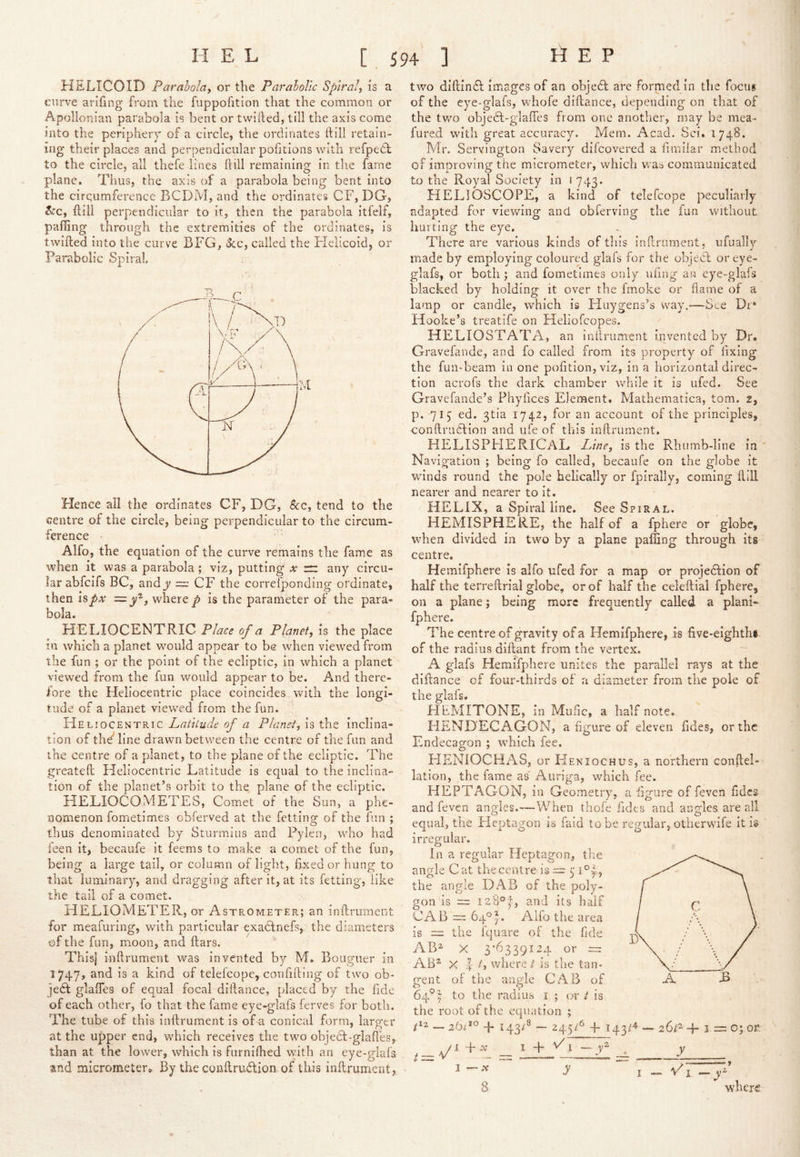 HELICOID Parabola, or the ParaloVic Spiral, is a curve arifing from the fuppofition that the common or Apollonian parabola is bent or twilled, till the axis come into the periphery of a circle, the ordinates Hill retain- ing their places and perpendicular pofitions with refpedl to the circle, all thefe lines hill remaining in the fame plane. Tlius, the axis of a parabola being bent into the cirqumference BCDM, and the ordinates CF, DG, ^^'c, Hill perpendicular to it, then the parabola itfelf, palling through the extremities of the ordinates, is twilled into the curve BFG, 3cc, called the Flelicoid, or Parabolic Spiral. Hence all the ordinates CF, DG, &c, tend to the centre of the circle, being perpendicular to the circum- ference Alfo, the equation of the curve remains the fame as when it was a parabola; viz, putting x z:z any circu- lar abfcifs BC, andy =; CF the correfponding ordinate, then 12,px '=■ , where p is the parameter of the para- bola. HELIOCENTRIC Place of a Planet, is the place in which a planet would appear to be when viewed from the fun ; or the point of the ecliptic, in which a planet viewed from the fun would appear to be. And there- fore the Heliocentric place coincides with the longi- tude of a planet viewed from the fun. Heliocentric Latitude of a Planet, is the inclina- tion of the'line drawn between the centre of the fun and the centre of a planet, to the plane of the ecliptic. The greateft Heliocentric Latitude is equal to the inclina- tion of the planetbs orbit to the plane of the ecliptic. HELIOCOMETES, Comet of the Sun, a phe- nomenon fometimes obferved at the fetting of the fun ; thus denominated by Sturmius and Pylen, who had feen it, becaufe it feems to make a comet of the fun, being a large tail, or column of light, fixed or hung to that luminary, and dragging after it, at its fetting, like the tail of a comet. HELIOMETER, or Astrometer; an inflrument for meafuring, with particular exadlnefs, the diameters of the fun, moon, and liars. Thls| inftrument was invented by M. Bouguer in I747> and is a kind of telelcope, confilling of two ob- ject glalTes of equal focal diilance, placed by the fide of each other, fo that the fame eye-glafs lerves for both. The tube of this inftrument is of a conical form, larger at the u|)per end, which receives the two objedl-glaftes,. than at the lower, which is furnilhed with an eye-glafs and micrometero By the conUrudlion of this inftrument, two diftindl images of an objedl are formed in tlie focus of the eye-glafs, whofe diftance, depending on that of the tym objedt-glaftes from one another, may be mea- fured with great accuracy. Mem. Acad. Sci. 1748. Mr. Servington Savery difeovered a fimliar method of improving the micrometer, which was communicated to the Royal Society in 1743. HELIOSCOPE, a kind of telefcope peculiarly adapted for viewing and obferving the fun without hurting the eye. There are various kinds of this inftrument, ufually made by employing coloured glafs for the objecl or eye- glafs, or both ; and fometimes only uling an eye-glafs blacked by holding it over the fmoke or flame of a lamp or candle, which is Huygens’s way.-—See Dr* Hooke’s treatife on Heliofcopes. HELIOSTATA, an Inftrument invented by Dr. Gravefande, and fo called from its property of lixing the fun-beam in one pofition, viz, in a horizontal direc- tion acrofs the dark chamber while it is ufed. See Gravefande’s Phyfices Element. Mathematica, tom. 2, p. 71^ ed. 3tia 1742, for an account of the principles, conftrudlion and ufe of this inftrument, HELISPHERICAL Line, is the Rhumb-line in ' Navigation ; being fo called, becaufe on the globe it wunds round the pole helically or fpirally, coming ftiU nearer and nearer to it. HELIX, a Spiral line. See Spiral. HEMISPHERE, the half of a fphere or globe, when divided in tw^o by a plane palling through its centre. Hemifphere is alfo ufed for a map or projedfion of half the terreftrial globe, or of half the celeftial fphere, on a plane; being more frequently called a plani- fphere. The centre of gravity of a Hemifphere, is five-eighthi of the radius diftant from the vertex. A glafs Hemifphere unites the parallel rays at the diftance of four-thirds of a diameter from the pole of the glafs. HEMITONE, in Muiic, a half note. HENDECAGON, a figure of eleven fides, or the Endecagon ; w^hich fee. HENIOCHAS, or Heniochus, a northern conftel- lation, the fame as' Auriga, which fee. HEPTAGON, in Geometry, a figure of feven fides and feven angles.—When thofe fides and angles are all equal, the Heptagon is faid to be regular, otherwufe it is irregular. In a regular Heptagon, the angle Cat the centre'is ^ 5 Pi, the angle DAB of the poly- gon is = 128°'^, and its half CAB — 64°^. Alfo the area is = the fquare of the fide AB^- X 3*6339124 or =: AB^ X 4- t, where / is the tan- gent of the angle CAB of 64® y to the radius i ; or t is the root of the equation ; -E 143/^ — 245/^ 4- *” 26/“ -p I = o; or. y/ 1 E X 1 -E M I ^ y ^ ^ y I — v' I — 8 where