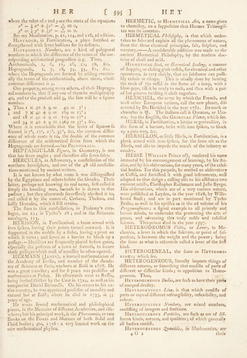'^4iere tlie value of ►r and y are the roots of the equations — I- + -|.V^ — ^5 = O, h IjF ~ O. See my Menfuration, p. 21, 114, and 116, 2d edition. Heptagon,-in Fortification, a place fortified or {Irengthened with feven baftions for its defence. Heptagonal Nu7nbersy are a kind of polygonal numbers in which the difference of the terms of the cor- refponding aritlimetical progreflion is 5. Thus, Arithmeticals, i, 6, ii, 16, 21, 26, &c. Fleptagonals, I, 7, 18, 34, 55, 81, &e. , where the Heptagonals are formed by adding continu- ally the terms of the arithmeticals, above them, whofe common difference is 3. One property, among many others, of thefe Heptago- nal numbers is, that if anyone of them be multiplied, by 40, and to the produd add 9, the fum will be a fquare number. 1^ Thus I X 40 + 9 = 49 = 7^ ; t and 7 X 40 + 9 = 289 = 17^ ; . and 18 X 40 + 9 = 729 = 27^ ; and 34 X 40 4- 9 = 1369 = 37“ ; &c. Where it is reniarkable that the feries of fquares fo formed is 7®, 17^, 27^, 37^, (See, the common differ- ence of whofe roots is 10, the double of the common difference of the arithmetical feiies from which the Heptagonals are formed.'—See Polygonals. HEPTANGULAR Fi^ure^ in Geometry, is one that has feven angles ; and therefore alfo feven fides. HERCULES, in Affronomy, a conftellation of the northern hemlfphere, and one of the 48 old conflella- tions mentioned by ancient writers. It is not known by what name it was diflingulfhed by the Egyptians and others before the Greeks. Thefe latter, perhaps not knowing its real name, firfl called it fimply the kneeling man, btfcaufe he is drawn in that peflure ; but they afterwards fucceffively aferibed it to, and called it by the names of, Cetheus, Thefeus, and laffly Hercules, which it ftill retains. The Ears in this conllellation, in Ptolomy’s cata- logue, are 29 ; in Tycho’s 28 ; and in the Britannic catalogue, 113. ' HERISSON, in Fortlfcationl a beam armed with iron fpikes, having their points turned outward. It is fupported in the middle by a flake, having a pivot on which it turns ; and ferves as a barrier to block up a paffage. — Heriffons are frequently placed before gates, efpecially the pollerns of a town or fortrefs, to I'ecure thofe paffages which mufl of necefUty be often opened. HERMx\.NN (James), a learned mathematician of the Academy of Berlin, and member of the Acade- my of Sciences at Paris, was born at Bafil in 1678. lie ■was a great traveller ; and for 6 years was profeffor of mathematics at Padua. He afterwards went to Ruffia, being invited thither by the Czar in 1724, as well as his compatriot Daniel Bernoulli. On his return to his na- tive country, he was appointed profeffor of morality and natural law' at Bafil; w'here he died in 1733, at 55 years of age. He wrote feveral mathematical and philofophical pieces, in the Memoirs of diffeient Academies, and elfe- where; but his principal work, is the Phoronomia^ ortw'o Books on the Forces and Motions of both Solid and Fluid bodies; 4to, 1716: a very learned work on the new mathematical phyfics. HERMETIC, or Her METICAL a name given to chemiflry, on a fuppofition that Hermes Triimcgif- tus was its inventor. HERMETICAL Philojophy^ is that which under- takes to folve and explain all the phenomena of nature, from the three chemical principles, fait, fulphur, and mercury. A confiderable addition was made to the ancient Hermetical Philofophy, by the modern doc- trine of alcali and acid. He RMETICAL Sealy or IFnnettcnl Sealing., a manner of (lopping or clofing g!afs veffels, for chemical and other operations, lo very cloiely, that no fubflance can pofli- bly exhale or efcape. This is ufually done by heating the neck of the veffel in the dame .of a lamp, with a blow'-pipc, till it be ready to melt, and then with a pair of hot pincers twifting it dole together. HERSCHEL, the name by which the French, and mofl other European nations, call the new planet, dif- covered by Dr. Herfchel in the year 1781. Its mark or charader is The Italians call it Ouranos, or Ura- nia, but the Englifh, the Georgian Planet^ which fee. HERSE, in Fortification, a lattice or portculllce, in tlie form of a harrow, befet with iron fpikes, to block up a gate way, &c. HERSILEON, or little Herfc, in Fortification, is a plank armed w'ith iron fpikes, for the fame life as the Herfe, and alfo to Impede the march of the infantry or cavalry. HESSE (William Prince of), rendered his name immortal by his encouragement of learning, by his ftu- dies, and by his obfervatlons, for many years, of the celef- tial bodies. For this purpofe, he ereded an obfervatory at Caffel, and furnifhed it with good inflruments, well adapted to that delign ; calling alfo to his affiftance two eminent artlfls, Chriflopher Rothmann and Jufle Byrge. His obfervations, w'hich are of a very curious nature, were publilhed at Leyden, in the year 1618, by Wille- brord Snell; and are in part mentioned by Tycho Brahe, as well in his epiflles as in the 2d volume of his Progymnafmata ; a fignal example to all princely and heroic minds, to undertake the promoting the arts of peace, and advancing this truly noble and celeflial fcience. This prince died in the year 1597. FIETERODROMUS VeSis, or Lever, in Me- chanics, a lever in which the fulcrum, or point of fuf- penlion, is between the weight and the pow'er ; being the fame as what is othervvile called a lever of the firm kind. HETEROGENEAL, the fame as FIeteroge- NEOUs; which fee. HETEROGENEOUS, literally imports things of different natures, or fomethlng that confifls of parts of different or diffimilar kinds ; in oppofition to Homo- geneous. Thus, Heterogeneous Bodies, are fuch as have their parti of unequal dcnfity. Heterogeneous Line, is that which confifls of parts or rays of different refrangibillty, reflexibility, and colour. Heterogeneous Numbers, are mixed numbers, confifling of integers and fra6lions. Heterogeneous Particles, are fuch as arc of dif- ferent kinds, natures, and qualities ; of which generally all bodies confifl. Heterogeneous ^arititus, in Mathematics, are 4 G 2 thofr