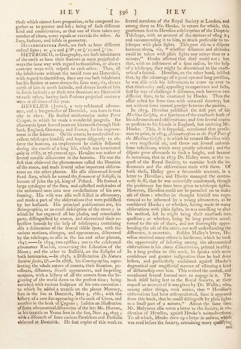 thofe which cannot have proportion, or be compared to- gether as to greater and lefs ; being of fuch different kind and confideration, as that one of them taken any number of times, never equals or exrceeds the other. As lines, furfaces, and folids in geometry. Heterogeneous Surdi, are fuch as have different radical figns ; as and 4/^^ ; or j^io and 1/ 20. HETEROSCII, in Geography, are fuch inhabitants of the earth as have their fhadows at noon projefted al- ways the fame way with regard to themfelves, or always contrary ways with refpect to eacli other. Thus, all ‘the inhabitants without the torrid 7,one are Heterofeii, with regard to themfelves, fince any one fuch inhabitant ■has his fliadow at noon always the fame wi\y, viz, always north of him in north latitude, and always fouth of him in fouth latitude ; or thefe two fituations are Pleterolcii to each other, having fuch fhadows projected contrary ways at all times of the year. HEVELIUS (John), a very celebrated aflrono- mer, and a burgomafler of Dantzick, was born in tiiat .city in 1611. He ffudied mathematics under Peter Criiger, in which he made a wonderful progrefs. He afterwards fpent feveral years on his travels througli Hol- land, England, Germany, and France, for his improve- ment in the fciences. Onhis return, he eonlcrudfed ex- cellent telefcopes himfelf, and began diligently to ob- ferve the heavens, an employment he clofely followed during the courfe of a long life, which was terminated •only In 168 7, at 76 years of age. Ilevelius was author of feveral notable difcoverles in the heavens. He was the flrfl that obferved the phenomenon called the llbratidn of the moon, and made feveral other important obferva- tions on the other planets. He alfo difeovered feveral fixed flars, which he named the jirmament cf Soh'iejki^ In honour of John the 3d, king-of Poland. He framed a large catalogue of the fiars, and colledfed multitudes of the unformed ones Into new conflellations of his own framing. His wife was alfo well flcllled in aftronomy, and made a part of the obfervations that were publiflmd by her hufhand. His principal publications are, his Selenographia^ or an exaft defeription of the moon ; in which he has engraved all her phafes, and remarkable parts, dlflinguifhed by names, and afeertained their re- fpeHive bounds by the help of telefcopes; containing alfo a delineation of the feveral vifible fpots, with tho various motions, changes, and appearances, difeovered by the tekfeope, as alioHn the fun and other planets, 1647. In 1654, two epiftles ; one to the celebrated aftronomcr Riccioli, coneerning the Eibration of the Moon ; and the other to Bulliald, on the Eclipfes of both luminaries,-—Ih i'656, a. Differtation DeNatura Saturnl faciei^ SF’r,—In 1668, his Cometogrophiay repre- lenting the whole nature of comets, their fituation, pa- rallaxes, diftances, diverfe appearances, and furprifing. motions, with a hiftory of all the comets from the be- ginning of the world down to the prefent time; being.- enriched'with curious fculpture of his ow.n> execution ; to which he added.a treatife on, the planet Mercury;,, feen in the fun at Dantzick, May 3, 1661 ; with the- hiftory of a new ftan appearing in the neck of Cetus, and another in the beak of Qygmis ; befides an.llluftration. offome, aft-roaomicaLdifeoveries of the late Mr. Horrox,^ in his treatife on Menus feen.in the fun, Nov. 24,1639 y with a difeourfe of fome curious Parafekna and Parhelia ebferved at Dantzick*. He fent copies of this work to, feveral members of the Royal Society at London, and among them to Mr, Hooke, in return for which, this gentleman fent to Hevelius adefeription of the Dioptric Tekfeope, wnth an account of the manner of ufing it; and recommending it to him, as much preferable to te- kfeopes with plain fights. This gave rife to a difputc between them, viz, ‘^whether diftances and altitudes, could be taken with plain fights any nearer than to a minute.” Hooke afferted that they could not ; but that, with an inftrument of a (pan radius, by the help of a tekfeope, they might be determined to the exaft- nefs of a fecond. Plevelius, on the other hand, infifted that, by the advantage of a good eye and long praflice, he was able with his Inftruments to come up even to that exactnefs ; and, appealing to experience and fadls, fent by w'ay of challenge 8 diftances, each between two different flars, to be examined by Hooke. Thus the afhiir re fled for fome time with outward decency, but not without fome inward grudge between the parties. In 1673, Hevelius publilhed the firft part of his Mnchina as a fpecimen of the exaHnefs both of his inftruments and obfervations; and fent feveral copie^s. as prefents to his friends in England, but omitting Mr. Hooke. This, it is fuppofed, occafioned that gentle- man to print, in 1674, AnhnadHjerfiGns on the Fuji Part of the M'achhm Ccehfiis ; in which he treated Hevelius with a very maglfterial air, and threw out feveral unhand- forne refteefions, which were greatly refented ; and the difpiite grew aftewards to fuch a height, and became, fo notorious, that in 1679 Dr. Halley went, at the re- queft of- the Royal Society, to examine both the in- ftruments and the obfervations made with them. Of' both thefe, Halley gave a favourable account, in a letter to Plevelius ; and Hooke managed the contro- verfy fo ill, that he was univerfally condemned, though the preference has fince been given to tekfcopic fights.. How^ever, Hevelius could not be prevailed on to make life of them : whether Ire thought himfelf too expe- rienced to be informed by a young aftronomer, as he confidered Hooke; or whether, having made fo many obfervations with plain fights, he was unwilling to alter his method, left he might bring their exatlnefs into^. queftlon ; or whether, being; by kng pradftice accuf- tomed to the ule of them, and not thoroughly appre- hending the life of the otl'ier, nor well'underftanding the difference, is uncertain. Befides Halley’s letter, He- velius received many others in his favour, which he took the opportunity of 'inferting among the aftronomical obfervations in lii$ Annus CUnmAericus^ printed 1111685.. In a long preface to this work, he fpeaks with more confidence and greater indignation than he had done before, and particularly exclaimed againft Hooke’s dogmatical and maglfterial manner of affuming a kind of didfatorftiip over him. This revived the conteft, and‘ occafioned feveral learned men to engage in it. PTe book itfelf being fent to the Royal Society, at tliek requeft an account of it was given by Dr. Wallis ; who, among other things, took notice, that “ Hevelius’s obfervations had beep mifreprefented, fipce it-appeared from this book, that he could diftinguifh by plain fights - to a fm all'part of a minute,”' About the fame time Mr. Molyneux alf@ wrote a letter to the fociety, iil vin- dication of Hevelius, againft Hooke’s animadverfions... P’0 all which, Hooke drew up a letter in anfwer, whklr was read before the fociety, containing many qualifyii^g.