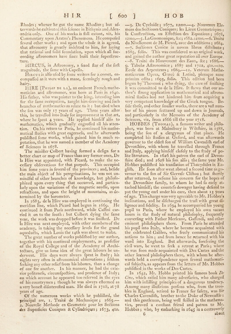 H I .R [ 600 ] HOB ivhodes ; wlience he got the name Rhodius ; but af- terwards-he cultivated tills fcicnce in Bitliynia and Alex- andria only. One of his works is Hill extant, viz, his Commentary upon Aratiis's Phenomena. He compofed feveral other works ; and upon the whole it is agreed, that aftronomy is greatly indebted to him, for laying that rational and lolid foundation, upon which all fuc- ceeding ailronomers have fince built their fuperftruc- ture. HIRCUS, in Aftronomy, a fixed ftar of the firft magnitude, the faiue with Capella. H iRCus is alfo ufed by feme writers for a comet, en- compafled as it were with a mane, feemingly rough and hairy. PURE (Philip de la), an eminent French mathe- matician and aftronomer, vras born at Paris in 1640. His father, who was painter to the king, intending him for tlie fame occupation, taught him drawing andfuch •branches of mathematics as relate to it : but died when the fon was only 17 years of age. Three years after this, he travelled into Italy for improvement in that art, where he fpent 4 years. He applied himfelf alfo to mathematics, which gradually engrofted all his atten- :tion. On his return to Paris, he continued his mathe- matical ftudies with great eagernefs, and he afterwards publiihed fome works, which gained him fo much re- putation, that he was named a member of the Academy of Sciences in 1678. The minifter Colbert having formed a defign for a better chart or map of France than any former ones, De la Hire was appointed, with Picard, to make the ne- ceffary obfervations for that purpofe. This occupied him fome years in feveral of the provinces ; and, befide the main objedl of his peregrinations, he was not un- mindful of other branches of knowledge, but philofo- phized upon every thing that occurred, and particu- larly upon the variations of the magnetic needle, upon r-efradtions, and upon the height of mountains, as de- termined by the barometer. In 1683, dela Hire was employed in continuing the meridian line, which Picard had begun in 1669. He continued it from Paris northward, while Caffini car- ried it on to the fouth : but Colbert dying the fame year, the work was dropped before it was finifiied. De la Hire was next employed, with other members of the academy, in taking the neceffary levels for the grand aquedu&LS, which Louis the 14th was about to make. The great number of works publifhed by our author, together with his continual emiployments, as profeflbr of the Royal College and of the Academy of Archi- tedlure, give us fome idea of the great labours he un- derwent. His days were always fpent in ftudy ; his nights very often in aftronomical obiervations ; feldom feeking any other relief from his labours, than a change of one for another. In his manner, he had the exte- rior politenefs, circumfpedtion, and prudence of Italy; on which account he appeared too referved in the eyes of his countrymen ; though he was always efteemed as a very honeft difinterefted man. He died in 1718, at 78 years of age. Of the numerous works which he publiflied, the principal are, i. Traite de Mechanique ; 1665.“— 2.. Nouvelle Methode en Geometric pour les Sections des Superficies Coniques & Cylindriques; 1673, qto. —3. De Cycloide ; 1677, i2mo.-—4. Nouveaux Ele- inens des Secdiones Coniques: les Lieux Geometriques; la Conftrudlion, ou Effedtion des Equations ; 1678, i2mo.-—-5.LaGnomonique, &c; 1682.12100.—6.Traite du Nivellement de M. Picard, avec des additions ; 1684. ■—7. Se-cliones Conicie in novern libros diftributse j 1685, folio. This was confidered as an original work, and gained tiie author great reputation all over Europe, -—8. Traite du Mouvement des Eaux, &c ; 1686.— 9. Tabulas Aftronomicie ; 1687 1702, pto.—10. Ecole des Arpenteurs ; 1689.—11. Veterum Mathe- maticorum Opera, Gimce 8c Eatine, pleraque nunc primum edita; 1693, foHi* This edition had been begun by Thevenot ; who dying, tlie care of finiftiing it was committed to de la Plire. It fiiews that our an- tlior’s ftrong application to mathematical and aftrono- mical ftudies had not hindered liim from acquiring a very competent knowledge of the Greek tongue. Be- fide thefe, and other fmaller works, there are a vaft num- ber of his pieces fcattered up and down in Journals, and particularly in the Memoirs of the Academy of Sciences, viz, from 1666 till the year 1718. HOBBES (Thomas), a famous writer and philo- pher, was born at Malmfbiiry in Wiltfliire, in 1588, being the fon of a clergyman of that place. He completed his ftudies at Oxford, and was afterwards governor to the eldeft fon of William Cavendifh earl of Devonihire, with whom he travelled through France and Italy, applying himfelf clofely to the ftudy of po- lite literature. In 1626 his patron the earl of Devon- fhire died; and 1628 his fon alfo; the fame year Mr. Hobbes publiflied his tranilation of Thucydides in En- glifli. He foon after went abroad a fecond time as go- vernor to the fon of Sir Gervafe Clifton ; but fliortly after returned, to refume his concern for the hopes of the Devonihire family, to whom he had fo early at- tached himfelf; the countefs dowager having deft red to put the young earl under his care, then about 13 years -of age. This charge was very agreeable to Mr. Hobbes’s inclinations, and he difeharged the truft with great di- ligence and fidelity. In 1634 he accompanied his young pupil to Paris, where he employed his own vacant hours in the ftudy of natural philofophy, frequently converfing with Father Merfemre, GalTendi, and other eminent philofophers there. From Paris he attended his pupil into Italy, where he became acquainted with the celebrated Galileo, who freely communicated his notions to him ; and from hence he returned with his ivard into England. But afterwards, forefeeing the civil wars, he went to feek a retreat at Pans; where he was foon made acquainted with Des Cartes and the other learned philofophers there, with whom he after- wards held a correfpondence upon feveral mathemati- cal fubjedls, as appears from the letters of Mr. Hobbes publiflied in the works of Des Cartes. In 1642, Mr. Hobbs pn'nted his famous book Che, which raifed him many adverfaries, who charged him with inftilling principles of a dangerous tendency. Among many illuftrious perfons who, from the trou- bles in England, retired to France for fafety, was Sir* 'Charles Cavendifh, brother to the Duke of Newcaftle : and this gentleman, being well fleilled in the mathema- tics, proved a conftant friend and patron to Mr. Hobbes; who, by embarking in 1645 in a controverfy 6 about