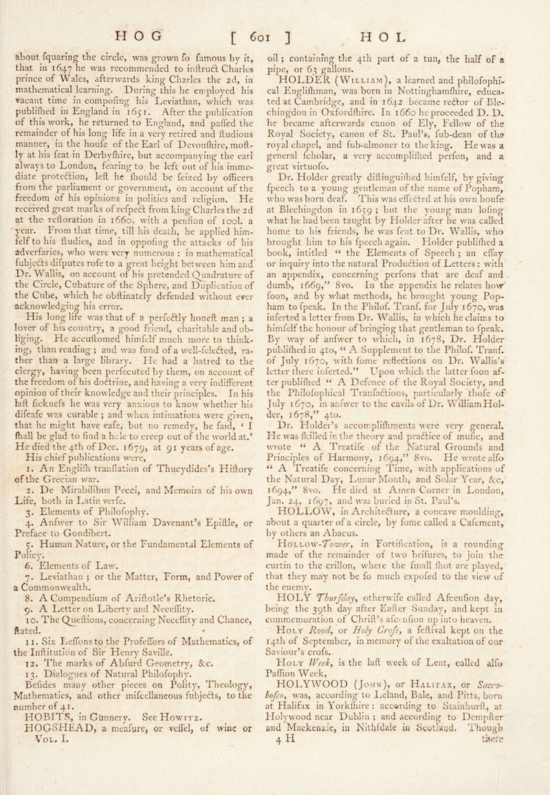 •( • about fquaring the circle, was grown fo famous by it, that in 1647 he was recommended to inilrudl Charles prince of Wales, afterwards king Charles the 2d, in mathematical learning. During this he employed his vacant time in compofing his Leviathan, which was publiflied in England in 1651. After the publication of this work, he returned to England, and paffed the remainder of his long life in a very retired and ftudious manner, in the houfe of the Earl of Devonlhire, moft- ly at his feat in Derbyfhire, but accompanying the earl always to London, fearing to^ be left out of his imme- diate protedlion, left he fliould be feized by officers from the parliament or government, on account of the freedom of his opinions in politics and religion. He received great marks of refpedt from king Charles the 2d ' at the reftoration in 1660, with a penfion of lool. a year. From that time, till his death, he applied him- felf to his ftudies, and in oppofing the attacks of his adverfaries, who were very numerous : in mathematical fubjedls difputes rofe to a great height between him and Dr. Wallis, on account of his pretended Quadrature of the Circle, Cubature of the Sphere, and Duplication of the Cube, which he obftinately'' defended without ever acknowledging his error. His longlife was that of a perfeftly honeft man ; a lover of his country, a good friend, charitable and ob- liging. He accuftomed himfelf much more to think- ingj than reading ; and was fond of a well-felefted, ra- ther than a large library. Ele had a hatred to the clei'gy, having been perfecuted by them, on account of the fi'eedom of his doftrine, and having a very indifferent opinion of their knowledge and their principles. In his laft ficknefs he was very anxious to know whether his difeafe was curable ; and when intimations wei'e given, that he might have eafe, but no remedy, he faid, ‘ I fhall be glad to find a hcle to creep out of the world at.’ He died the 4th of Dec. 1679, 91 years of age. His chief publications were, 1. An Englifh tranflation of Thucydides’s Hiftory of the Grecian war. 2. De Mirabilibus Pecci, and Memoirs of his own Life, both in Latin verfe. 3. Elements of Philofophy. 4. Anfwer to Sir William Davenant’s Epiftle, or Preface to Gondibert. 5. Human Nature, or the Fundamental Elements of Polic)'. 6. Elements of Law. 7. Leviathan; or the Matter, Form, and Power of a Commonwealth. 8. A Compendium of Ariftotle’s Rhetoric. 9. A Letter on Liberty and Neceffity. 10. The Queftions, concerning Neceffity and Chance, Hated. 11. Six I.effonsto the Profeffors of Mathematics, of the Inftitutlon of Sir Henry Saville. 12. The marks of Abfurd Geometry, S:c. 13. Dialogues of Natural Philofophy. Befides many other pieces on Polity^, Theology, Mathematics, and other mifcellaneous fubjedls, to the number of 41. HOBITS, in Gunnery. See Howitz. HOGSHEAD, a meafure, or veffel, of wine or VoL, 1. oil ; containing the 4th part of a tun, the half of a pipe, or 63 gallons. HOLDER (William), a learned and philofophi- cal Engliffiman, was born in Nottinghamffiire, educa- ted at Cambridge, and in 1642 became redfor of Ble- chingdon in Oxfordfhire. In 1660 he proceeded D. D. he became afterwards canon of Ely, Fellow of the Royal Society, canon of St. Paul’s, fub-dean of the royal chapel, and fub-almoner to the king. He was a general fcholar, a very accompliffied perfon, and a great virtuofo. Dr. Holder greatly' diftingulffied himfelf, by giving fpeech to a young gentleman of the name of Popham, who was born deaf. This was elFetled at his own houfe at Blechingdon in 1659 ; but the young man lofing what he had been taught by Holder after he was called home to his friends, he was fent to Dr. Wallis, who brought him to his fpeech again. Plolder publiflied a book, intitled “ the Elements of Speech ; an effiiy or inquiry' into the natural Produdtion of Letters : with an appendix, concerning perfons that are deaf and . dumb, 1669,” 8vo. In the appendix he relates how' foon, and by what methods, he brought young Pop- ham to fpeak. In the Philof. Tranf. for July 1670, was inferted a letter from Dr. Wallis, in which he claim.s to himielf the honour of bringing that gentleman to fpeak. By way of anfwer to which, in 1678, Dr. Holder publllhed in qto, “ A Supplement to the Philof. Tranf. of July 1670, with fomc refledtions on Dr. Wallis’s letter there inferted.” P^pon which the latter foon af- ter publlfhed “ A Defence of the Royal Society^', and the Philofophical Tranfadlions, particularly thofe of July 1670, in anfwer to the cavils of Dr. William Hol- der, 1678,” qto. Dr. Holder’s accomplifliments were very general. He was flcilled in the theory and practice of mufic, and wrote A Treatife of the Natural Grounds and Principles of Harmony, 1694,” 8vo. He wrote alfo “ A Treatife concerning Time, with applications of the Natural Day', Ininar Month, and Solar Year, See, 1694,” 8vo. He died at Amen Corner in London, Jan. 24, 1697, and was buried in St. Paul’s. HOLLOW, in Architedlure, a concave moulding, about a quarter of a circle, by'' fome called a Cafement, by others an Abacus. H OLLOW-To-zver, in Fortification, is a rounding made of the remainder of two brffures, to join the curtin to the crillon, wheie the fnrall fliot are played, that they may not be fo much expofed to the view of the enemy'. PIOLY Thiirfdayy otherwife called Afeenfion day, being the 39th day after Eafter Sunday', and kept in commemoration of Chrift’s alcenfion up into heaven. Holy Rood, or Holy Crofs, a feftival kept on the 14th of September, in memory' of the exaltation of our Saviour’s crofs. Holy IVeek, is the laft week of Lent, called alfo Paffion Week, HOLY WOOD (John), or Halifax, or Sacro^^ bofeo, was, according to Leland, Bale, and Pitts, born at Halifax inYorkffilre; according to Stainhurft, at Holywvood near Dublin ; and according to Dempfter and Mackenzie, in Nithfdale in Scotland* Though 4 H t]<efe