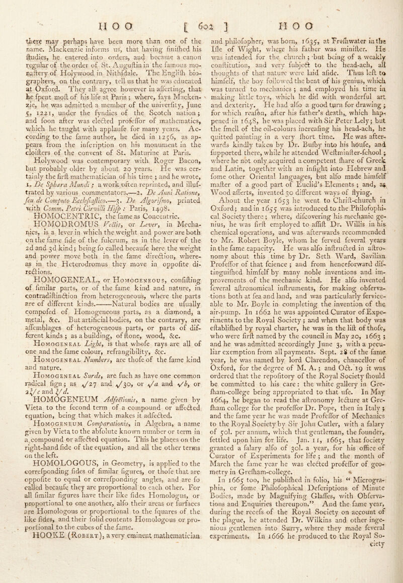 tliere may perhaps have been more than one of the name. Mackenzie informs us, that having linifhed his ftudies, he entered into orders, and became a canon regular of the order of St. Auguilin in the iainous mo- nadery of Holywood in Nithfdale, The Enghdr bio- graphers, on tlie contrary, tell us that he was educated at Oxford. They all agree however in afferting, that he fpent mod of his life at Paris ; where, fays Macken- zie, he was admitted a member of the univerfity, June 5, 1221, under the fyndics of the Scotch nation; and foon after was elected profelfor of mathematics, which he taught with applaufe for many years. Ac- cording to the fame author, he died in 1256, as ap- pears from the infcription on his monument in the cloillers of the convent of St. Maturine at Paris. Holywood was contemporary with Roger Bacon, but probably older by about 20 years. He vcas cer- tainly the fil'd mathematician of his time ; and he wrote, I. De Sphara Mundi ^ a work often reprinted, and illuf- trated by various commentators.—2. De Anni Ratmie, feu de Compiito Ecclefiajlico.—3. De AlgorifniOj printed Comm. Petri CirvlUi Hijp : Paris, 1498. HOMOCENTRIC, the fame as Concentric. HOMODROMUS Deals, or Lever, in Mecha- nics, is a lever in which the weight and power are both on the fame fide of the fulcrum, as in the lever of the 2d and 3d kind; being fo called becaufe here the weight and power move both in the fame direffion, where- as in the Heterodromus they move in oppofite di- reflions. HOMOGENEAL, or Homogeneous, confiding of fimilar parts, or of the fame kind and nature, in contradidin6fion from heterogeneous, where the parts are of different kinds. Natural bodies are ufually compofed of Homogeneous parts, as a diamond, a metal, &c. But artificial bodies, on the contrary, are ademblages of heterogeneous parts, or parts of dif- ferent kinds ; as a building, of done, wood, &c. H OMOGENEAL Light, is that whofe rays are all of one and the fame colour, refrangibility, &c. H OMOGENEAL Numbers, are thofe of the fame kind and nature. H OMOGENEAL Surds, are fuch as have one common radical fign ; as /f 2I or 3 c 3.n(i ^ HOMOGENEUM Adfealonls, a name given by Vieta to the fecond term of a compound or affcdled equation, being that which makes it adfedfed. Homogeneum Comparatlonls, in Algebra, a name given by Vieta to the abfolute known number or term in a compound or affedted equation. This he places on the right-hand fide of the equation, and all the other terms on the left. HOMOLOGOUS, in Geometry, is applied to the Gorrefponding fides of fimilar figures, or thofe that are oppofite to equal or correfponding angles, and are fo called becaufe they are proportional to each other. For all fimilar figures have their like fides Homologus, or proportional to one another, alfo their areas or furfaces are Homologous or proportional to the fquares of the like fides, and their folid contents Homologous or pro- portional to the cubes of the fame. HOOKE (Robert) j a very eminent mathematician and philofophcr, was born, 1635, at Frefhwater in the Me of Wight, where his father was minider. He was intended for the^ church ; 'but being of a weakly conditution, and very fubjeff to the head-ach, all thoughts of that nature were laid afide. Thus left to himfelf, the boy followed the bent of his genius, which was turned to mechanics ; and employed his time in. ' making little toys, whicli he did with wonderful art and dexterity. He had alfo a good turn for drawing ; for which reafdn, after his father’s deatii,^ which hap-, pened in 1648, he was placed with Sir Peter Lely; but the fmell of the oil-colours increafing his head-ach, he quitted painting in a very Ihort time. Me was after- wards kindly taken by Dr. Bulky into his hbufe, and fupported there, while he attended Weflminiler-fchooi; where he not only acquired a competent lhare of Greek and Latin, together with an infight into Elebrew and fome other Oriental languages, but alfo made himfelf mailer of a good part of Euclid’s Elements ; and, a^ Woodalferts, invented 30 different ways of flying. About the year 1653 went to Chriff-church in Oxford; and in 1655 was introduced to the Philofophi- cal Society there ; where, difcovering his mechanic ge- nius, he was firft employed to aflift Dr. Willis in his. chemical operations, and was afterwards recommended to Mr. Robert Boyle, whom he ferved feveral years in the fame capacity. He was alfo inftru6fed in aftro- nomy about this time by Dr. Seth Ward, Savilian Profeffor of that fcience ; and from henceforward dif- tinguifhed himfelf by many noble inventions and im- provements of the mechanic kind. He alfo invented feveral affronomical inftruments, for making obferva- 'tions both at fea and land, and was particularly fervice- able to Mr. Boyle in completing the invention of tliQ air-pump. In 1662 he was appointed Curator of Expe- riments to the Royal Society ; and when that body was eftablilhed by royal charter, he was in the lifl; of thofe^ who were firft named by the council in May 20, 1663 ; and he was admitted accordingly June 3, with a pecu- liar exemption from all payments. Sept. 28 of the fame year, he was named by lord Clarendon, chancellor of Oxford, for the degree of M. A.; and 061. 19 it was ordered that the repofitory of the Royal Society fliould be committed to his care: the white gallery in Gre- ftiam-college being appropriated to that ufe. In May 1664, he began to read the aftronomy le6Iure at Gre- fhain college for the profeffor Dr. Pope, then in Italy ; and the fame year he was made Profeflbr of Mechanics to the Royal Society by Sir John Cutler, with a falary of 50I. per annum, which that gentleman, the founder, fettled upon him for life. Jan. ii, 1665, that fociety granted a falary alfo of 30I. a year, for his office of Curator of Experiments for life ; and the month of March the fame year he was ele6fed profeffor of geo- metry in Grefham-college. In 1665 too, he publifhed in folio, his “ Microgra- phia, or fome Philofophical Defcriptions of Minute Bodies, made by Magnifying Glaffes, with Obferva- tions and Enquiries thereupon.” And the fame year, during the recefs of the Royal Society on account of the plague, he attended Dr. Wilkins and other inge- nious gentlemen into Surry, where they made feveral experiments. In 1666 he produced to the Royal So- ciety
