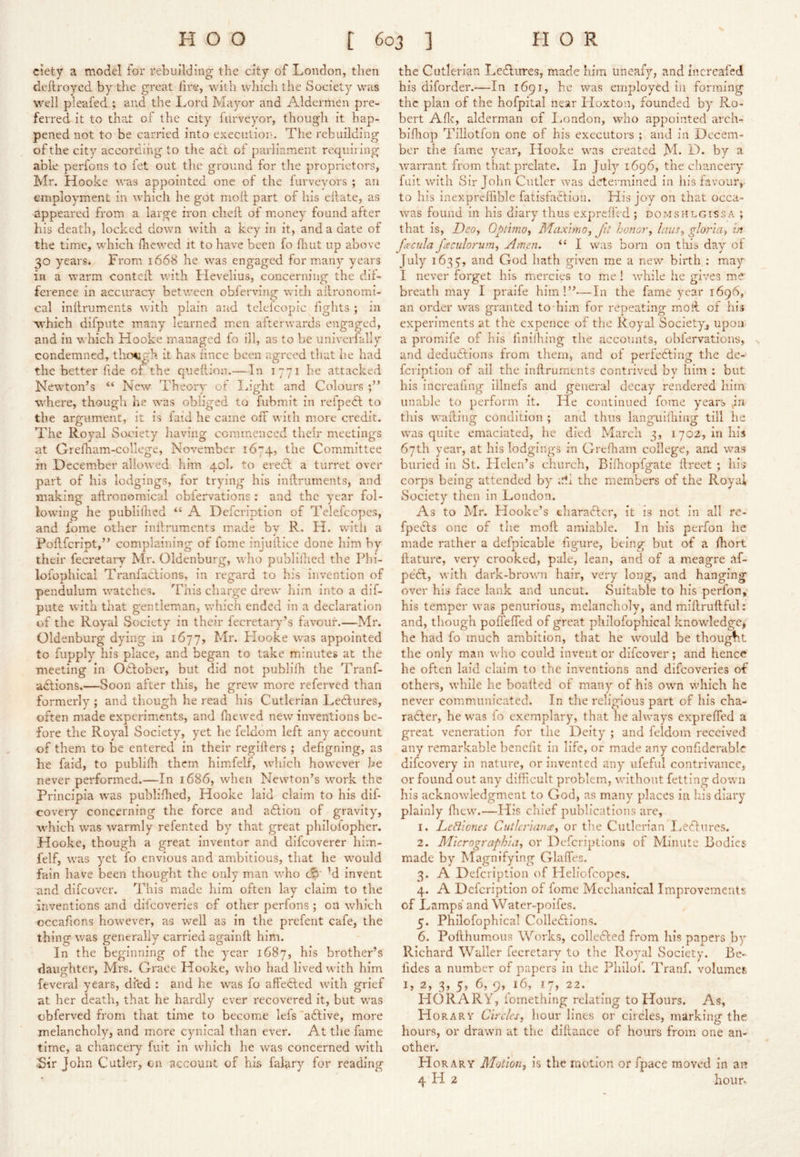 ciety a model for rebuilding the city of London, then deftroycd by the great fire, with which the Society was well pleafed ; and the Lord Mayor and Aldermen pre- ferred it to that ol the city liirveyor, though it hap- pened not to be carried into executioin The rebuilding of the city according to the a6t of parliament requiring able perfons to fet out the ground for the proprietors, Mr. Hooke was appointed one of the furveyors ; an employment in which he got moil part of his eilate, as appeared from a large iron chell of money found after his death, locked down with a key in it, and a date of the time, which fhewed it to have been fo fliut up above 30 years* From 1668 he was engaged for many years in a warm contell v/ith Hevelius, concerning the dil- ference in accuracy between obferving with agronomi- cal inilruments with plain and telelcopic fights ; in which difpute msany learned men afterwards engaged, and in which Hooke managed fo ill, as to be univerfally condemned, thcxigh it has lince been agreed that he had the better fide of. the queiiion.—In 1771 he attacked Newton’s “ New Theory of IJght and Colours where, though he was obliged to fubmit in refpedt to the argument, it is faid he came off with more credit. The Royal Society having commenced their meetings at Grefham-college, November 1674, Com.mittee in Decemiber allowed him 40!. to eredl a turret over part of his lodgings, for trying his inftruments, and making aflronomical oblervations : and the year fol- low'ing he publilhed “ A Defeription of Telefcopes, and fome other inilruments made by R. H. with a Poflfcript,” complaining of fome injullice done him by their fecretarv Mr. Oldenburg, who publiihed the Phi- loiophical Tranfaclions, in regard to his invention of pendulum watches. This charge drew him into a dif- pute with that gentleman, which ended in a declaration of the Royal Society in their fecretary’s favour.—Mr. Oldenburg dying in 1677, Mr. Hooke was appointed to fupply his place, and began to take minutes at the meeting in Oclober, but did not piiblilh the Tranf- adlions.—Soon after this, he grew more referved than formerly ; and though he read his Cutlerian Lectures, often made experiments, and fnewed new inventions be- fore the Royal Society, yet he feldom left any account of them to be entered in their regiilers ; defigning, as he faid, to piiblifh them him.felf, wdiich however he never performed.—In 1686, when Newton’s work the Principia was publiflied, Hooke laid claim to his dif covery concerning the force and adlion of gravity, which was warmly refented by that great philolopher. Hooke, though a great inventor and difeoverer him- felf, was yet fo envious and ambitious, that he wmuld fain have been thought the only man who M invent and difeover. This made him often lay claim to the inventions and difeoveries of other perfons ; on which occafions how^ever, as well as in the prefent cafe, the thing was generally carried againft him. In the beginning of the year 1687, his brother’s daughter, Mrs. Grace Hooke, who had lived with him feveral years, di*ed : and he was fo affedled w’ith grief at her death, that he hardly ever recovered it, but was cbferved from that time to become lefs“a6live, more melancholy, and more cynical than ever. At the fame time, a chancery fuit in wliich he was concerned with Sir John Cutler, cn account of his falary for reading the Cutlerian Ledlures, made him uneafy, and increafed his diforder.'—In 1691, he was employed in forming the plan of the hofpital near Hoxton, founded by Ro- bert Aflt, alderman of London, who appointed arch- blfhop Tillotfon one of his executors ; and in Decem- ber the fame year, Hooke was created M- D. by a warrant from that prelate. In July 1696, the chancery fait with Sir John Cutler was determined in his favour,, to his inexpreffible fatisfaOlioii. His joy on that occa- was found in his diary thus expreflVd ; domsHlgissa ; that is, Deo^ Optimo^ Maxmo, Jit honor, laus, gloria, in Joecula facidorum, Amen. I was born on tills day ol July 1635, and God hath given me a new birth ; may I never forget his mercies to me ! while he gives me' breath may I praife him!”—In the fame year 1696, an order was granted to him for repeating moil of his experiments at the expence of the Royal Society, upon a promife of his finilhing the accounts, obfervations, and dedudlions from them, and of perfecllng the de- fciiption of ail the inilruments contrived by him ; but his increafing illnefs and general decay rendered liim unable to perform it. He continued fome years jn this walling condition ; and thus languilhing till he was quite emaciated, he died March 3, 1702, in his 67th year, at his lodgings in Grelham college, and was buried in St. Flelen’s church, Bilhopfgate llreet ; his corps being attended by the members of the Royal Society then in London. As to Mr. Hooke’s tharaClcr, it is not in all re- fpecls one of the moft amiable. In his perfon he made rather a defpicable figure, being but of a fliort llature, very crooked, pale, lean, and of a meagre tif- pedl, with dark-brown hair, very long, and hanging over his face lank and uncut. Suitable to his perfon,* his temper was penurious, melancholy, and millrullful: and, though pofl'elTed of great philofophical knowledge, he had fo much ambition, that he would be thought the only man who could invent or difeover; and hence he often laid claim to the inventions and difeoveries of others, while he boailed ot many of his own which he never communicated. In the religious part of his cha- racter, he was fo exemplary, that lie alway^s exprelTed a great veneration for the Deity ; and feldom received any remarkable benefit in life, or made any confiderablc difeovery in nature, or invented any' ufeful contrivance, or found out any difficult problem, without fetting down his acknowledgment to God, as many places in his diary plainly lliew.—His chief publications are, 1. LeBiones Cutlcriana, or the Cutlerian lieClurcs. 2. Micrographia, or Deferiptions of Minute Bodies made by Magnifying Glaffies. 3. A Defeription of Heliofeopes. 4. A Defeription of fome Mechanical Improvements of Lamps and Water-poifes. 5. Philofophical Collections. 6. Pofihumous Works, colleClcd from his papers by Richard Waller fecretary to the Royal Society. Be- fides a number of papers in the Philof. Tranf. volumes I, 2, 3, 5, 6, 9, 16, !7, 22. HORARY, lomething relating to Hours. As, Horary Circles, hour lines or circles, marking the hours, or drawn at the dillance of hours from one an- other. Horary Motion, is the motion or fpace moved in an 4 H 2 hoiir^