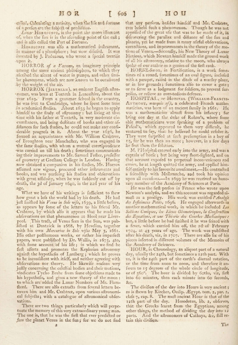 called, CaTcu’atiiig a nativity, wlien t'ae life and fortune of a.perfon are the l'ubje6l of prediftion. lAinar Horoscope, Is the point the moon ilTaes out of, when the fun is in the afeending point oi the eail; and is alfo called the Part of Fortune. FIoroscope was alfo a mathematical inilrument, in manner of a planifphere ; but mow difafed. It was invented by J. Paduanus,, who wmote a fpedal treatife upon it. HORROR of a Vactmni an imaginary principle among the more ancient philoiophers, to which they .aferibed the afeent of w’ater in pumps, and other firni- lar phenomena, which are now^ known to be occafioned .by the w^eight of the air. HORROX (Jeremiah), an eminent Englifn aftro- •nomer, wms born at P'oxteth in Lancafliire, about the year 1619. From a grammar fchool in the country, he was fent to Cambridge, where he fpent fome tune in academical ftudies. About 1633 he began to apply himfelf to the ftudy of allronomy : but living .at that time with his father at Toxteth, in very moderate ci»- cumftances, and being deftitute of books and other .af- Fiftances for fuch ftudies, he could not make any confi- derable progrefs in. it. About the year 1636, he formed an acquaintance with Mr. William Crabtree, -of Broughton near Manchefler, who v/as engaged In the fame fludies, with whom a mutual correfpondence ’was carried on till his death ; fometimes communicat- ing their improvements to Mr. Samuel Fofter, profeiTor -of geometry at Grefham College in London. Having ..now obtained a companion in his fludies, Mr. Horrox affumed new vigour, procured other iiiflruments and books, and -was purfuing his fludies and obfervations wnth great aifiduity, wdren he was fuddenly cut off by death, the 3d of January 1640, in the 22d year of his What we have of his writings is fuflicient to drew how great a lofs the world had by his death. He had jufl hnifhed his Venus in Sole vifa^ 1639, a little before, as appears by fome of the letters to his friend Mr. Crabtree, by wdiich alfo it appears that he made his obfervations on that phenomenon at Hool near Liver- pool. (This tra£l, of Venus feen in the Sun, w^as pub- liflied at Dantzick in 1668, by Hevelius, together with his own Mercurius in Sole Vtfis May 3, 1661. His other pofthumous works, or rather his imperfedt papers, were puhfifhed by Dr. Wallis, in 1673, 4to, wdth fome account of his life; in which we find he firfl afferts and promotes the Keplerian aflronomy againfl the hypothefis of l^anfberg ; wdiich he proves to be inconfiflent wdth Itfelf, and neither agreeing wdth obfervations nor theory. Fie likewdfe reafons very juftly concerning the celeftial bodies and their motions, vindicates Tycho Brahe from fome objedlions made to his hypothefis, and gives a new theory of the m.oon : to wLich are added the Lunar Numbers of Mr. Flam- ileed. There are alfo extradls from fcveral letters be- tween him and Mr. Crabtree, upon various aflronomi- cal fubjedls; with a catalogue of aflronomical obfer- vations. There are two things particularly wdiich will perpe- tuate the memory of this very extraordinary young man. The one is, that he was the firfl that ever prediHed or daw the planet Venus in the funj for we do not find z that any perfons, befides himfelf and Mr. Crabtree, ever beheld fuch a phenomenon. Though he was not apprifed of the great ufe that was to be made of it, in difeovering the parallax and diilance of the fun and planets, yet he made from it many ufeful obfervations, corrections, and improvements in the theory of the mo- tions of Venus.—Secondly, his New Theory of Lunar Motions, wFiich Newton himfelf made the ground work of all his aflronomy, relative to the moon, wdio always fpokc of our author as a genius of the firfl rank. FiOR.SE-Shoe., in Fortification, is a work fome- times cf a round, fometimes of an oval figure, iiiclofed wdth a parapet, ralfed in the ditch of a marfliy place, or in low grounds; fometimes alfo to cover a gate ; or to ferve as a lodgment for foldiers, to prevent fur- prifes, or relieve an over-tedious defence, HOSPITAL, or Hopital (William-Francis- Anthon y, marquis of)^ 2i celebrated French mathe- matician, was born of an ancient family in 1661. He vras a mathematician almofl from his infancy ; for being one day at the duke of Rohan’s, where fome able mathematicians w-ere fpeaking of a problem of Pafcal’s, wdiich appeared to them very difficult, he ventured to fay, that he believed he could refolve it. They w^-ere furprifed at fuch prefumption in a boy of 15, for he was then no more ; however, in a few days he fent them the foliition. M. FHofpital entered early into the army, and was a captain of horfe ; but being very fliort-fighted, and on that account expofed to perpetual inconveniences and errors, he at length quitted the army, and applied hlm- felt entirely to his favourite amufement.-—He contraCled a mendfliip wdth Malbranche, and took his opinion upon all occafions.—In 1699 he w’^as received an hono- rary member of the Academy of Sciences at Paris. He was the firfl perfoii in France wLo wTote upon Newton’s analyfis, and on this accoun-t Was regarded al- mofl as a prodigy. His w-ork w^as entitled 1’Analyfe eles Inf nimens Petits^ 1696. He engaged afteinvards in another mathematical work, in wdiich he Included Les Sections Coniques^i les Lieux Geometriques^ la ConfruBion ties Equations, et une Pheorie des Courbes Meehaniques : but, a little before he had hnifhed ft he was feized wdth a fever, which carried him off, the 2d'of February a 704, at 43 years of age. The work was publifhed after his death, viz, in 1707. There are alfo fix of his pieces inferted in different volumes of the Memoirs of the Academy of Sciences. HOUR, in Chronology, an aliquot part of a natural day, lifually the 24th, but fometimes a 12th part. With us, it Is the 24th part of the earth’s diurnal rotation, or the time from noon to noon, and therefore it an- fwmrs to 15 degrees of the whole circle of longitude, or of 360k The hour is divided by 6oths, viz, hrfl into 60 minutes, then each minute into 60 feconds, See. The divlfion of the day into Hours is very ancient; as is fhew'n by Kircher, Oedip. zLgypt. tom. 2, par. 2, clafs 7, cap. 8. The mofl ancient Hour is that of the 12th part of the day. Herodotus, lib. 2, obferves, that the Greeks learnt from the Egyptians, among other things, the method of dividing the day into 12 parts. And the aflronomers of Cathaya, See, kill re- tain this divifion. The