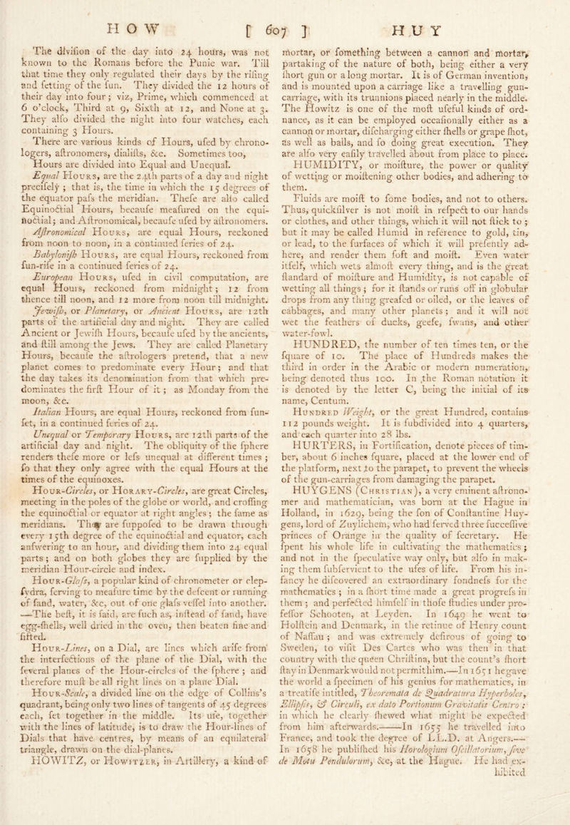 'I'he divifion of the day into 24 hours, was not known to the Roinans before the Punic w^ar. Till that time they only regulated their days by the riling and fetting of the fun. They divided the 12 hours of their day into four; viz, Prime, which commenced at 6 o’clock, Third at 9, Sixth at 12, and None at 3. They alfo divided the night into four watches, each containing 3 Plours. There are various kinds of Hours, ufed by chrono- logers, aftronomers, dialills, $cc. Sometimes too. Hours are divided into Equal and Unequat. Equal PIouRS, are the 24th parts of a day and night precifely ; that is, the time in which the 15 degrees of the equator pafs the meridian. Thefe are alio called Equinoctial Hours, becaufe meafured on the equi- iiodlial; and Ailronomical, becaufe ufed by allronomers. Ajlronom'ical Hours, are equal Hours, reckoned from noon to noon, in a continued feries of 24. BahyJomJld PIours, are equal Hours, reckoned from fun-rife in a continued feries of 24. European Hours, ufed in civil computation, are equal Houis, reckoned from midnight; 12 from thence till noon, and 12 more from noon till midniorht. ye-ivlJJj, or Planetary^ or Ancient PIours, are 12th parts or the artihcial day and night. They are called Ancient or Jewilh Hours, becaule ufed by the ancients, and Hill among the Jews. They are called Planetary Hours, becaule the aftrologers pretend, that a new planet comes to predominate every Hour; and that the day takes its denomination from that which pre- dominates the firll Hour of it; as Monday from the moon, &c. Italian Hours, are equal Hours, reckoned from fim- fet, in a continued feries of zx. ' t Unequal or Temporary Hours, are 12th parts of the artificial day and night. The obliquity of the fphere renders thefe more or lefs unequal at different times ; fo that they only agree with the equal Hours at the times of the equinoxes. HouR-C/rrZfj, or HorarY-C/Vr/ej-, are great Circles, meeting in the poles of the globe or world, and croffing the equinoctial or equator at right angles; the fame as meridians. Th^ are fuppofed to be drawn through every 15th degree of the equinoClial and equator, each anfwering to an hour, and dividing them into 24 equal parts ; and on both globes they are fupplied by the meridian Hour-circle and index. Hour-GA/j-, a popular kind of chronometer or clep- fydra, ferving to mealure tlm.e by the defeent or running of fand, water. See, out of one glafs veffel into another. —The bell, it is faid, are fuch as, inftead of fand, have egg-fhells, well dried in the oven, then beaten fine and fiftecL HouR-Z/Aex, on a Dial, are lines which arife from' the interfeCtions of the plane of the Dial, with the feveral planes of the Hour-circles of the fphere ; and therefore muff be all right lines on a plane Dial. HouR-Crrz/e, a divided line on the edge of Collins’s quadrant, being only tw’O lines of tangents of 45 degrees each, fet together in the middle. Its uie, together with the lines of latitude, is to dra-w the Hour-lines of Dials that have centres, by means of an equilateral triangle, drawn 011 the dial-planes. PIOWITZ, or PIow'iTZER, in Artillery, a kind of mortar, or fomething between a cannon and mortar^ partaking of the nature of both, being either a very fhort gun or a long mortar. It is of German invention, and is mounted upon a carriage like a travelling gun- carriage, with its trunnions placed nearly in the middle. The Howitz is one of the moft ufeful kinds of ord- nance, as it can be employed occafionally either as a cannon or mortar, difeharging either fhells or grape fiiot, as w'ell as balls, and fo doing great execution. They are alfo very eafily travelled about from jfface to place. HUMIDITY, or moifture, the powder or quality of wetting or moillening other bodies, and adhering tO' them. Fluids are moift to fome bodies, and not to others. Thus, quickfilver is not moift in refpeCt to our hands or clothes, and other things, which it will not flick to ; but it may be called Humid in reference to gold, tin, or lead, to the furfaces of which it wdll prefently ad- here, and render them foft and moift. Even water itfelf, which w^ets almoft every thing, and is the great ftandard of moifture and Humidity, is not capable of w’etting all things ; for it Hands or runs off in globular drops from any thing greafed or oiled, or the leaves of cabbages, and many other planets ; and it will not wet the feathers of ducks, geefe, fw'ans, and other w'ater-fowl. HUNDRED, the number of ten times ten, or the fqiiare of 10. The place of Hundreds makes the third in order in the Arabic or modern numeration, being denoted thus 100. In ^the Roman notation it is denoted by the letter C, being the initial of its name. Centum. Hundred IVeight^ or the great Hundred, contains 112 pounds weight. It is fubdivided into 4 quarters, and each quarter into 28 lbs. HURTERS, in Fortification, denote pieces of tim- ber, about 6 inches fquare, placed at the lower end of the platform, next jto the parapet, to prevent the wheels of the gun-carriages from damaging the parapet. HUYGENS (Christian), a very eminent aftrono- mer and mathematician, w'as bom at the Hague in Holland, in 1629, being the fon of Conftantine Huy- gens, lord of Zuylichem, wdio had fei*vcd three fucceffive princes of Orange in the quality of fecretary. He fpent his whole life in cultivating the mathematics ; and not in the fpeculative way only, but alfo in mak- ing them fubfervient to the ufes of life. From his in- fancy he difeovered an extraordinaiy fondnefs for the m.athematics ; in a fnort time made a great progrefs in them ; and perf?6led himfelf in thofe ftudies under pro- feffor Schooten, at Leyden. In 1649 went to Holftcin and Denmark, in the retinue of Henry count of Naffau ; and wuis extremely defirous of going to Sweden, to vilit Des Cartes w'-ho was then in that country with the queen Chriftina, but the count’s fliort flay in Denmark would notpermithim.—In 16-7 i hegave the world a fpecimen of his genius for mathematics, in a treatife intitled, Theoremata cle ^uadratura Hyperbolesy Ellipfis, Circuli, ex data Portionum Gra-vitatis Centro : in which he clearly fliewed what might be expelled from him afterwards. In 1655 he travelled iiito PVance, and took the degree of I.L.D. at Angers.— In 1658 lie publilhed his Horologium Ofcillatoriumyjive de Mutu Peruhdorumy <Scc, at the Hague. He had ex- hibited