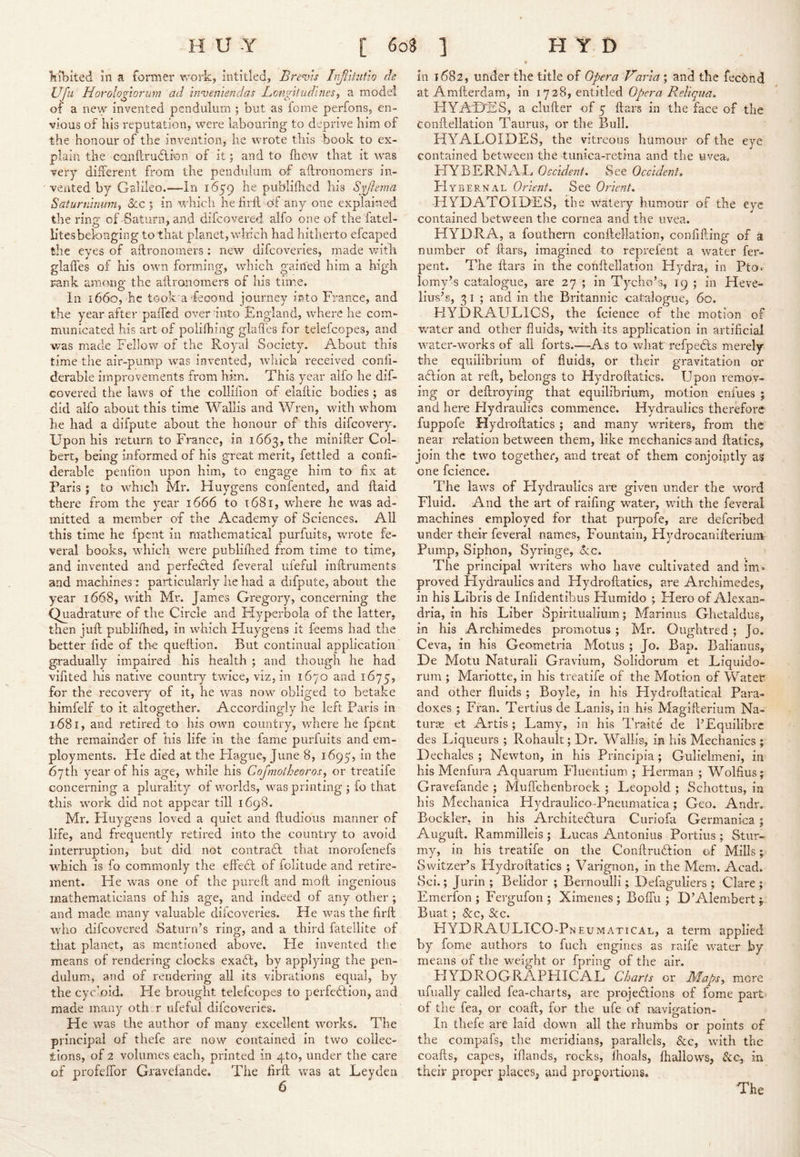'kibited in a former work, intitled, Brems Irjiitiitio de Ufii Horologiorum ad inveniendas Bcnfltiidines^ a mode! of a new invented pendulum ; but as fome perfons, en- vious of his reputation, were labouring to deprive him of the honour of the invention, he wrote this book to ex- plain the conllrudlion of it; and to fliew that it was very different from the pendulum of aflronomers in- vented by Galileo.—In 1659 he publifhed his Syjlema Saturnimnn^ &c | in which he lirfl of any one explained the ring of Saturn, and difcovered alfo one of the fatel- htesbelonging to that planet, which had hitherto efcaped the eyes of aflronomers : new difcoveries, made with glaiTes of his own forming, which gained him a high rank among the aflronomers of his time. In 1660, he took'adeoond journey into France, and the year after paffed over into England, wdiere he com- municated his art of poiifhing glades for telefcopes, and was made Fellow of the Royal Society. About this time the air-pump was invented, which received confi- derable improvements from him. This year alfo he dif- covered the laws of the collifion of elaflic bodies ; as did alfo about this time Wallis and Wren, with whom he had a difpute about the honour of this difcovery. Upon his return to France, in 1663, the minifter Col- bert, being informed of his great merit, fettled a confi- derable penfion upon him, to engage him to fix at Faris ; to which Mr. Huygens confented, and flaid there from the year 1666 to 1681, where he was ad- mitted a member of the Academy of Sciences. All this time he fpent in mathematical purfuits, wu'ote fe- veral books, which were publiflied from time to time, and invented and perfected feveral ufeful inflruments and machines : particularly he had a difpute, about the year 1668, with Mr. Jam.cs Gregory, concerning the Quadrature of the Circle and Hyperbola of the latter, then juft publifhed, in which Huygens it feems had the better fide of the queflion. But continual application gradually impaired his health ; and though he had vifited his native country twice, viz, in 1670 and 1675, for the recoveiy of it, he was now obliged to betake himfelf to it altogether. Accordingly he left Paris in 1681, and retired to his own country, where he fpent the remainder of his life in the fame purfuits and em- ployments. He died at the Flague, June 8, 1695, in the 67th year of his age, while his Cojmotheoros, or treatife concerning a plurality of worlds, was printing ; fo that this work did not appear till 1698. Mr, Huygens loved a quiet and ftudious manner of life, and frequently retired into the country to avoid interruption, but did not contrafl that morofenefs wFich is fo commonly the eftefl of folitude and retire- ment. He was one of the pureft and moll ingenious mathematicians of his age, and indeed of any other ; and made many valuable difcoveries. He was the firft who difcovered Saturn’s ring, and a third fatellite of that planet, as mentioned above. Fie invented the means of rendering clocks exaft, by applying the pen- dulum., and of rendering all its vibrations equal, by the cycloid. He brought telefcopes to perfeflion, and made many oth.,r ufeful difcoveries. He was the author of many excellent works. The principal of thefe are now contained in two collec- tions, of 2 volumes each, printed in qto, under the care of profeftbr Gravelande. The firft was at Leyden in 1682, under the title of Opera Varia ; and the fec6hd at Amfterdam, in 1728, entitled HYAPjSS, a clufter of 5 ftars in the face of the Conftellation Taurus, or the Bull. HYALOIDES, the vitreous humour of the eye contained between the 'tunica-retina and the uveao HYBERNAL Occident, See Occident, FIybernal Orient, See Oiient, ■HYUATOIDES, the watery humour of the eye contained between the cornea and the uvea. HYDRA, a fouthern conftellation, confifting of 3 number of ftars, imagined to reprefent a water fer- pent. The ftars in the conftellation Hydra, in Pto.' lomy’s catalogue, are 27 ; in Tycho’s, 19; in Heve- lius’s, 3 I ; and in the Britannic catalogue, 60. HYDRAULICS, the fcience of the motion of water and other fluids, with its application in artificial water-works of all forts.—^As to what refpefls merely the equilibrium of fluids, or their gravitation or aflion at reft, belongs to Hydroftatics. Upon remov- ing or deftroying that equilibrium, motion enfues ; and here Flydraulics commence. Hydraulics therefore fuppofe Hydroftatics ; and many writers, from the near relation between them, like mechanics and ftatics, join the two together, and treat of them conjointly as one fcience. The laws of Hydraulics are given under the word Eluid. And the art of raifing water, with the feveral machines employed for that purpofe, are deferibed under their feveral names, Fountain, Hydrocanifterium Pump, Siphon, Syringe, ore. The principal writers who have cultivated and im- proved Hydraulics and Hydroftatics, are Archimedes, in his Libris de Infidentibus Humido ; Flero of Alexan- dria, in his Liber Spiritualium; Marimis Ghetaldus, in his Archimedes promotus; Mr. Oughtred ; Jo. Ceva, in his Geometria Motus ; Jo. Bap. Balianiis, De Motu Naturall Graviiim, Solidorum et Liquido- rum ; Mariotte, in his treatife of the Motion of Water and other fluids ; Boyle, in his Flydroflatical Para- doxes ; Fran. Tertius de Lanis, in his Magifterium Na- turae et Artis; Lamy, in his Traite de I’Equilibre des Liqueurs ; Rohault; Dr. Wallis, in his Mechanics ; Dechales ; Newton, in his Principia; Gulielmeni, in his Menfura Aquarum Fluentium ; Herman ; Wolfius; Gravefande ; Muffehenbroek ; Leopold ; Schottiis, in his Mechanica Hydraulico-Pneumatica; Geo. Andr. Bockler, in his Architeflura Curiofa Germanica ; Auguft. Rammilleis ; Lucas Antonius Portius ; Stur- my, in his treatife on the Conftruflion of Mills ^ Switzer’s Hydroftatics ; Varignon, in the Mem. Acad. Sci.; Jurin ; Belidor ; Bernoulli; Defaguliers ; Clare; Emerfon ; Fergufon ; Ximenes ; BofTu ; D’Alembert ^ Buat; &c, &c. HYDRAULICO-Pneumatical, a term applied by fome authors to fuch engines as raife water by means of the weight or fpring of the air. HYDROGRAPHICAL Charts or JMapSy more iifually called fea-charts, are projeflions of fome part of the fea, or coaft, for the ufe of navigation- In thefe are laid down all the rhumbs or points of the compafs, the meridians, parallels, &c, with the coafts, capes, iflands, rocks, fhoals, fhallows, &c, in their proper places, and proportions. The /