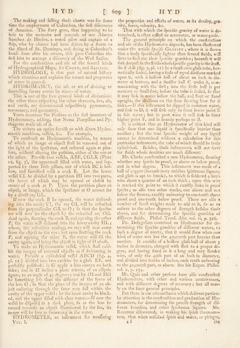 • TliC making and felling thefe cliarts was for fome time the employment of Columbus, the firft difcoverer of America. The ftoiy goes, that happening to be heir to the memoirs and journals of one Alon/.o Sanchez de Huelva, a noted pilot and captain of a flip, who by chance had been driven by a llorm to the iiland of St. Domingo, and dying at Columbus’s houfe foon after his return, this gave Columbus the fir ft hint to attempt a diicovery of the Weft Indies. For the couftruHion and life of the ieveral kinds of Flydrographical Maps, fee Chart, and Sailing. FIYDROL.OGY, is that part of natural hillory which examines and explains the nature and properties of water in general. HYDROMANCY, tlie act or art of divining or foretelling future events by means of water. This is one of the four general kinds of divination: the other three refpecting tire other elements, fire, air, and earth, are denominated refpedlively pyromancy, acromancy, and geomancy. Varro mentions the Perfians as the firll inventors of Hydromancy, adding, that Numa Pompilius and Py- thagoras made ufe of it. 'Idle writers on optics furnifli us with divers Hydro- mantic machines, vefiels, &c. For example, To conftrueft an Hydromantic machine, by means of which an image or objedl fliall be removed out of the fight of the fpedlator, and reftored again at plea- fure, without altering the pofition, either of the one or the other. Provide two veiTels, ABF, CGTK (Plate 12, fig. 3), the uppermoft filled with water, and fup- ported by three little pillars, one of which BC is hol- low, and furnifiied with a cock B. Let the lower veffel CL be divided by a partition HI into two parts, the lower of which miay be opened or clofed by means of a cock at P. Upon the partition place an objeef, or image, which the fpeflator at O cannot fee by a diredl ray GL. If now the cock B be opened, the water defeend- ing into the cavity Cl, the ray GI^ will be ref rafted from tlie perpendicular GR to O ; fo that the fpefta- tor will now' fee the objtft by the refrafted ray OG. And again, fluitting the cock B, and opening the other P, the water will defeend into the lower cavity HL ; where, tlie refi action ceafinof, no raws w'ill now' come from the ebjeft to the eye : but upon fliutting the cock P, and opening the other B, the w’atcr will fill the cavity again, and bring the objeft in light of O afrclh. To make an Hydromantic veffel, which fliall exhi- bit the images of external objefts as if fwimining in water. Provide a cylindrical vdfcl ABCD (tig. 4, pd. 12.) divided into two cavities by a glafs EF, not perfeftly poliflicd : in G apply a lens convex on botli tides ; and in PI incline a plane mdrror, of an elliptic figure, to an angle of 45 degrees ; and let I PI and PICr be fom.ething Icfs than the dillancc of the focus of the lens G , lb fiiat the place of the im.agcs of an ob- jeft radiating through the famm may fall within the cavity of tlie upper veffel : let the inner cavity be black- ed, and tlie upper filled wuili clear water.—If now' the veffel be difpofed in a dark place, fo as tlie lens be turned towards an ebjeft illuminated by the fun, its image wfill be feen as fwimming in the w'ater. blYDRCMETER, an inilrument for mieafuring VoL. I. the properties and effefts of water, as its denfity, gra- vity, force, velocity, &c. That w'ith which the fpecific gravity of water is de-* termined, is often called an aerometer, or water-poifci The general principle on wdiich the conllruftioiT and ufe of the Hydrometer depends, has been illuftrated under the article Specific Gravity ; where it is fliewm that a body' fpecifically lighter than feveral fluids, will ferve to find out their fpecific gravities; becaufe it will fink deepeft in the fluids whofe fpecific gravity is theleaft. So if AB (fig. 5, pi. 12) be a fmall even glafs tube, her- metically fcaled, having a fcale of equal divifions marked upon it, W'ith a hollow ball of about an inch in dia- m.ctcr at bottom, and a fimaller ball C under it, com- municating with the 'firft ; into the little ball is p’nt mercury or fmall fnot, before the tube is fealed, fo that it may fink in water below the ball, and float or ftand upright, the divifions on tlie ftem fl;mwing how far it finks.—If this inftrument be dipped in commion w'ater,, and fink to D, it will fink only to fome low'er point E in iult water ; but in port wine it will fink to fom^e higher point F, and in brandy perhaps to B. ft is evident that an Hy'drometer of this kind will only flicw' that one liquid is fpecifically heavier than another ; but the true fpecific w'cight of any liquid cannot be determined without a calculation for this particular inftrument, the tube of which fhould be trulr cylindrical. Befides, thefe inftruments will not ferve' for fluids whofe denfities are much different. Mr. Clarke conftrufted a new Hy'drometer, fnewing whether any fpirits be proof, or above or below proof, and in what degree. This inftrument was made of a ball of copper (becaufe ivory' imbibes fpirituous liquors, and glafs is 'apt to break), to ivhich is foldercd a brafs wire about a quarter of an inch thick ; upon this wire is marked the point to w’hich it exaftly finks in proof fpirits ; as alfo two other marks, one above and one below the form.cr, exaftly anfwering to one-tenth above proof and one-tenth below proof. There are alfo n number of fmall w'cights m.ade to add to it, fo as to anfwer to the other degrees of ftrength befides thofe above, and for determining the fpecific gravities of difTerent fluids. Philof. Tranf. Abr. vol. vi, p. 326. Dr. Defaijuliers contrived an Hydrometer for de- termining the fpecific gravities of different waters, to fuch a degree of nicety, that it w'onld fhew when one kind of water was but the 40,cocth part heavier than another. It confifts of a hollow glafs ball of about ^ inches in diameter, charged with fhot to a proper de- gree, and having fixed in it a long and very fiender wire, of only the 40th part of an inch in diameter, and divided into tenths of inches, each tenth anfwering to the 40,oocth part, as'above. See his Exper. Philof. vol. 2, p. 234. Mr. (^lin and other perfons have alfo conftrufted Hydrometers, with other and various contrivances, and with difl'erent degrees of accuracy ; but all near- ly on the fame general principles. But there is one circumftance which defervesparticu- lar attention in the conftruftion and graduation of Hy- drometers, for determining the precife ftrength of dif- ferent braudies, and other fpirituous liquors. Mr, Reaumur difeovered, in making his fpirit thermome- ters, that when reftifitd fpirit and water, or phlegm, 4 I llx