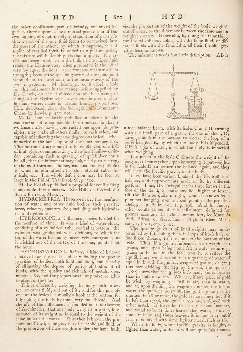 the other coiiHitnent part of brandy, are mixed to- gether, there appears to be a mutual penetration cf the two liquors, and not merely juxtapofition of parts ; fo that a part of the one fluid feems to be received into the pores of the other; by which it happens, that if a pint of redtified fpirit be added to a pint of water, the mixture will be fenfibly lefs than a quart. The va- riations hence produced in the bulk of the mixed fluid render the Hydrometer, when graduated in the ufual way by equal divifions, an erroneous meafure bf its llrength ; becaiife the fpeciflc gravity of the compound is found not to correfpond to the mean gravity of the two ingredients- M. Montigny conftrudled a fcale for this inflrurnent in the manner before fuggeiled by .Dr. Lewis, on adlual obfervation of the linking or riling: of the Kvdrometer in various mixtures of alco- hoi and water, made in certain known proportions. Hill, de I’Acad. Roy. des Sci. 1768; aifo Neumann’s Chem. by Lewis, p. 450, note r. M. De Luc has lately publiflied a fcheme for the conflrudtion of a comparable Hydromieter, fo that a workman, after having conflraffed one upon his prin- ciples, may make all others fimilar to each other, and capable of indicating the fame degree on the fcale, when immerfed in the fame liquor of the fame temperature. This inftrument is propofed to be conflrudfed of a ball of flint glafs, communicating with a fmall hollow cylin- der, containing fucli a qiiaatity of qiiickfllver for a ballaft, that the inftrument may fink nearly to the top, in the moft fpirituous liquor, made as hot as poftible; to which is alfo attached a thin filvered tube, for a fcale, &c. The whole defeription may be feen at large in the Philof. Tranf. vol. 68, p. 500. M. Le Roi alfo publiflicd a propofal for conftrudting comparable Hydrometers. See Hift. de PAcad. des Scien. for 1770, Mem. 7. HYDROMETRIA, Hydrometry, the menfura- tion of water and other fluid bodies, their gravity, force, velocity, quantity, &c ; including both hydrofta- tics and hydraulics. HYDROSCOPE, an inftrument anciently ufed for the meafure of time. It was a kind of water-clock, confifting of a cylindrical tube, conical at bottom ; the cylinder was graduated with divifions, to which the top of the water becoming fucceflively contiguous, as it trickled out of the vertex of the cone, pointed out the hour. HYDROSTATICAL Balance, a kind of balance contrived for the exadt and eafy finding the fpecific gravities of bodies, both folid and fluid, and thereby of eftimating the degree of purity of bodies of »11 kinds, with the quality and richnefs of metals, ores, minerals, &c, and the proportions in any mixture, adul- teration, or the like. This is effedled by weighing the body both in wa- ter, or other fluidj^ and out of it ; and for this purpofe . one of the fcales has ufually a hook at the bottom, for fufpending the body by fome very fine thread. And the ufe of the inftrument is founded on this theorem of Archimedes, that any body weighed in water, lofes as much of its weight as is equal to the weight of the fame bulk of the water. Thus then is known the pro- portion of the fpecific gravities of the folid/and fluid, or the proportion of their weights under the fame bulk, viz, the proportion of the weight of the body weighed out of water, to the difference between tlie fame and its weight in v/ater. Hence alfo, by doing the fame thing for feveral different folids, with the fame fluid, or dif- ferent fluids with the fame folid, all their fpecific gra- vities become known. The inftrument needs but little defeription. AB ii a nice balance beam, with its fcales C and D, turning with the fmall part of a grain, the one of them, D, having a hook in the bottom, to receive the loop of a horfe hair &c, E, by which the body F is fiifpended. GH is a jar of water, in which the body is immerfed v^hen weighing. The pieces in the fcale C denote the v/eight of the body out of water; then, upon immerging it, put weights in the fcale D to reftore the balance again, and they will fhew the fpecific gravity of the body. There have been various kinds of the Hydroftatical balance, and improvements made on it, by different perions. Thus, Dr. Defaguliers fet three ferews in the foot of th,e ftand, to move any fide higher or lower, till the ftem be quite upright, which is known by a plum.met hanging over a fixed point in the pedeftal. Defag. Exp. Philof. vol. 2, p. 196. And for fundry other conftrudtions of this inftrument, defigned for greater accuracy than the common fort, fee Martin’s Phil. Britan, or Gravefande’s Fhyfices Elem. Math, tom. I, lib. 3, cap. 3, &c. The fpecific gravities of fmall weights may be de- termined by fufpending them in loops of horfe hair, or fine filken threads, to the hook at the bottom of the fcale. Thus, if a guinea fufpended in air weigh 129 grains, and upon being immerfed in water require 71- grains to be put in the fcale over it, to reftore the equilibrium; we thus find that a quantity of water of equal bulk with the guinea, weighs 7! grains, or 7'2 ; therefore dividing the 129 by the 7*2, the quotient i7‘88 fhews that the guinea is fo many times heavier than its bulk of water. Whence, if any piece of gold be tried, by v/eighing- it firft in air, then in water, and if, upon dividing the weight in air by the lofs in water, the quotient be 17*88, the gold is good ; if the quotient be 18 or more, the gold is more fine ; but if it be lefs than 17*88, the gold is too much alloyed with other metal. If filver be tried in the fame manner, and found to be 11 times heavier than water, it is very fine ; if it be loi times heavier, it is ftandard; but if lefs, it is mixed with fome lighter metal, luch as tin. When the body, whofe fpecific gravity is fought, is lighter than water, fo that it will not quite fmk ; annex to
