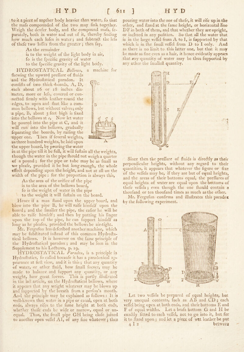 1 to it a piece of anpther body heavier than water, fo that the mafs compounded of the two may fmk together. Weigh the denfer body, and the compound mafs, fe- parately, both in water and out of it, thereby finding how much each lofes in water; and fubtradt the ieis of thefe two Ioffes from the greater ; then fay. As the remainder is to the weight of the light body lA air, fo is the Ipecilic gravity of water to the fpecific gravity of the light body. HYDROSTATICAL Bellowsy a machine for (hewing the upward preffure of fluids and the Hydroflatical paradox. It confifts of two thick --boards, A, D, each about i6 or i8 inches dia- meter, more or lefs, covered or con- nedled firmly wath leather round the edges, to open and fhut like a com- mon bellows, but without valves; only a pipe, B, about 3 feet high is fixed into the bellows at Cj Now let water be poured into the pipe at C, and it will run into the bellows, gradually feparating the boards, by railing the upper one. Ti hen if feveral weights, as three hundred weights, be laid upon the upper board, by pouring the water in at the pipe till it be full, it will fuflain all the weights, though the water in the pipe fhould not weigh a quarter of a pound ; for the pipe or tube may be as fmall as we pleafe, provided it be but long enough, the wBole effeft depending upon the height, and not at all on the ■w'idth of the pipe ; for the proportion is always this. As the area of the orifice of the pipe is to the area of the bellows board, fo is the weight of water in the pipe to the weight it will fuflain on the board. Hence if a man Hand upon the upper boapJ, and blow into the pipe B, he will raife himfelf upon the board ; and the fmaller the pipe, the eafier he will be able to raife himfelf; and then by putting liis finger upon the top of the pipe, he can fupport himfelf as long as he pleafes, provided the bellows be air-tight. Mr. Fergufon lias deferibed another machine, which may be fubflituted inflead of this common Hydrofla- tical bellows. It is however on the fame principle of the Hydroflatical paradox ; and may be feen in the Supplement to his Ledlures, p* 19. HYDROSTATICAI^ Paradox, is a principle in Hydroflatics, fo called bccaufe it has a paradoxical ap- pearance at firfl view, and it is this ; that any quantity of water, or other fluid, how fmall foever, may be made to balance and fupport any quantity, or any \veight, how great foever. This is partly illuflraced in the lad article, on the Hydroflatical bellows, where it appears th.at any weight whatever may be blown up and fupported by the breath from a perfon’s mouth. And the principle may be explained as foliow^s : It is w'-ell-known that water in a pipe or canal, open at both ends, ahvays rifes to the fame height at both ends, whether thofe ends be w'ide or narrowq equal or un- equal. Thus, the fmall pipe GH being clofe joined to another open veffel AI, of any fizc whatever; then pouring water into the one of thefe, it will rife up in the other, and Hand at the fame height, or horizontal -line DF in both of them, and that whether they arc upright, or inclined in any pofition. So that all the water that is in the large veffel from A to I, is fupported by that which is in the fmall veffel from D to I only. And as there is no limit to this latter one, but that it may be made as fine even as a hair, it hence evidently appears that any quantity of water may be thus fupported by any other the fmalleH quantity. ,/9 Since then the preffure of fluids is direcftly as their perpendicular heights, without any regard to their quantities, it appears that -wTatever the figure or fize of the veffels may be, if they arc but of equal heights, and the areas of their bottoms equal, the preffures of equal heights of water are equal upon the bottoms of thefe vefl'els ; even though the one fhould contain a thoufand or ten thoufand times as much as the other. Mr. Fergufon confirms and illuHrates this paradox by the followu’ng experiment. Let two veffels be prepared of equal heights, but very unequal contents, fuch as AB and CD ; each veffel being open at both ends, and their bottoms E and F of equal widths. Let a brafs bottom G and H be exa6lly fitted to each veffel, not to go into it, but for it to Hand upon ; and let a piece of wtt leather be put 4 I 2 between