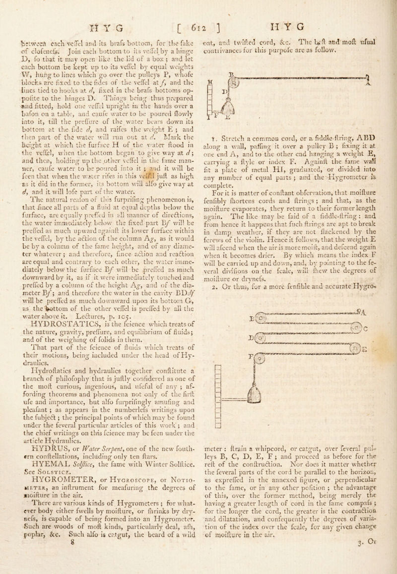 s I I: Y G [ 612 3 H t G ’between eacK aiul its brafs bottom, for tlie fake of clofeneik Join each bottom to its veifel by a hinge D, fo that it may open like the lid of a box ; and let each bottom be kept up to its veffel by equal weights W, hung to lines which go over the pulleys P, whofe blocks are fixed to the fides of the veffel at fy and the lines tied to hooks at dy fixed in the brafs bottoms op- polite to the hinges D. Things being thus prepared -and fitted, hold one velTel uprigiit in the hands over a bafon on a table, and caufe water to be poured (lowly into it, till the prelTurc of the water bears down its bottom at the fde dy and raifes the weight E ; and tlien part of the water will run out at d. hlark the height at which the furface H of the Y^ater flood in the vefTel, wlien the bottom began to g;ive. way at d; and then, holding up the ptlier veffel in the fame man- ner, caufe water to be poured into it ; and it will be feen that when the water riles in this vefkl jkifl as high as it did in the former, its bottom will alfo give way at dy and it will lofe part of the water. The natural reafon of this furprifing phenomenon is, that f nee all parts of a fluid at equal depths below the furface, are equally prefed in all manner of diredlions, the water immediately below the fixed part By’ will be prefied as much upward agaluft its lower furface within the veffel, by the action of the column Ay, as it would be by a column of the fame height, and of any diame- ter whatever ; and therefore, f nee a6lion and readlion are equal and contrary to each other, the water imme- diately below the furface Yif will be preffed as much downward by it, as if it were immediately touched and preffed by a column of the height Ay, and of the dia- meter ; and therefore the water in the cavity JjDdf will be preffed as much downward upon its bottom G, as the V'^ttom of the other veffel is preffed by all the water above it. Ledtures, p. icy. HYDROSTATICS, is the fcience which treats of the nature, gnavity, preffure, and equilibrium of fluids; and of the weighing of folids in them. That part of the fcience of finlds which treats of their motions, being included under the head of Hy- draulics. Hydroffatics and hydraulics togetlier conilltiite a branch of philofophy that is juflly confidered as one of the moil curious, ingenious, and iifeful of any ; af- fording theorems and phenomena not only of the hril life and importance, but alfo furprifingly amufing and pieafant ; as appears in the numberlefs writings upon the fubjedt; the principal points of which may be found under the feveral particular articles of this work'; and the chief writings on this fcience may be feen under the article Hydraulics. EIYDRUS, or Water Serpenty one of the new fouth- ern conflcllatlons, including only ten flars. HYEMAE Soljiicey the fame with Winter Solfliee. See Solstice. HYGROMETER, or Hygroscope, or Notio- »iETER, an inftrument for meafuring the degrees of molflure in the air. There are various kinds of Hygrometers ; for what- ever body either fwells by moifture, or (lirinks by dry- nefs, is capable of being formed into an Hygrometer. Such are woods of moil kinds, particularly deal, afli, poplar, &c. Such alfo is catgut, the beard of a wild oat, and twilled cord, kc. The b^ff and moff ufual contiivances for this purpoie are as follow. t. Stretch a common cord, or a fiddle-firing, ABD along a wall, paffing it over a pulley B ; fixing it at one end A, and to the other end hanging a v/eight E, can-ying a ffyle or index F. Againff the fame wall fit a plate of metal HI, graduated, or divided into any number of equal parts ; and tlie Hygrometer is comiplete. For it is matter of confiant obfervation, that moifture fenfibly flaortens eords and (Irings ; and that, as the moifture evaporates, they return to their former length again. The like may be faid of a fiddle-ftnng : and from hence it happens that fuch ftrings are apt to break in damp weather, if they are not flackened by the ferews of the violin. Hence it follows, that the wmight E wiliafeend when the air is moremcift, and defeend again when It becomes drier. By v/hich means the index F will be carried up and down, and, by pointing to the fe- veral dlwilions on tlie fcale, will ftiew the degrees of moifture or drynels. 2. Or thus, for a more fenftble and a,ccurate Hygro-< meter : drain a whipcord, or catgut, over feveral puB leys B, C, D, E, F ; and proceed as before for the reft of the conftrudtion. Nor does it matter whether the feveral parts of the cord be parallel to the horizon, as expreffed in the annexed figure, or perpendicular to the fame, or in any other pofition ; the advantage of this, over the former method, being merely the having a greater length of cord in the fame compafs ; for the longer the cord, the greater is the contradlion and dilatation, and confequently the degrees of varia- tion of the index over the fcale, for any given change of Rioiflure in the air.