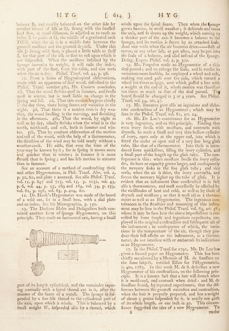 balance B, and exacUy balanced on tlie other fide by aziotlier tlnead of hlk at 1), lirung with the fmallell lead Ihot, at equal dillances, fo adjuftcd as to caiife an index £ tf) point at G, the middle of a graduated arch FG H j v/hen the air is in a middle (late between the great ell moifture and the greateil drynefs. Under this lilk fo iirung with (liot, is placed a little table or flielf I, for tiiat part ox the iilk or fliot to reft upon which is not fufpended. When the moifture imbibed by the fponge increafes its weighty it will raife the index, with part of the (hot, from the table, and vice verfa when the air is dry, Philof. Tranf. vol. 44, p. 96. 11. From a feries of Hygrofcopical obfervations, made with an apparatus of deal wood, deferibed in the Philof. Tranf. number 480, Mr. Corners concludes, I ft, That the wood fixrinks moft in fummer, and fwells moil in v/inter, but is moft liable to change in the fpiing and fail. 2d, That this motion happens chiefly ir. the day time, there being fcarce any variation in the night. 3d, That there is a motion even in dry wea- ther, the wood fwelling in the morning, and flirinking in the afternoon. 4th, That the wood, by night as well as by day, ufuaily flirinks when the wind is in the north, north-eaft, and eaft, both in fummer and win- ter, 5 th, That by conftant obfervation of the motion and reft of the wood, with the help of a thermometer, the direction of the wind may be told nearly without a weather-cock. He adds, that even the time of the year may be known by it ; for in fpring it moves more and quicker than in winter; in fummer it is more ihrunk than in fpring ; and has lefs motion in autumn than in fummer. See an account of a method of conftrudting thefe and other Hygrometers, in Phil. Tranf, Abr. vol. 2, p. 30, 8cc, and plate i annexed. See alfo Philof. Tranf. vol. II. p. 647 and 715, vol. 15, p. 1032, vol. 43, p. 6, vol. 44, p. 95, 169 and 184, voF 54, p. 259, vol. 61, p. 198, vol. 63, p. 404, &c. 12. Dr. Hook’s Hygrometer was made of the beard of a wild oat, fet in a fmall box, with a dial plate and an index. See his Micrographia, p. 150. 13. The D oPcors Hales and Defaguliers both con- trived another form of fponge Hygrometer, on this principle. They made an horizontal axis, having a fmall part of its length cylindrical, and the remainder taper- ing conically with a fpiral thread cut in it, after the manner of the fuzee of a watch. The fponge is fuf- pended by a fine fiik thread to the cylindrical part of the axis, upon which it winds. This is balanced by a fmall weight W, fufpende^ alfo by a thread, which winds upon the fpiral fuzee. Then when the fponge grows heavier, in moift weather ; it defeends and turns the axis, an'd fo draws up the weight, which coming to a thicker part of the axis it becomes a balance to the fponge, and its motion is (hewn by an attached fcale. And vice verfa when the air becomes drier. Salt of tartar, or any other fait, or pot allies, may be put into the fcale of a balance, and iifed inftead of the fponge. Defag. Exper. Philof. vol. 2, p. 300. 14. Mr.. Fergufon made an Hygrometer of a thin deal pannel ; and to enlarge the fcale, andfo render its variations more fenfible, he employed a wheel and axle, making one cord pafs over the axle, which turned a wheel ten times as h^rge, over which pafled a line v/ith a weight at the end of it, whofe motion was therefore ten times as much as that of the deal pannel. Th^ board fliould be changed in 3 or 4 years. See Philof. Tranf. vol. 54, art. 47. 17. Mr. Smeaton gave alfo an ingenious and elabo- rate conftrudtion of an Hygrometer ; which may be feen in the Philof. Tranf. vol. 61, art. 24. 16. Mr. De Luc’s contrivance for an Hygrometer is very ingenious, and on this principle. Finding that even ivory fwells with moifture, and contracts with drynefs, he made a fmall and very thin hollow cylinder of ivory, open only at the upper end, into which is fitted the under or open end of a very fine long glafs tube, like that of a thermometer. Into thefe is intro- duced fome quickfilver, filling the ivory cylinder, and a fmall part of the length up the glafs tube. The con- fequence is this : when moifture fwells the ivory cylin- der, its bore or capacity grows larger, and confequently the mercury finks in the fine glafs tube ; and vice verfa, when the air is drier, the ivory contradfcs, and forces the mercury higher up the tube of glafs. It is evident that an inftrument thus conftru6led is in fa6l alfo a thermometer, and muft neceflarily be affedled by the vicifiitudes of heat and cold, as well as by thofe of drynefs and moifture ; or that it muft a6l as a thermo- meter as well as an Hygrometer. The ingenious con- trivances in the llrudlure and mounting of this inllru- ment may be feen in the Philof. Tranf. vol. 63, art. 38 ; where it may be feen how the above imperfection is cor- reCled by fome fimple and ingenious expedients, em- ployed in the original conftru6lion and fubfequent ufe of the inftrument ; in confequence of which, the varia- tions in the temperature of the air, though they pro- duce their full effeCts on the inftrument, as a thermo- meter, do not interfere with or embarrafs its indications as an Hygrometer. 17. In the Philof. Tranf.for 179I) Mr. De Luc has given a fecond paper on Hygrometry. This has been chiefly occafionedby a Memoir of M. de Saufliire on the fame fubjeCt, entitled Efiais fur PHygrometrie, in 4to, 1783. In this w’^ork M. de S. deferibes a new Hygrometer of his conftruCtion, on the following prin- ciple. It is a knowm faCl that a hair will ft retch when it is moiftened, and contraCl when dried : and M. de Saufliire found, by repeated experiments, that the dif- ference between the greateft extenlion and contraClion, when the hair is properly prepared, and has a weight of about 3 grains fufpended by it, is nearly one 40th of its ivhole length, or one inch in 40. This circum- ftance fuggefted the idea of a new Hygrometer. To 8 render